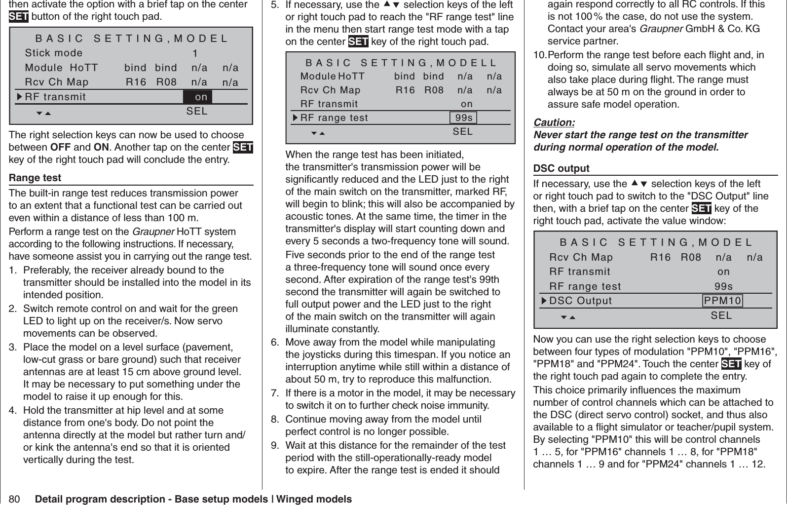 80 Detail program description - Base setup models | Winged modelsthen activate the option with a brief tap on the center SET button of the right touch pad.Stick modeModule1bindbind n/an/aHoTT SET SET SEL SETRcv Ch Map R16 R08 n/an/aRF transmit onBASIC SETTING,MODELThe right selection keys can now be used to choose between OFF and ON. Another tap on the center SET key of the right touch pad will conclude the entry.  Range test The built-in range test reduces transmission power to an extent that a functional test can be carried out even within a distance of less than 100 m.Perform a range test on the Graupner HoTT system according to the following instructions. If necessary, have someone assist you in carrying out the range test.Preferably, the receiver already bound to the 1. transmitter should be installed into the model in its intended position.Switch remote control on and wait for the green 2. LED to light up on the receiver/s. Now servo movements can be observed.Place the model on a level surface (pavement, 3. low-cut grass or bare ground) such that receiver antennas are at least 15 cm above ground level. It may be necessary to put something under the model to raise it up enough for this.Hold the transmitter at hip level and at some 4. distance from one&apos;s body. Do not point the antenna directly at the model but rather turn and/or kink the antenna&apos;s end so that it is oriented vertically during the test.If necessary, use the 5.   selection keys of the left or right touch pad to reach the &quot;RF range test&quot; line in the menu then start range test mode with a tap on the center SET key of the right touch pad.Module bindbind n/an/aHoTT SET SET SEL SETRcv Ch Map R16 R08 n/an/aRF transmit onRF range test 99sBASIC SETTING,MODELLWhen the range test has been initiated, the transmitter&apos;s transmission power will be signiﬁ cantly reduced and the LED just to the right of the main switch on the transmitter, marked RF, will begin to blink; this will also be accompanied by acoustic tones. At the same time, the timer in the transmitter&apos;s display will start counting down and every 5 seconds a two-frequency tone will sound. Five seconds prior to the end of the range test a three-frequency tone will sound once every second. After expiration of the range test&apos;s 99th second the transmitter will again be switched to full output power and the LED just to the right of the main switch on the transmitter will again illuminate constantly.Move away from the model while manipulating 6. the joysticks during this timespan. If you notice an interruption anytime while still within a distance of about 50 m, try to reproduce this malfunction.If there is a motor in the model, it may be necessary 7. to switch it on to further check noise immunity.Continue moving away from the model until 8. perfect control is no longer possible. Wait at this distance for the remainder of the test 9. period with the still-operationally-ready model to expire. After the range test is ended it should again respond correctly to all RC controls. If this is not 100 % the case, do not use the system. Contact your area&apos;s Graupner GmbH &amp; Co. KG service partner.Perform the range test before each ﬂ ight and, in 10. doing so, simulate all servo movements which also take place during ﬂ ight. The range must always be at 50 m on the ground in order to assure safe model operation.Caution:Never start the range test on the transmitter during normal operation of the model.  DSC output If necessary, use the  selection keys of the left or right touch pad to switch to the &quot;DSC Output&quot; line then, with a brief tap on the center SET key of the right touch pad, activate the value window:SET SET SEL SETRcv Ch Map R16 R08 n/an/aRF transmit onRF range test 99sDSC Output PPM10BASIC SETTING,MODELNow you can use the right selection keys to choose between four types of modulation &quot;PPM10&quot;, &quot;PPM16&quot;, &quot;PPM18&quot; and &quot;PPM24&quot;. Touch the center SET key of the right touch pad again to complete the entry.This choice primarily inﬂ uences the maximum number of control channels which can be attached to the DSC (direct servo control) socket, and thus also available to a ﬂ ight simulator or teacher/pupil system. By selecting &quot;PPM10&quot; this will be control channels 1 … 5, for &quot;PPM16&quot; channels 1 … 8, for &quot;PPM18&quot; channels 1 … 9 and for &quot;PPM24&quot; channels 1 … 12.