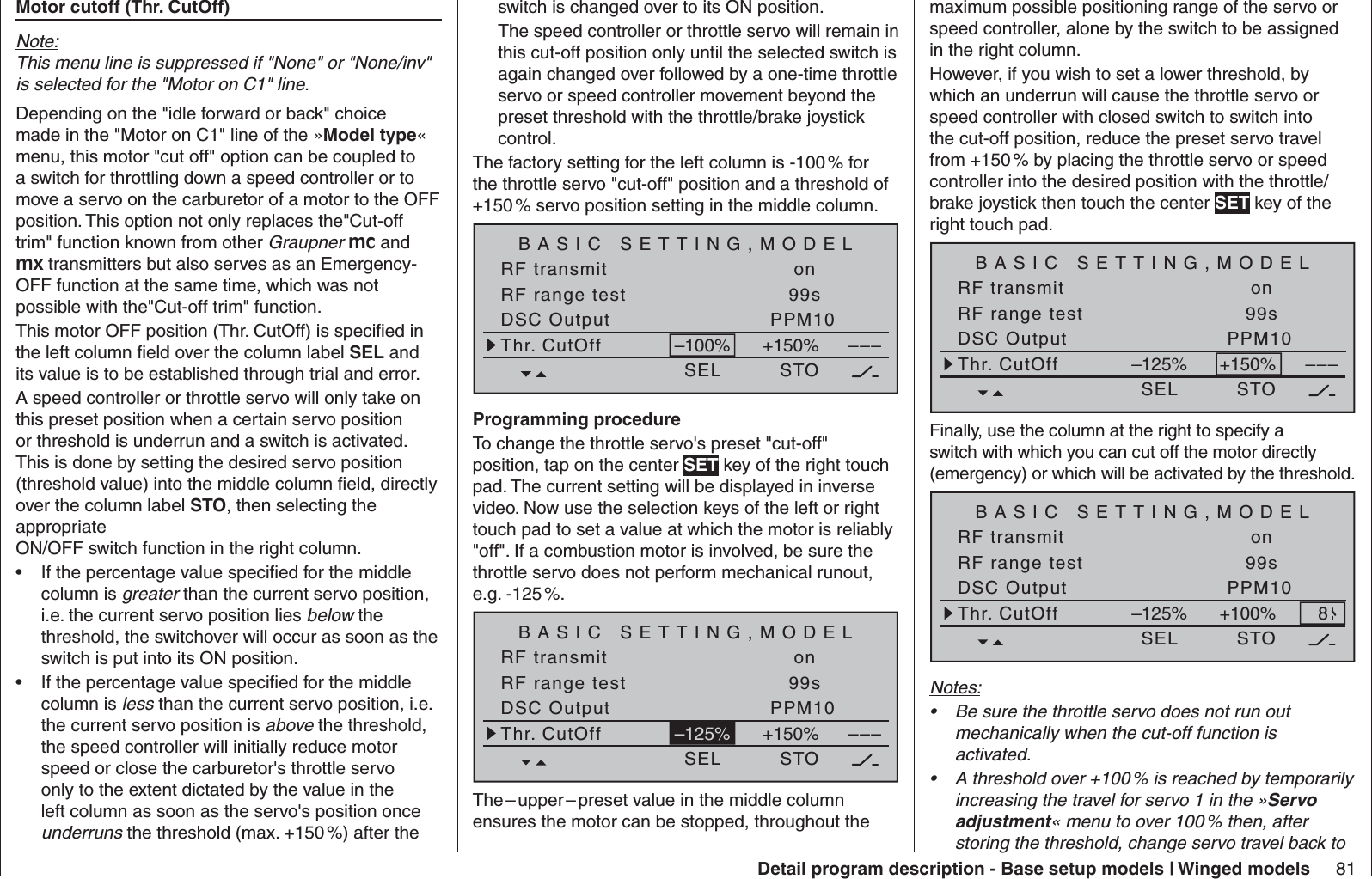 81Detail program description - Base setup models | Winged models  Motor cutoff (Thr. CutOff) Note:This menu line is suppressed if &quot;None&quot; or &quot;None/inv&quot; is selected for the &quot;Motor on C1&quot; line.Depending on the &quot;idle forward or back&quot; choice made in the &quot;Motor on C1&quot; line of the »Model type« menu, this motor &quot;cut off&quot; option can be coupled to a switch for throttling down a speed controller or to move a servo on the carburetor of a motor to the OFF position. This option not only replaces the&quot;Cut-off trim&quot; function known from other Graupner mc and mx transmitters but also serves as an Emergency-OFF function at the same time, which was not possible with the&quot;Cut-off trim&quot; function.This motor OFF position (Thr. CutOff) is speciﬁ ed in the left column ﬁ eld over the column label SEL and its value is to be established through trial and error.A speed controller or throttle servo will only take on this preset position when a certain servo position or threshold is underrun and a switch is activated. This is done by setting the desired servo position (threshold value) into the middle column ﬁ eld, directly over the column label STO, then selecting the appropriate ON/OFF switch function in the right column.If the percentage value speciﬁ ed for the middle • column is greater than the current servo position, i.e. the current servo position lies below the threshold, the switchover will occur as soon as the switch is put into its ON position.If the percentage value speciﬁ ed for the middle • column is less than the current servo position, i.e. the current servo position is above the threshold, the speed controller will initially reduce motor speed or close the carburetor&apos;s throttle servo only to the extent dictated by the value in the left column as soon as the servo&apos;s position once underruns the threshold (max. +150 %) after the switch is changed over to its ON position.The speed controller or throttle servo will remain in this cut-off position only until the selected switch is again changed over followed by a one-time throttle servo or speed controller movement beyond the preset threshold with the throttle/brake joystick control.The factory setting for the left column is -100 % for the throttle servo &quot;cut-off&quot; position and a threshold of +150 % servo position setting in the middle column.BASIC SETTING,MODELSEL SET STO SETRF transmit onRF range test 99sDSC Output PPM10–––Thr. CutOff +150%–100%Programming procedureTo change the throttle servo&apos;s preset &quot;cut-off&quot; position, tap on the center SET key of the right touch pad. The current setting will be displayed in inverse video. Now use the selection keys of the left or right touch pad to set a value at which the motor is reliably &quot;off&quot;. If a combustion motor is involved, be sure the throttle servo does not perform mechanical runout, e.g. -125 %.BASIC SETTING,MODELSEL SET STO SETRF transmit onRF range test 99sDSC Output PPM10–––Thr. CutOff +150%–125%The – upper – preset value in the middle column ensures the motor can be stopped, throughout the maximum possible positioning range of the servo or speed controller, alone by the switch to be assigned in the right column. However, if you wish to set a lower threshold, by which an underrun will cause the throttle servo or speed controller with closed switch to switch into the cut-off position, reduce the preset servo travel from +150 % by placing the throttle servo or speed controller into the desired position with the throttle/brake joystick then touch the center SET key of the right touch pad.BASIC SETTING,MODELSEL SET STO SETRF transmit onRF range test 99sDSC Output PPM10–––Thr. CutOff +150%–125%Finally, use the column at the right to specify a switch with which you can cut off the motor directly (emergency) or which will be activated by the threshold. BASIC SETTING,MODELSEL SET STO SETRF transmit onRF range test 99sDSC Output PPM10Thr. CutOff +100%–125% 8Notes:Be sure the throttle servo does not run out • mechanically when the cut-off function is activated.A threshold over +100 % is reached by temporarily • increasing the travel for servo 1 in the »Servo adjustment« menu to over 100 % then, after storing the threshold, change servo travel back to 