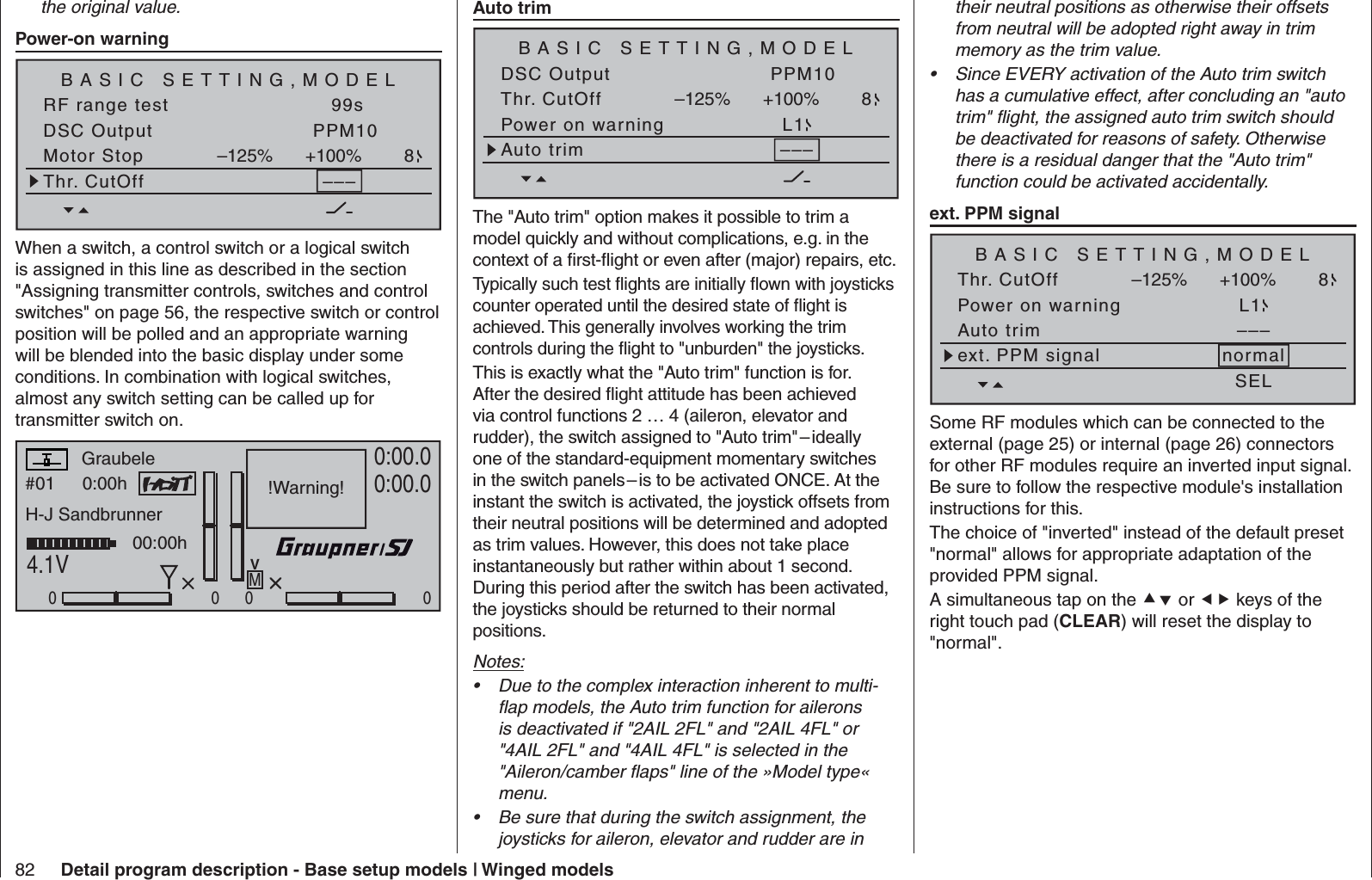 82 Detail program description - Base setup models | Winged modelsthe original value.  Power-on warning BASIC SETTING,MODELSET SETRF range test 99sDSC Output PPM10Motor Stop +100%–125% 8Thr. CutOff –––When a switch, a control switch or a logical switch is assigned in this line as described in the section &quot;Assigning transmitter controls, switches and control switches&quot; on page 56, the respective switch or control position will be polled and an appropriate warning will be blended into the basic display under some conditions. In combination with logical switches, almost any switch setting can be called up for transmitter switch on.#01 0:00hStoppuhrFlugzeitK780:00.04.1V0:00.0000000:00hMV!Warning!GraubeleH-J Sandbrunner Auto trimBASIC SETTING,MODELSET SETDSC Output PPM10Thr. CutOff +100%–125% 8Power on warning L1Auto trim –––The &quot;Auto trim&quot; option makes it possible to trim a model quickly and without complications, e.g. in the context of a ﬁ rst-ﬂ ight or even after (major) repairs, etc.Typically such test ﬂ ights are initially ﬂ own with joysticks counter operated until the desired state of ﬂ ight is achieved. This generally involves working the trim controls during the ﬂ ight to &quot;unburden&quot; the joysticks.This is exactly what the &quot;Auto trim&quot; function is for. After the desired ﬂ ight attitude has been achieved via control functions 2 … 4 (aileron, elevator and rudder), the switch assigned to &quot;Auto trim&quot; – ideally one of the standard-equipment momentary switches in the switch panels – is to be activated ONCE. At the instant the switch is activated, the joystick offsets from their neutral positions will be determined and adopted as trim values. However, this does not take place instantaneously but rather within about 1 second. During this period after the switch has been activated, the joysticks should be returned to their normal positions.Notes:Due to the complex interaction inherent to multi-• ﬂ ap models, the Auto trim function for ailerons is deactivated if &quot;2AIL 2FL&quot; and &quot;2AIL 4FL&quot; or &quot;4AIL 2FL&quot; and &quot;4AIL 4FL&quot; is selected in the &quot;Aileron/camber ﬂ aps&quot; line of the »Model type« menu.Be sure that during the switch assignment, the • joysticks for aileron, elevator and rudder are in their neutral positions as otherwise their offsets from neutral will be adopted right away in trim memory as the trim value.Since EVERY activation of the Auto trim switch • has a cumulative effect, after concluding an &quot;auto trim&quot; ﬂ ight, the assigned auto trim switch should be deactivated for reasons of safety. Otherwise there is a residual danger that the &quot;Auto trim&quot; function could be activated accidentally.   ext. PPM signalBASIC SETTING,MODELSET SETThr. CutOff +100%–125% 8Power on warning L1Auto trim –––ext. PPM signal normalSELSome RF modules which can be connected to the external (page 25) or internal (page 26) connectors for other RF modules require an inverted input signal. Be sure to follow the respective module&apos;s installation instructions for this.The choice of &quot;inverted&quot; instead of the default preset &quot;normal&quot; allows for appropriate adaptation of the provided PPM signal.A simultaneous tap on the  or  keys of the right touch pad (CLEAR) will reset the display to &quot;normal&quot;.