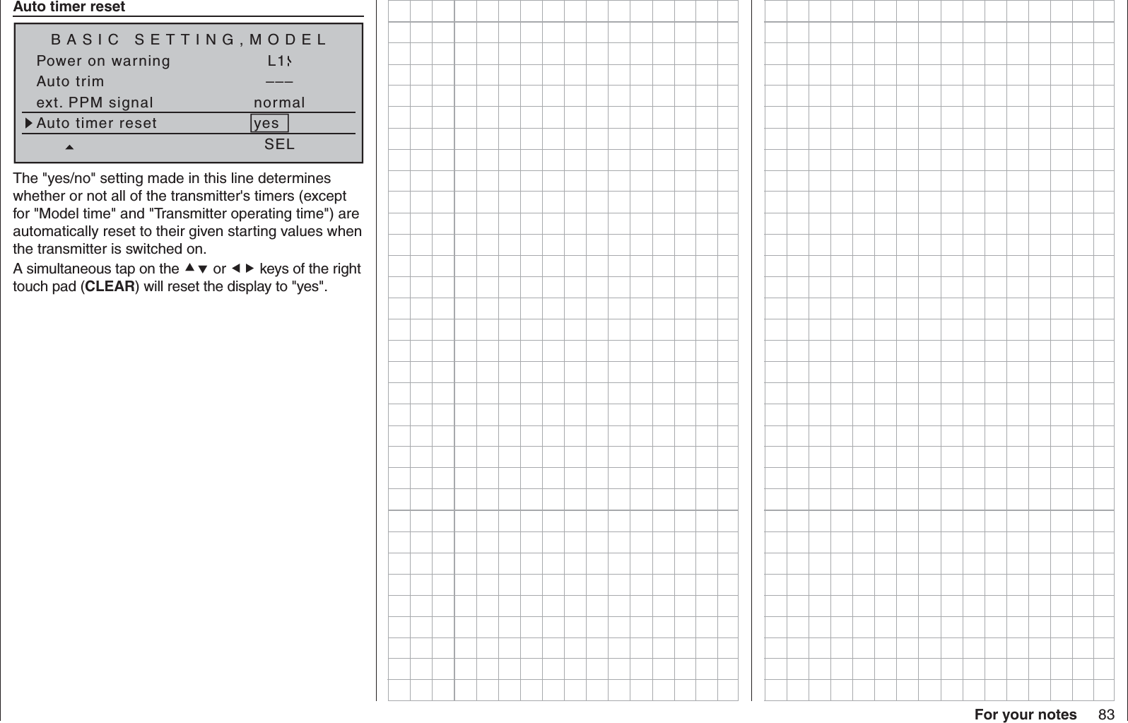 83For your notes Auto timer resetBASIC SETTING,MODELSET SETPower on warning L1Auto trim –––ext. PPM signal normalSELAuto timer reset yesThe &quot;yes/no&quot; setting made in this line determines whether or not all of the transmitter&apos;s timers (except for &quot;Model time&quot; and &quot;Transmitter operating time&quot;) are automatically reset to their given starting values when the transmitter is switched on.A simultaneous tap on the  or  keys of the right touch pad (CLEAR) will reset the display to &quot;yes&quot;.