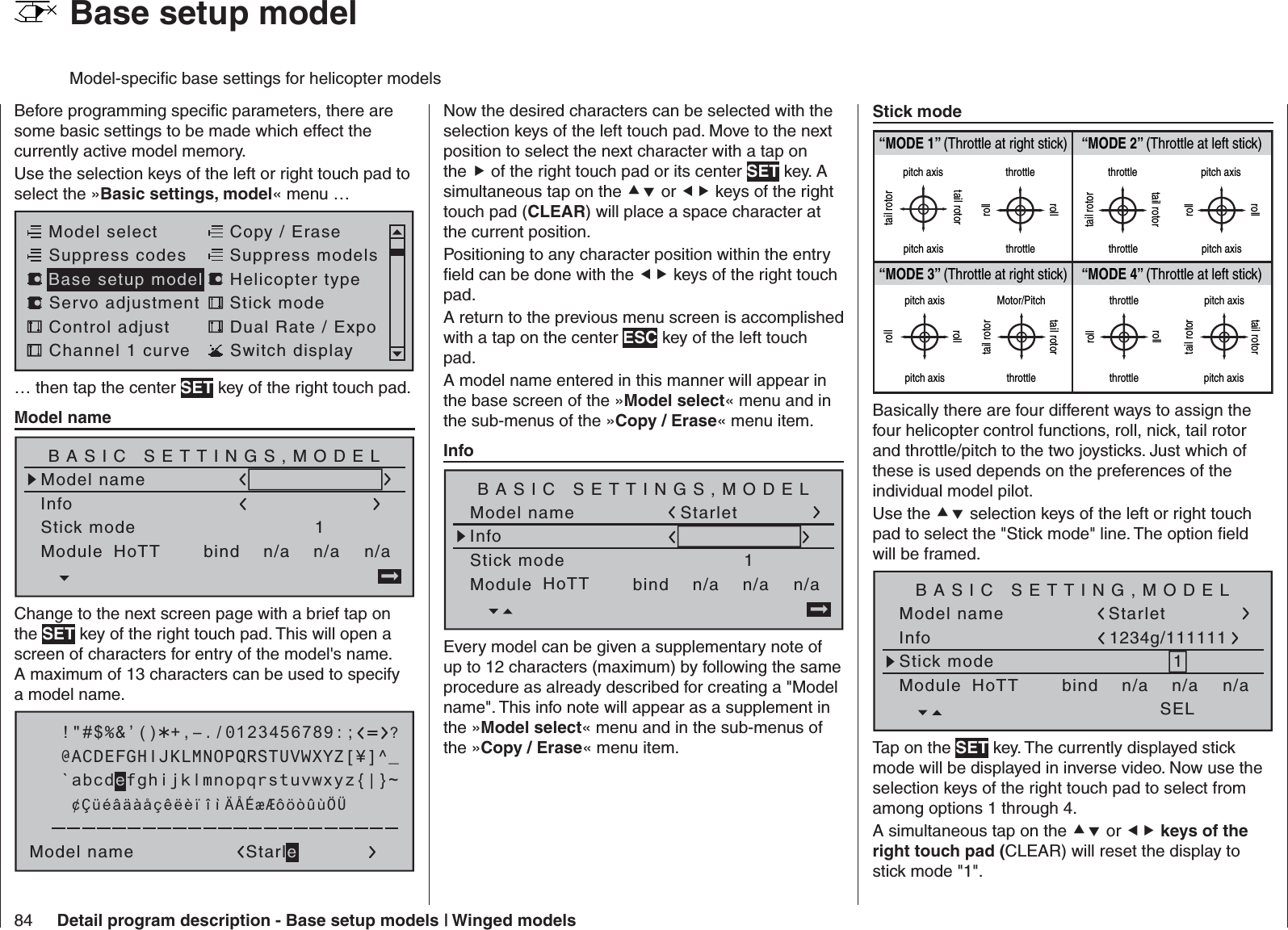 84 Detail program description - Base setup models | Winged modelsBefore programming speciﬁ c parameters, there are some basic settings to be made which effect the currently active model memory. Use the selection keys of the left or right touch pad to select the »Basic settings, model« menu … Model selectServo adjustment Stick modeControl adjust Dual Rate / ExpoChannel 1 curve Switch displayCopy / EraseSuppress codes  Suppress models Base setup model Helicopter type… then tap the center SET key of the right touch pad.  Model nameModel nameStick mode 1n/aBASIC SETTINGS,MODELInfon/an/aModule bindHoTT Change to the next screen page with a brief tap on the SET key of the right touch pad. This will open a screen of characters for entry of the model&apos;s name. A maximum of 13 characters can be used to specify a model name. !&quot;#$%&amp;’()Model name Starle@ACDEFGHIJKLMNOPQRSTUVWXYZ[¥]^_?+,–./0123456789:;¢ÇüéâäàåçêëèïîìÄÅÉæÆôöòûùÖÜ`abcdefghijklmnopqrstuvwxyz{|}~Now the desired characters can be selected with the selection keys of the left touch pad. Move to the next position to select the next character with a tap on the  of the right touch pad or its center SET key. A simultaneous tap on the  or  keys of the right touch pad (CLEAR) will place a space character at the current position.Positioning to any character position within the entry ﬁ eld can be done with the  keys of the right touch pad.A return to the previous menu screen is accomplished with a tap on the center ESC key of the left touch pad.A model name entered in this manner will appear in the base screen of the »Model select« menu and in the sub-menus of the »Copy / Erase« menu item.  InfoModel nameStick mode 1n/aBASIC SETTINGS,MODELInfon/an/aModule bindHoTT StarletEvery model can be given a supplementary note of up to 12 characters (maximum) by following the same procedure as already described for creating a &quot;Model name&quot;. This info note will appear as a supplement in the »Model select« menu and in the sub-menus of the »Copy / Erase« menu item.  Stick mode“MODE 2” (Throttle at left stick)“MODE 3” (Throttle at right stick) “MODE 4” (Throttle at left stick)“MODE 1” (Throttle at right stick)pitch axistail rotorpitch axistail rotorthrottlerollrollthrottletail rotortail rotorthrottle throttlepitch axispitch axisrollrollpitch axispitch axisrollrollMotor/Pitchthrottletail rotortail rotorthrottlethrottlerollrollpitch axispitch axistail rotortail rotorBasically there are four different ways to assign the four helicopter control functions, roll, nick, tail rotor and throttle/pitch to the two joysticks. Just which of these is used depends on the preferences of the individual model pilot.Use the  selection keys of the left or right touch pad to select the &quot;Stick mode&quot; line. The option ﬁ eld will be framed.Model nameStick mode 1n/aBASIC SETTING,MODELInfon/an/aModule bindHoTT SELStarlet1234g/111111Tap on the SET key. The currently displayed stick mode will be displayed in inverse video. Now use the selection keys of the right touch pad to select from among options 1 through 4.A simultaneous tap on the  or  keys of the right touch pad (CLEAR) will reset the display to stick mode &quot;1&quot;.  Base setup modelModel-speciﬁ c base settings for helicopter models