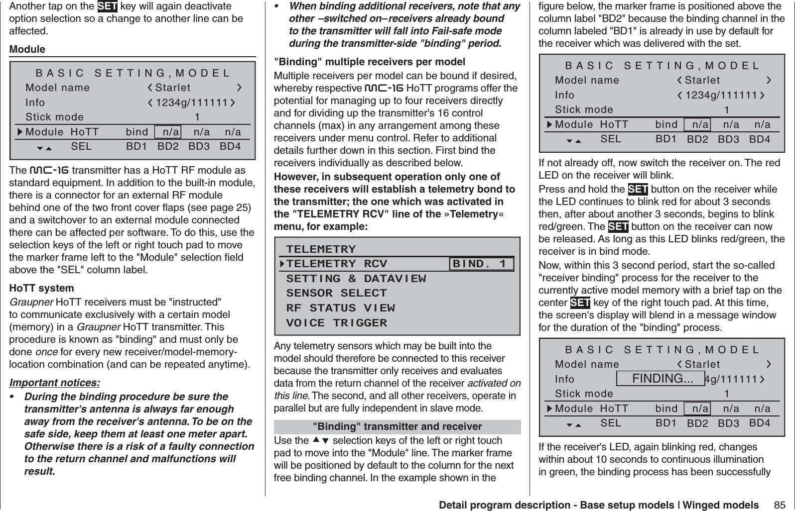 85Detail program description - Base setup models | Winged modelsAnother tap on the SET key will again deactivate option selection so a change to another line can be affected.  ModuleModel nameStick mode 1n/aBASIC SETTING,MODELInfon/an/aModule bindHoTT Starlet1234g/111111SEL BD1 BD2 BD3 BD4The mc-16 transmitter has a HoTT RF module as standard equipment. In addition to the built-in module, there is a connector for an external RF module behind one of the two front cover ﬂ aps (see page 25) and a switchover to an external module connected there can be affected per software. To do this, use the selection keys of the left or right touch pad to move the marker frame left to the &quot;Module&quot; selection ﬁ eld above the &quot;SEL&quot; column label.HoTT systemGraupner HoTT receivers must be &quot;instructed&quot; to communicate exclusively with a certain model (memory) in a Graupner HoTT transmitter. This procedure is known as &quot;binding&quot; and must only be done once for every new receiver/model-memory-location combination (and can be repeated anytime).Important notices:During the binding procedure be sure the • transmitter&apos;s antenna is always far enough away from the receiver&apos;s antenna. To be on the safe side, keep them at least one meter apart. Otherwise there is a risk of a faulty connection to the return channel and malfunctions will result.When binding additional receivers, note that any • other  –switched on– receivers already bound to the transmitter will fall into Fail-safe mode during the transmitter-side &quot;binding&quot; period.  &quot;Binding&quot; multiple receivers per modelMultiple receivers per model can be bound if desired, whereby respective mc-16 HoTT programs offer the potential for managing up to four receivers directly and for dividing up the transmitter&apos;s 16 control channels (max) in any arrangement among these receivers under menu control. Refer to additional details further down in this section. First bind the receivers individually as described below. However, in subsequent operation only one of these receivers will establish a telemetry bond to the transmitter; the one which was activated in the &quot;TELEMETRY RCV&quot; line of the »Telemetry« menu, for example:TELEMETRYSETTING &amp; DATAVIEWSENSOR SELECTRF STATUS VIEWVOICE TRIGGERTELEMETRY RCV BIND. 1Any telemetry sensors which may be built into the model should therefore be connected to this receiver because the transmitter only receives and evaluates data from the return channel of the receiver activated on this line. The second, and all other receivers, operate in parallel but are fully independent in slave mode.   &quot;Binding&quot; transmitter and receiverUse the  selection keys of the left or right touch pad to move into the &quot;Module&quot; line. The marker frame will be positioned by default to the column for the next free binding channel. In the example shown in the ﬁ gure below, the marker frame is positioned above the column label &quot;BD2&quot; because the binding channel in the column labeled &quot;BD1&quot; is already in use by default for the receiver which was delivered with the set.Model nameStick mode 1n/aBASIC SETTING,MODELInfon/an/aModule bindHoTT Starlet1234g/111111SEL BD1 BD2 BD3 BD4If not already off, now switch the receiver on. The red LED on the receiver will blink.Press and hold the SET button on the receiver while the LED continues to blink red for about 3 seconds then, after about another 3 seconds, begins to blink red/green. The SET button on the receiver can now be released. As long as this LED blinks red/green, the receiver is in bind mode.Now, within this 3 second period, start the so-called &quot;receiver binding&quot; process for the receiver to the currently active model memory with a brief tap on the center SET key of the right touch pad. At this time, the screen&apos;s display will blend in a message window for the duration of the &quot;binding&quot; process.Model nameStick mode 1n/aBASIC SETTING,MODELInfon/an/aModule bindHoTT Starlet1234g/111111SEL BD1 BD2 BD3 BD4FINDING...If the receiver&apos;s LED, again blinking red, changes within about 10 seconds to continuous illumination in green, the binding process has been successfully 