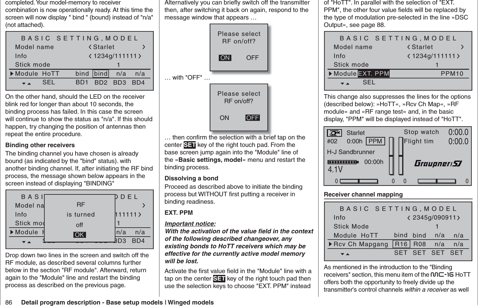 86 Detail program description - Base setup models | Winged modelscompleted. Your model-memory to receiver combination is now operationally ready. At this time the screen will now display &quot; bind &quot; (bound) instead of &quot;n/a&quot; (not attached).Model nameStick mode 1bindBASIC SETTING,MODELInfon/an/aModule bindHoTT Starlet1234g/111111SEL BD1 BD2 BD3 BD4On the other hand, should the LED on the receiver blink red for longer than about 10 seconds, the binding process has failed. In this case the screen will continue to show the status as &quot;n/a&quot;. If this should happen, try changing the position of antennas then repeat the entire procedure. Binding other receiversThe binding channel you have chosen is already bound (as indicated by the &quot;bind&quot; status). with another binding channel. If, after initiating the RF bind process, the message shown below appears in the screen instead of displaying &quot;BINDING&quot;Model nameStick mode 1geb.BASIC SETTING,MODELInfon/an/aModule geb.HoTT Starlet1234g/111111SEL BD1 BD2 BD3 BD4   RF   offOK  is turned Drop down two lines in the screen and switch off the RF module, as described several columns further below in the section &quot;RF module&quot;. Afterward, return again to the &quot;Module&quot; line and restart the binding process as described on the previous page.Alternatively you can brieﬂ y switch off the transmitter then, after switching it back on again, respond to the message window that appears …OFFONPlease selectRF on/off?… with &quot;OFF&quot; …ONPlease selectRF on/off?OFF… then conﬁ rm the selection with a brief tap on the center SET key of the right touch pad. From the base screen jump again into the &quot;Module&quot; line of the »Basic settings, model« menu and restart the binding process. Dissolving a bondProceed as described above to initiate the binding process but WITHOUT ﬁ rst putting a receiver in binding readiness.EXT. PPMImportant notice:With the activation of the value ﬁ eld in the context of the following described changeover, any existing bonds to HoTT receivers which may be effective for the currently active model memory will be lost.Activate the ﬁ rst value ﬁ eld in the &quot;Module&quot; line with a tap on the center SET key of the right touch pad then use the selection keys to choose &quot;EXT. PPM&quot; instead of &quot;HoTT&quot;. In parallel with the selection of &quot;EXT. PPM&quot;, the other four value ﬁ elds will be replaced by the type of modulation pre-selected in the line »DSC Output«, see page 88.Model nameStick mode 1BASIC SETTING,MODELInfoModuleStarlet1234g/111111SELPPM10EXT. PPMThis change also suppresses the lines for the options (described below): »HoTT«, »Rcv Ch Map«, »RF module« and »RF range test« and, in the basic display, &quot;PPM&quot; will be displayed instead of &quot;HoTT&quot;.#02 0:00hStop watchFlight timK780:00.04.1V0:00.0000000:00hMVStarletPPMH-J Sandbrunner Receiver channel mappingStick ModeModule1bindBASIC SETTING,MODELbindInfon/an/aHoTT SET SET SET SET2345g/090911Rcv Ch Mapgang R16 R08 n/an/aAs mentioned in the introduction to the &quot;Binding receivers&quot; section, this menu item of the mc-16 HoTT offers both the opportunity to freely divide up the transmitter&apos;s control channels within a receiver as well 