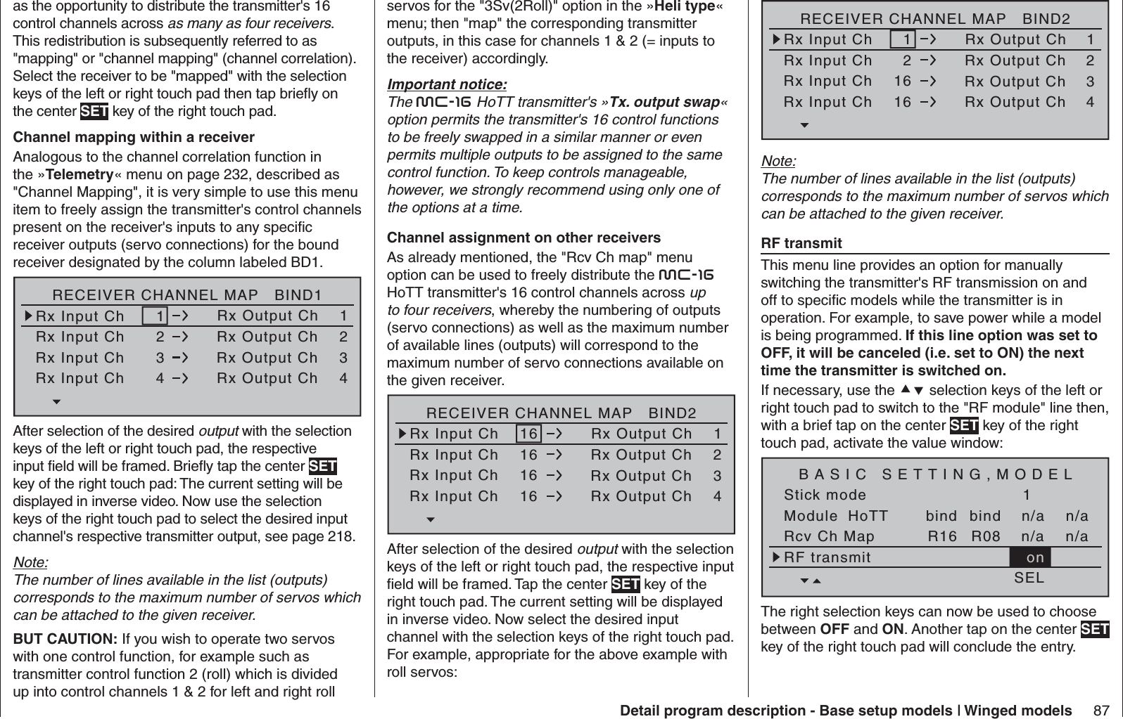 87Detail program description - Base setup models | Winged modelsas the opportunity to distribute the transmitter&apos;s 16 control channels across as many as four receivers. This redistribution is subsequently referred to as &quot;mapping&quot; or &quot;channel mapping&quot; (channel correlation). Select the receiver to be &quot;mapped&quot; with the selection keys of the left or right touch pad then tap brieﬂ y on the center SET key of the right touch pad.Channel mapping within a receiverAnalogous to the channel correlation function in the »Telemetry« menu on page 232, described as &quot;Channel Mapping&quot;, it is very simple to use this menu item to freely assign the transmitter&apos;s control channels present on the receiver&apos;s inputs to any speciﬁ c receiver outputs (servo connections) for the bound receiver designated by the column labeled BD1.RECEIVER CHANNEL MAP   BIND1Rx Input Ch      1Rx Input Ch      2Rx Input Ch      3Rx Input Ch      4Rx Output Ch    1Rx Output Ch    2Rx Output Ch    3Rx Output Ch    4After selection of the desired output with the selection keys of the left or right touch pad, the respective input ﬁ eld will be framed. Brieﬂ y tap the center SET key of the right touch pad: The current setting will be displayed in inverse video. Now use the selection keys of the right touch pad to select the desired input channel&apos;s respective transmitter output, see page 218.Note:The number of lines available in the list (outputs) corresponds to the maximum number of servos which can be attached to the given receiver.BUT CAUTION: If you wish to operate two servos with one control function, for example such as transmitter control function 2 (roll) which is divided up into control channels 1 &amp; 2 for left and right roll servos for the &quot;3Sv(2Roll)&quot; option in the »Heli type« menu; then &quot;map&quot; the corresponding transmitter outputs, in this case for channels 1 &amp; 2 (= inputs to the receiver) accordingly.Important notice:The mc-16 HoTT transmitter&apos;s »Tx. output swap« option permits the transmitter&apos;s 16 control functions to be freely swapped in a similar manner or even permits multiple outputs to be assigned to the same control function. To keep controls manageable, however, we strongly recommend using only one of the options at a time. Channel assignment on other receiversAs already mentioned, the &quot;Rcv Ch map&quot; menu option can be used to freely distribute the mc-16HoTT transmitter&apos;s 16 control channels across up to four receivers, whereby the numbering of outputs (servo connections) as well as the maximum number of available lines (outputs) will correspond to the maximum number of servo connections available on the given receiver.RECEIVER CHANNEL MAP   BIND2Rx Input Ch    16Rx Input Ch    16Rx Input Ch    16Rx Input Ch    16Rx Output Ch    1Rx Output Ch    2Rx Output Ch    3Rx Output Ch    4After selection of the desired output with the selection keys of the left or right touch pad, the respective input ﬁ eld will be framed. Tap the center SET key of the right touch pad. The current setting will be displayed in inverse video. Now select the desired input channel with the selection keys of the right touch pad. For example, appropriate for the above example with roll servos:RECEIVER CHANNEL MAP   BIND2Rx Input Ch      1Rx Input Ch      2Rx Input Ch    16Rx Input Ch    16Rx Output Ch    1Rx Output Ch    2Rx Output Ch    3Rx Output Ch    4Note:The number of lines available in the list (outputs) corresponds to the maximum number of servos which can be attached to the given receiver.  RF transmitThis menu line provides an option for manually switching the transmitter&apos;s RF transmission on and off to speciﬁ c models while the transmitter is in operation. For example, to save power while a model is being programmed. If this line option was set to OFF, it will be canceled (i.e. set to ON) the next time the transmitter is switched on.If necessary, use the  selection keys of the left or right touch pad to switch to the &quot;RF module&quot; line then, with a brief tap on the center SET key of the right touch pad, activate the value window:Stick modeModule1bindbind n/an/aHoTT SET SET SEL SETRcv Ch Map R16 R08 n/an/aRF transmit onBASIC SETTING,MODELThe right selection keys can now be used to choose between OFF and ON. Another tap on the center SET key of the right touch pad will conclude the entry.