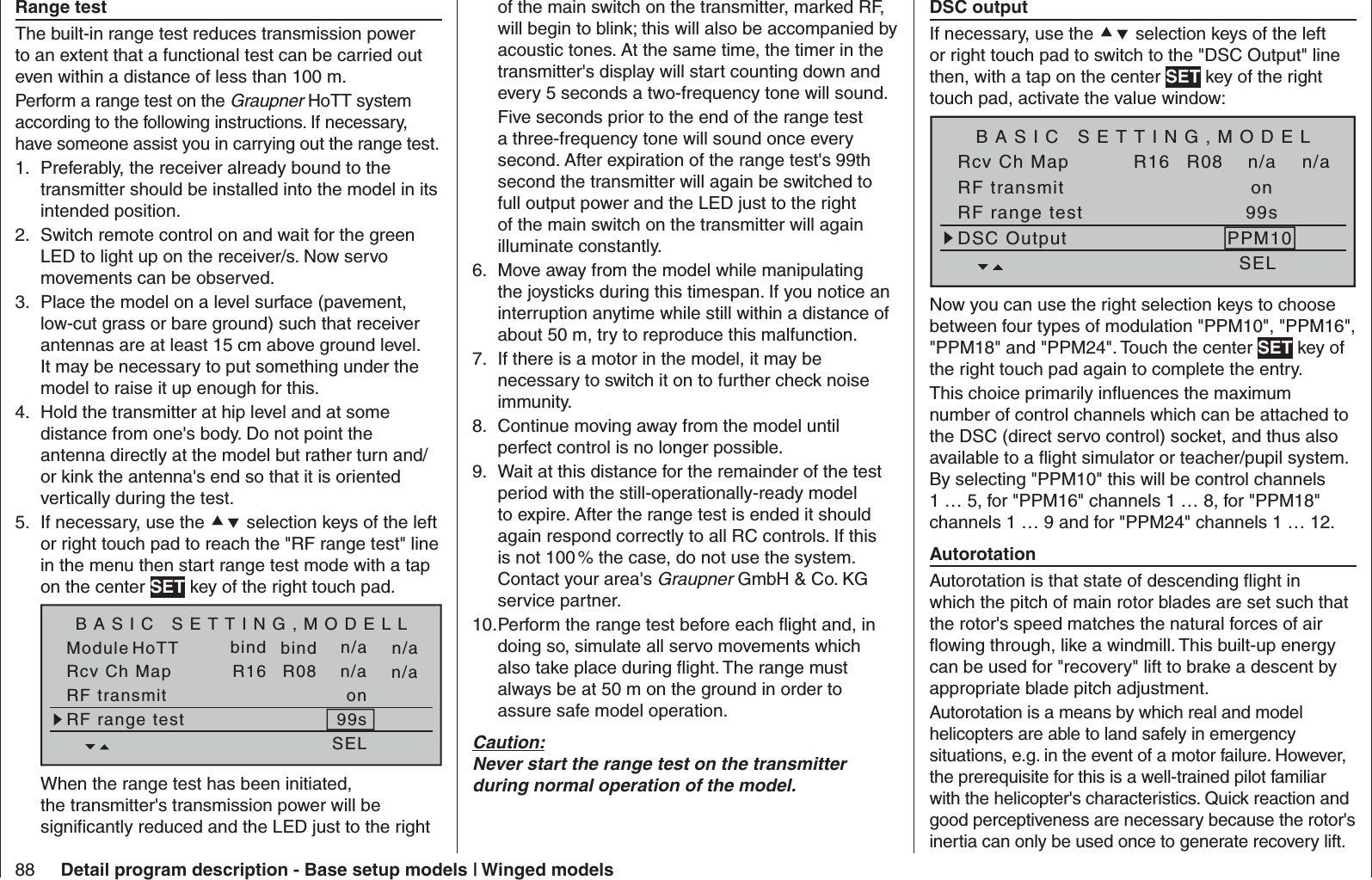 88 Detail program description - Base setup models | Winged modelsof the main switch on the transmitter, marked RF, will begin to blink; this will also be accompanied by acoustic tones. At the same time, the timer in the transmitter&apos;s display will start counting down and every 5 seconds a two-frequency tone will sound. Five seconds prior to the end of the range test a three-frequency tone will sound once every second. After expiration of the range test&apos;s 99th second the transmitter will again be switched to full output power and the LED just to the right of the main switch on the transmitter will again illuminate constantly.Move away from the model while manipulating 6. the joysticks during this timespan. If you notice an interruption anytime while still within a distance of about 50 m, try to reproduce this malfunction.If there is a motor in the model, it may be 7. necessary to switch it on to further check noise immunity.Continue moving away from the model until 8. perfect control is no longer possible. Wait at this distance for the remainder of the test 9. period with the still-operationally-ready model to expire. After the range test is ended it should again respond correctly to all RC controls. If this is not 100 % the case, do not use the system. Contact your area&apos;s Graupner GmbH &amp; Co. KG service partner.Perform the range test before each ﬂ ight and, in 10. doing so, simulate all servo movements which also take place during ﬂ ight. The range must always be at 50 m on the ground in order to assure safe model operation.Caution:Never start the range test on the transmitter during normal operation of the model.  DSC outputIf necessary, use the  selection keys of the left or right touch pad to switch to the &quot;DSC Output&quot; line then, with a tap on the center SET key of the right touch pad, activate the value window:SET SET SEL SETRcv Ch Map R16 R08 n/an/aRF transmit onRF range test 99sDSC Output PPM10BASIC SETTING,MODELNow you can use the right selection keys to choose between four types of modulation &quot;PPM10&quot;, &quot;PPM16&quot;, &quot;PPM18&quot; and &quot;PPM24&quot;. Touch the center SET key of the right touch pad again to complete the entry.This choice primarily inﬂ uences the maximum number of control channels which can be attached to the DSC (direct servo control) socket, and thus also available to a ﬂ ight simulator or teacher/pupil system. By selecting &quot;PPM10&quot; this will be control channels 1 … 5, for &quot;PPM16&quot; channels 1 … 8, for &quot;PPM18&quot; channels 1 … 9 and for &quot;PPM24&quot; channels 1 … 12.  AutorotationAutorotation is that state of descending ﬂ ight in which the pitch of main rotor blades are set such that the rotor&apos;s speed matches the natural forces of air ﬂ owing through, like a windmill. This built-up energy can be used for &quot;recovery&quot; lift to brake a descent by appropriate blade pitch adjustment.Autorotation is a means by which real and model helicopters are able to land safely in emergency situations, e.g. in the event of a motor failure. However, the prerequisite for this is a well-trained pilot familiar with the helicopter&apos;s characteristics. Quick reaction and good perceptiveness are necessary because the rotor&apos;s inertia can only be used once to generate recovery lift.  Range testThe built-in range test reduces transmission power to an extent that a functional test can be carried out even within a distance of less than 100 m.Perform a range test on the Graupner HoTT system according to the following instructions. If necessary, have someone assist you in carrying out the range test.Preferably, the receiver already bound to the 1. transmitter should be installed into the model in its intended position.Switch remote control on and wait for the green 2. LED to light up on the receiver/s. Now servo movements can be observed.Place the model on a level surface (pavement, 3. low-cut grass or bare ground) such that receiver antennas are at least 15 cm above ground level. It may be necessary to put something under the model to raise it up enough for this.Hold the transmitter at hip level and at some 4. distance from one&apos;s body. Do not point the antenna directly at the model but rather turn and/or kink the antenna&apos;s end so that it is oriented vertically during the test.If necessary, use the 5.   selection keys of the left or right touch pad to reach the &quot;RF range test&quot; line in the menu then start range test mode with a tap on the center SET key of the right touch pad.Module bindbind n/an/aHoTT SET SET SEL SETRcv Ch Map R16 R08 n/an/aRF transmit onRF range test 99sBASIC SETTING,MODELLWhen the range test has been initiated, the transmitter&apos;s transmission power will be signiﬁ cantly reduced and the LED just to the right 