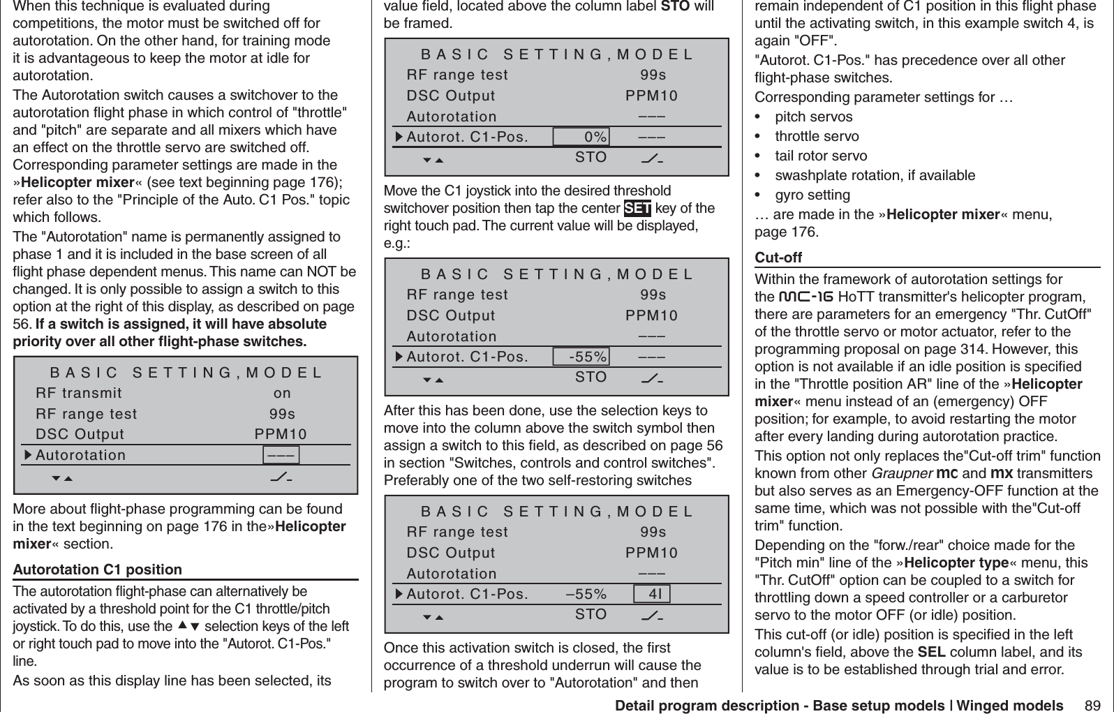 89Detail program description - Base setup models | Winged modelsWhen this technique is evaluated during competitions, the motor must be switched off for autorotation. On the other hand, for training mode it is advantageous to keep the motor at idle for autorotation.The Autorotation switch causes a switchover to the autorotation ﬂ ight phase in which control of &quot;throttle&quot; and &quot;pitch&quot; are separate and all mixers which have an effect on the throttle servo are switched off. Corresponding parameter settings are made in the »Helicopter mixer« (see text beginning page 176); refer also to the &quot;Principle of the Auto. C1 Pos.&quot; topic which follows.The &quot;Autorotation&quot; name is permanently assigned to phase 1 and it is included in the base screen of all ﬂ ight phase dependent menus. This name can NOT be changed. It is only possible to assign a switch to this option at the right of this display, as described on page 56. If a switch is assigned, it will have absolute priority over all other ﬂ ight-phase switches.BASIC SETTING,MODELSET SETRF transmit onRF range test 99sDSC Output PPM10–––AutorotationMore about ﬂ ight-phase programming can be found in the text beginning on page 176 in the»Helicopter mixer« section.  Autorotation C1 positionThe autorotation ﬂ ight-phase can alternatively be activated by a threshold point for the C1 throttle/pitch joystick. To do this, use the  selection keys of the left or right touch pad to move into the &quot;Autorot. C1-Pos.&quot; line. As soon as this display line has been selected, its value ﬁ eld, located above the column label STO will be framed.BASIC SETTING,MODELSTO SETRF range test 99sDSC Output PPM10–––AutorotationAutorot. C1-Pos. 0% –––Move the C1 joystick into the desired threshold switchover position then tap the center SET key of the right touch pad. The current value will be displayed, e.g.:BASIC SETTING,MODELSTO SETRF range test 99sDSC Output PPM10–––AutorotationAutorot. C1-Pos. -55% –––After this has been done, use the selection keys to move into the column above the switch symbol then assign a switch to this ﬁ eld, as described on page 56 in section &quot;Switches, controls and control switches&quot;. Preferably one of the two self-restoring switchesBASIC SETTING,MODELSTO SETRF range test 99sDSC Output PPM10–––AutorotationAutorot. C1-Pos. –55% 4IOnce this activation switch is closed, the ﬁ rst occurrence of a threshold underrun will cause the program to switch over to &quot;Autorotation&quot; and then remain independent of C1 position in this ﬂ ight phase until the activating switch, in this example switch 4, is again &quot;OFF&quot;.&quot;Autorot. C1-Pos.&quot; has precedence over all other ﬂ ight-phase switches.Corresponding parameter settings for …pitch servos• throttle servo• tail rotor servo• swashplate rotation, if available• gyro setting• … are made in the »Helicopter mixer« menu, page 176.  Cut-offWithin the framework of autorotation settings for the mc-16 HoTT transmitter&apos;s helicopter program, there are parameters for an emergency &quot;Thr. CutOff&quot; of the throttle servo or motor actuator, refer to the programming proposal on page 314. However, this option is not available if an idle position is speciﬁ ed in the &quot;Throttle position AR&quot; line of the »Helicopter mixer« menu instead of an (emergency) OFF position; for example, to avoid restarting the motor after every landing during autorotation practice. This option not only replaces the&quot;Cut-off trim&quot; function known from other Graupner mc and mx transmitters but also serves as an Emergency-OFF function at the same time, which was not possible with the&quot;Cut-off trim&quot; function.Depending on the &quot;forw./rear&quot; choice made for the &quot;Pitch min&quot; line of the »Helicopter type« menu, this &quot;Thr. CutOff&quot; option can be coupled to a switch for throttling down a speed controller or a carburetor servo to the motor OFF (or idle) position. This cut-off (or idle) position is speciﬁ ed in the left column&apos;s ﬁ eld, above the SEL column label, and its value is to be established through trial and error.