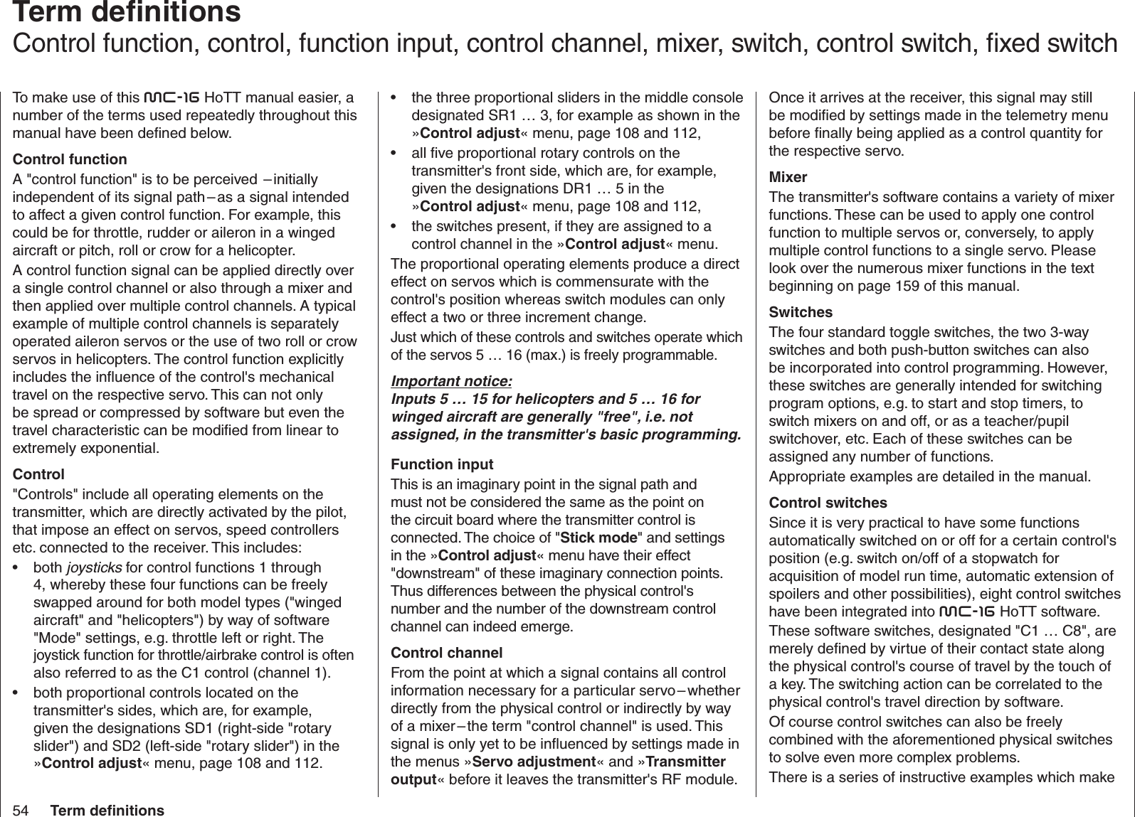 54 Term deﬁ nitions  Term deﬁ nitionsControl function, control, function input, control channel, mixer, switch, control switch, ﬁ xed switchTo make use of this mc-16 HoTT manual easier, a number of the terms used repeatedly throughout this manual have been deﬁ ned below.Control functionA &quot;control function&quot; is to be perceived  – initially independent of its signal path – as a signal intended to affect a given control function. For example, this could be for throttle, rudder or aileron in a winged aircraft or pitch, roll or crow for a helicopter. A control function signal can be applied directly over a single control channel or also through a mixer and then applied over multiple control channels. A typical example of multiple control channels is separately operated aileron servos or the use of two roll or crow servos in helicopters. The control function explicitly includes the inﬂ uence of the control&apos;s mechanical travel on the respective servo. This can not only be spread or compressed by software but even the travel characteristic can be modiﬁ ed from linear to extremely exponential.Control&quot;Controls&quot; include all operating elements on the transmitter, which are directly activated by the pilot, that impose an effect on servos, speed controllers etc. connected to the receiver. This includes: both •  joysticks for control functions 1 through 4, whereby these four functions can be freely swapped around for both model types (&quot;winged aircraft&quot; and &quot;helicopters&quot;) by way of software &quot;Mode&quot; settings, e.g. throttle left or right. The joystick function for throttle/airbrake control is often also referred to as the C1 control (channel 1).both proportional controls located on the • transmitter&apos;s sides, which are, for example, given the designations SD1 (right-side &quot;rotary slider&quot;) and SD2 (left-side &quot;rotary slider&quot;) in the »Control adjust« menu, page 108 and 112.the three •  proportional sliders in the middle console designated SR1 … 3, for example as shown in the »Control adjust« menu, page 108 and 112,all ﬁ ve •  proportional rotary controls on the transmitter&apos;s front side, which are, for example, given the designations DR1 … 5 in the »Control adjust« menu, page 108 and 112,the switches present, if they are assigned to a • control channel in the »Control adjust« menu.The proportional operating elements produce a direct effect on servos which is commensurate with the control&apos;s position whereas switch modules can only effect a two or three increment change.Just which of these controls and switches operate which of the servos 5 … 16 (max.) is freely programmable.Important notice:Inputs 5 … 15 for helicopters and 5 … 16 for winged aircraft are generally &quot;free&quot;, i.e. not assigned, in the transmitter&apos;s basic programming.Function inputThis is an imaginary point in the signal path and must not be considered the same as the point on the circuit board where the transmitter control is connected. The choice of &quot;Stick mode&quot; and settings in the »Control adjust« menu have their effect &quot;downstream&quot; of these imaginary connection points. Thus differences between the physical control&apos;s number and the number of the downstream control channel can indeed emerge.Control channelFrom the point at which a signal contains all control information necessary for a particular servo – whether directly from the physical control or indirectly by way of a mixer – the term &quot;control channel&quot; is used. This signal is only yet to be inﬂ uenced by settings made in the menus »Servo adjustment« and »Transmitter output« before it leaves the transmitter&apos;s RF module. Once it arrives at the receiver, this signal may still be modiﬁ ed by settings made in the telemetry menu before ﬁ nally being applied as a control quantity for the respective servo.MixerThe transmitter&apos;s software contains a variety of mixer functions. These can be used to apply one control function to multiple servos or, conversely, to apply multiple control functions to a single servo. Please look over the numerous mixer functions in the text beginning on page 159 of this manual.SwitchesThe four standard toggle switches, the two 3-way switches and both push-button switches can also be incorporated into control programming. However, these switches are generally intended for switching program options, e.g. to start and stop timers, to switch mixers on and off, or as a teacher/pupil switchover, etc. Each of these switches can be assigned any number of functions.Appropriate examples are detailed in the manual.Control switchesSince it is very practical to have some functions automatically switched on or off for a certain control&apos;s position (e.g. switch on/off of a stopwatch for acquisition of model run time, automatic extension of spoilers and other possibilities), eight control switches have been integrated into mc-16 HoTT software.These software switches, designated &quot;C1 … C8&quot;, are merely deﬁ ned by virtue of their contact state along the physical control&apos;s course of travel by the touch of a key. The switching action can be correlated to the physical control&apos;s travel direction by software.Of course control switches can also be freely combined with the aforementioned physical switches to solve even more complex problems.There is a series of instructive examples which make 