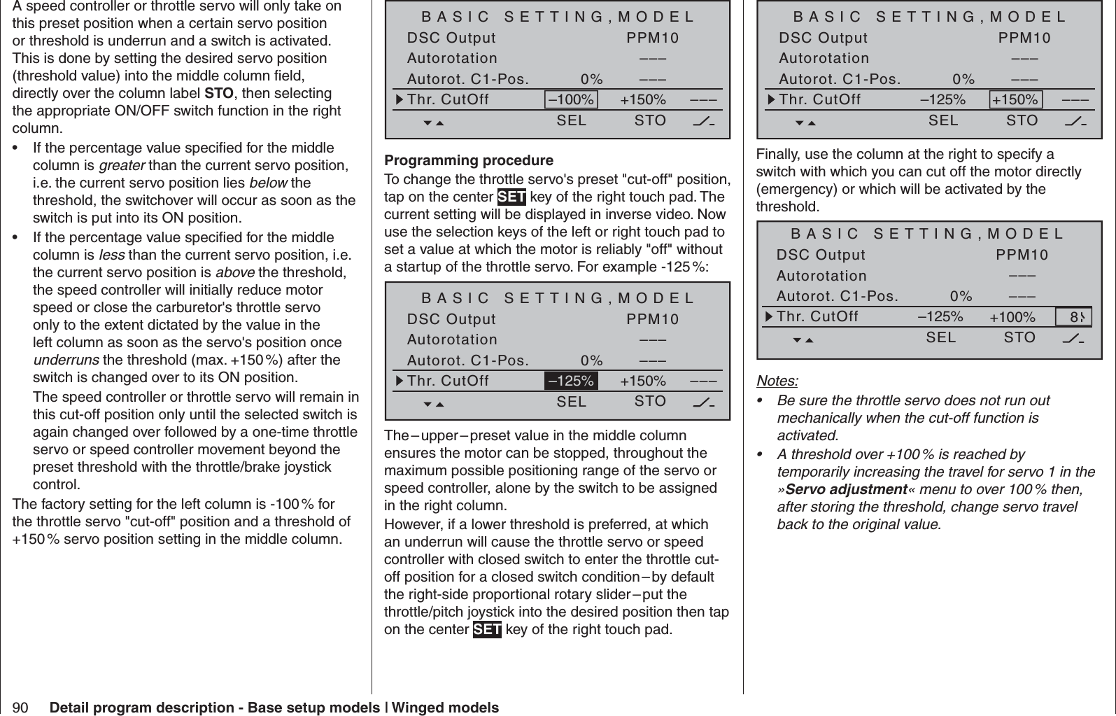 90 Detail program description - Base setup models | Winged modelsA speed controller or throttle servo will only take on this preset position when a certain servo position or threshold is underrun and a switch is activated. This is done by setting the desired servo position (threshold value) into the middle column ﬁ eld, directly over the column label STO, then selecting the appropriate ON/OFF switch function in the right column.If the percentage value speciﬁ ed for the middle • column is greater than the current servo position, i.e. the current servo position lies below the threshold, the switchover will occur as soon as the switch is put into its ON position.If the percentage value speciﬁ ed for the middle • column is less than the current servo position, i.e. the current servo position is above the threshold, the speed controller will initially reduce motor speed or close the carburetor&apos;s throttle servo only to the extent dictated by the value in the left column as soon as the servo&apos;s position once underruns the threshold (max. +150 %) after the switch is changed over to its ON position.The speed controller or throttle servo will remain in this cut-off position only until the selected switch is again changed over followed by a one-time throttle servo or speed controller movement beyond the preset threshold with the throttle/brake joystick control.The factory setting for the left column is -100 % for the throttle servo &quot;cut-off&quot; position and a threshold of +150 % servo position setting in the middle column.BASIC SETTING,MODELSET SETDSC Output PPM10–––AutorotationAutorot. C1-Pos. 0% –––SEL STO–––Thr. CutOff +150%–100%Programming procedureTo change the throttle servo&apos;s preset &quot;cut-off&quot; position, tap on the center SET key of the right touch pad. The current setting will be displayed in inverse video. Now use the selection keys of the left or right touch pad to set a value at which the motor is reliably &quot;off&quot; without a startup of the throttle servo. For example -125 %:BASIC SETTING,MODELSET SETDSC Output PPM10–––AutorotationAutorot. C1-Pos. 0% –––SEL STO–––Thr. CutOff +150%–125%The – upper – preset value in the middle column ensures the motor can be stopped, throughout the maximum possible positioning range of the servo or speed controller, alone by the switch to be assigned in the right column. However, if a lower threshold is preferred, at which an underrun will cause the throttle servo or speed controller with closed switch to enter the throttle cut-off position for a closed switch condition – by default the right-side proportional rotary slider – put the throttle/pitch joystick into the desired position then tap on the center SET key of the right touch pad.BASIC SETTING,MODELSET SETDSC Output PPM10–––AutorotationAutorot. C1-Pos. 0% –––SEL STO–––Thr. CutOff +150%–125%Finally, use the column at the right to specify a switch with which you can cut off the motor directly (emergency) or which will be activated by the threshold. BASIC SETTING,MODELSET SETDSC Output PPM10–––AutorotationAutorot. C1-Pos. 0% –––SEL STOThr. CutOff +100%–125% 8Notes:Be sure the throttle servo does not run out • mechanically when the cut-off function is activated.A threshold over +100 % is reached by • temporarily increasing the travel for servo 1 in the »Servo adjustment« menu to over 100 % then, after storing the threshold, change servo travel back to the original value.