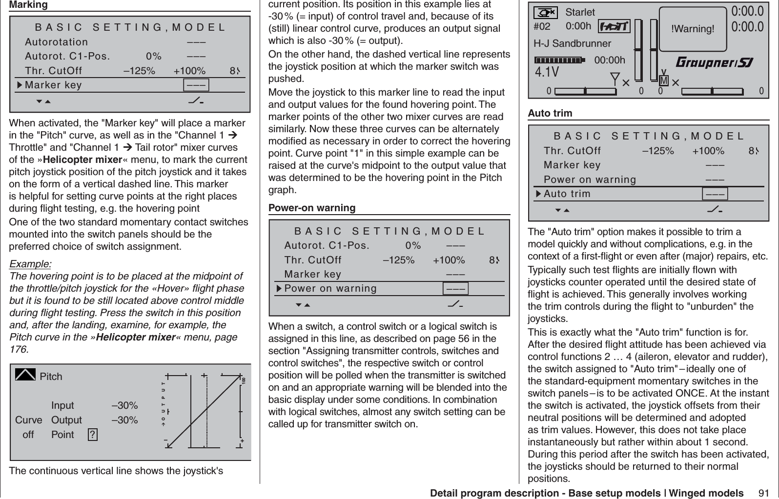 91Detail program description - Base setup models | Winged models  MarkingBASIC SETTING,MODELSET SET–––AutorotationAutorot. C1-Pos. 0% –––SEL STOThr. CutOff +100%–125% 8Marker key –––When activated, the &quot;Marker key&quot; will place a marker in the &quot;Pitch&quot; curve, as well as in the &quot;Channel 1  Throttle&quot; and &quot;Channel 1  Tail rotor&quot; mixer curves of the »Helicopter mixer« menu, to mark the current pitch joystick position of the pitch joystick and it takes on the form of a vertical dashed line. This marker is helpful for setting curve points at the right places during ﬂ ight testing, e.g. the hovering pointOne of the two standard momentary contact switches mounted into the switch panels should be the preferred choice of switch assignment.Example:The hovering point is to be placed at the midpoint of the throttle/pitch joystick for the «Hover» ﬂ ight phase but it is found to be still located above control middle during ﬂ ight testing. Press the switch in this position and, after the landing, examine, for example, the Pitch curve in the »Helicopter mixer« menu, page 176.PitchCurveoff PointOutputInput –30%–30%?+–100O U T P U TThe continuous vertical line shows the joystick&apos;s current position. Its position in this example lies at -30 % (= input) of control travel and, because of its (still) linear control curve, produces an output signal which is also -30 % (= output).On the other hand, the dashed vertical line represents the joystick position at which the marker switch was pushed.Move the joystick to this marker line to read the input and output values for the found hovering point. The marker points of the other two mixer curves are read similarly. Now these three curves can be alternately modiﬁ ed as necessary in order to correct the hovering point. Curve point &quot;1&quot; in this simple example can be raised at the curve&apos;s midpoint to the output value that was determined to be the hovering point in the Pitch graph.  Power-on warning BASIC SETTING,MODELSET SET–––Autorot. C1-Pos. 0% –––SEL STOThr. CutOff +100%–125% 8Marker key –––Power on warningWhen a switch, a control switch or a logical switch is assigned in this line, as described on page 56 in the section &quot;Assigning transmitter controls, switches and control switches&quot;, the respective switch or control position will be polled when the transmitter is switched on and an appropriate warning will be blended into the basic display under some conditions. In combination with logical switches, almost any switch setting can be called up for transmitter switch on.#02 0:00hStoppuhrFlugzeitK780:00.04.1V0:00.0000000:00hMV!Warning!StarletH-J Sandbrunner  Auto trimBASIC SETTING,MODELSET SET––––––SEL STOThr. CutOff +100%–125% 8Marker key–––Power on warningAuto trimThe &quot;Auto trim&quot; option makes it possible to trim a model quickly and without complications, e.g. in the context of a ﬁ rst-ﬂ ight or even after (major) repairs, etc.Typically such test ﬂ ights are initially ﬂ own with joysticks counter operated until the desired state of ﬂ ight is achieved. This generally involves working the trim controls during the ﬂ ight to &quot;unburden&quot; the joysticks.This is exactly what the &quot;Auto trim&quot; function is for. After the desired ﬂ ight attitude has been achieved via control functions 2 … 4 (aileron, elevator and rudder), the switch assigned to &quot;Auto trim&quot; – ideally one of the standard-equipment momentary switches in the switch panels – is to be activated ONCE. At the instant the switch is activated, the joystick offsets from their neutral positions will be determined and adopted as trim values. However, this does not take place instantaneously but rather within about 1 second. During this period after the switch has been activated, the joysticks should be returned to their normal positions.