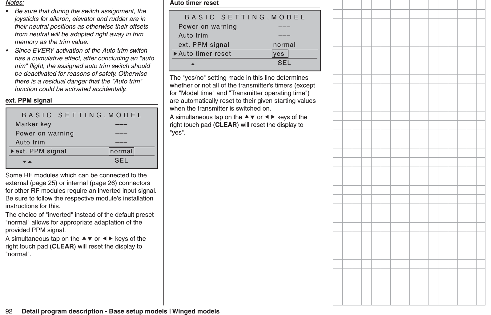 92 Detail program description - Base setup models | Winged modelsNotes:Be sure that during the switch assignment, the • joysticks for aileron, elevator and rudder are in their neutral positions as otherwise their offsets from neutral will be adopted right away in trim memory as the trim value.Since EVERY activation of the Auto trim switch • has a cumulative effect, after concluding an &quot;auto trim&quot; ﬂ ight, the assigned auto trim switch should be deactivated for reasons of safety. Otherwise there is a residual danger that the &quot;Auto trim&quot; function could be activated accidentally.   ext. PPM signalBASIC SETTING,MODELSET SETPower on warning –––Auto trim –––ext. PPM signal normalSELMarker key –––Some RF modules which can be connected to the external (page 25) or internal (page 26) connectors for other RF modules require an inverted input signal. Be sure to follow the respective module&apos;s installation instructions for this.The choice of &quot;inverted&quot; instead of the default preset &quot;normal&quot; allows for appropriate adaptation of the provided PPM signal.A simultaneous tap on the  or  keys of the right touch pad (CLEAR) will reset the display to &quot;normal&quot;. Auto timer resetBASIC SETTING,MODELSET SETPower on warning –––Auto trim –––ext. PPM signal normalSELAuto timer reset yesThe &quot;yes/no&quot; setting made in this line determines whether or not all of the transmitter&apos;s timers (except for &quot;Model time&quot; and &quot;Transmitter operating time&quot;) are automatically reset to their given starting values when the transmitter is switched on.A simultaneous tap on the  or  keys of the right touch pad (CLEAR) will reset the display to &quot;yes&quot;.