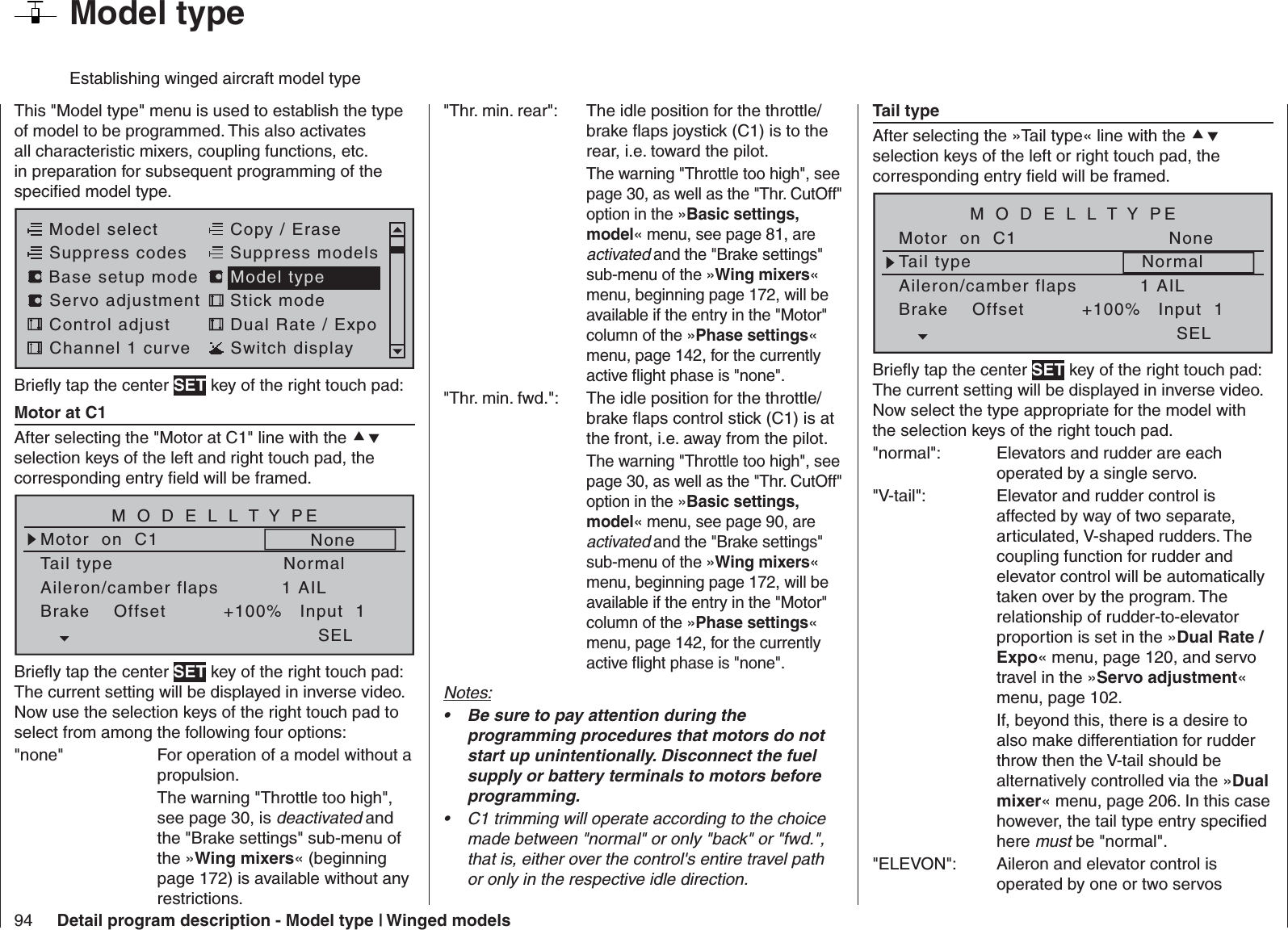 94 Detail program description - Model type | Winged modelsThis &quot;Model type&quot; menu is used to establish the type of model to be programmed. This also activates all characteristic mixers, coupling functions, etc. in preparation for subsequent programming of the speciﬁ ed model type.Model selectServo adjustment Stick modeControl adjust Dual Rate / ExpoChannel 1 curve Switch displayCopy / EraseSuppress codes  Suppress models Base setup modelModel typeBrieﬂ y tap the center SET key of the right touch pad:  Motor at C1After selecting the &quot;Motor at C1&quot; line with the  selection keys of the left and right touch pad, the corresponding entry ﬁ eld will be framed. Tail typeMotor  on  C1NormalNoneAileron/camber flaps 1 AILM O D E L L T Y PEBrake    Offset Input  1+100%SELBrieﬂ y tap the center SET key of the right touch pad: The current setting will be displayed in inverse video. Now use the selection keys of the right touch pad to select from among the following four options: &quot;none&quot;  For operation of a model without a propulsion.  The warning &quot;Throttle too high&quot;, see page 30, is deactivated and the &quot;Brake settings&quot; sub-menu of the »Wing mixers« (beginning page 172) is available without any restrictions.&quot;Thr. min. rear&quot;:  The idle position for the throttle/brake ﬂ aps joystick (C1) is to the rear, i.e. toward the pilot.  The warning &quot;Throttle too high&quot;, see page 30, as well as the &quot;Thr. CutOff&quot; option in the »Basic settings, model« menu, see page 81, are activated and the &quot;Brake settings&quot; sub-menu of the »Wing mixers« menu, beginning page 172, will be available if the entry in the &quot;Motor&quot; column of the »Phase settings« menu, page 142, for the currently active ﬂ ight phase is &quot;none&quot;.&quot;Thr. min. fwd.&quot;:  The idle position for the throttle/brake ﬂ aps control stick (C1) is at the front, i.e. away from the pilot.  The warning &quot;Throttle too high&quot;, see page 30, as well as the &quot;Thr. CutOff&quot; option in the »Basic settings, model« menu, see page 90, are activated and the &quot;Brake settings&quot; sub-menu of the »Wing mixers« menu, beginning page 172, will be available if the entry in the &quot;Motor&quot; column of the »Phase settings« menu, page 142, for the currently active ﬂ ight phase is &quot;none&quot;.Notes:Be sure to pay attention during the • programming procedures that motors do not start up unintentionally. Disconnect the fuel supply or battery terminals to motors before programming.C1 trimming will operate according to the choice • made between &quot;normal&quot; or only &quot;back&quot; or &quot;fwd.&quot;, that is, either over the control&apos;s entire travel path or only in the respective idle direction. Tail typeAfter selecting the »Tail type« line with the  selection keys of the left or right touch pad, the corresponding entry ﬁ eld will be framed.Tail typeMotor  on  C1NormalNoneAileron/camber flaps 1 AILM O D E L L T Y PEBrake    Offset Input  1+100%SELBrieﬂ y tap the center SET key of the right touch pad: The current setting will be displayed in inverse video. Now select the type appropriate for the model with the selection keys of the right touch pad.&quot;normal&quot;:  Elevators and rudder are each operated by a single servo.&quot;V-tail&quot;:  Elevator and rudder control is affected by way of two separate, articulated, V-shaped rudders. The coupling function for rudder and elevator control will be automatically taken over by the program. The relationship of rudder-to-elevator proportion is set in the »Dual Rate / Expo« menu, page 120, and servo travel in the »Servo adjustment« menu, page 102. If, beyond this, there is a desire to also make differentiation for rudder throw then the V-tail should be alternatively controlled via the »Dual mixer« menu, page 206. In this case however, the tail type entry speciﬁ ed here must be &quot;normal&quot;. &quot;ELEVON&quot;:  Aileron and elevator control is operated by one or two servos   Model typeEstablishing winged aircraft model type