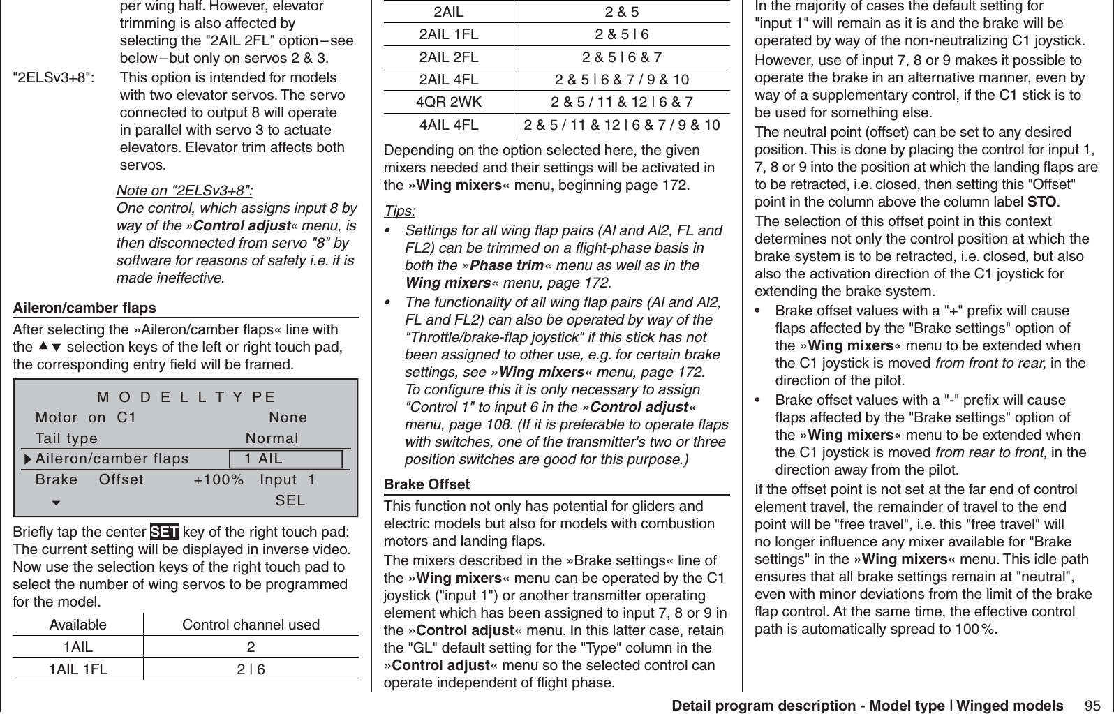 95Detail program description - Model type | Winged modelsper wing half. However, elevator trimming is also affected by selecting the &quot;2AIL 2FL&quot; option – see below – but only on servos 2 &amp; 3. &quot;2ELSv3+8&quot;:  This option is intended for models with two elevator servos. The servo connected to output 8 will operate in parallel with servo 3 to actuate elevators. Elevator trim affects both servos.Note on &quot;2ELSv3+8&quot;:One control, which assigns input 8 by way of the »Control adjust« menu, is then disconnected from servo &quot;8&quot; by software for reasons of safety i.e. it is made ineffective.  Aileron/camber ﬂ apsAfter selecting the »Aileron/camber ﬂ aps« line with the  selection keys of the left or right touch pad, the corresponding entry ﬁ eld will be framed.Tail typeMotor  on  C1NormalNoneAileron/camber flaps 1 AILM O D E L L T Y PEBrake    Offset Input  1+100%SELBrieﬂ y tap the center SET key of the right touch pad: The current setting will be displayed in inverse video. Now use the selection keys of the right touch pad to select the number of wing servos to be programmed for the model.Available Control channel used1AIL 21AIL 1FL 2 | 6In the majority of cases the default setting for &quot;input 1&quot; will remain as it is and the brake will be operated by way of the non-neutralizing C1 joystick.However, use of input 7, 8 or 9 makes it possible to operate the brake in an alternative manner, even by way of a supplementary control, if the C1 stick is to be used for something else.The neutral point (offset) can be set to any desired position. This is done by placing the control for input 1, 7, 8 or 9 into the position at which the landing ﬂ aps are to be retracted, i.e. closed, then setting this &quot;Offset&quot; point in the column above the column label STO.The selection of this offset point in this context determines not only the control position at which the brake system is to be retracted, i.e. closed, but also also the activation direction of the C1 joystick for extending the brake system.Brake offset values with a &quot;+&quot; preﬁ x will cause • ﬂ aps affected by the &quot;Brake settings&quot; option of the »Wing mixers« menu to be extended when the C1 joystick is moved from front to rear, in the direction of the pilot.Brake offset values with a &quot;-&quot; preﬁ x will cause • ﬂ aps affected by the &quot;Brake settings&quot; option of the »Wing mixers« menu to be extended when the C1 joystick is moved from rear to front, in the direction away from the pilot.If the offset point is not set at the far end of control element travel, the remainder of travel to the end point will be &quot;free travel&quot;, i.e. this &quot;free travel&quot; will no longer inﬂ uence any mixer available for &quot;Brake settings&quot; in the »Wing mixers« menu. This idle path ensures that all brake settings remain at &quot;neutral&quot;, even with minor deviations from the limit of the brake ﬂ ap control. At the same time, the effective control path is automatically spread to 100 %.2AIL 2 &amp; 52AIL 1FL 2 &amp; 5 | 62AIL 2FL 2 &amp; 5 | 6 &amp; 72AIL 4FL 2 &amp; 5 | 6 &amp; 7 / 9 &amp; 104QR 2WK 2 &amp; 5 / 11 &amp; 12 | 6 &amp; 74AIL 4FL 2 &amp; 5 / 11 &amp; 12 | 6 &amp; 7 / 9 &amp; 10Depending on the option selected here, the given mixers needed and their settings will be activated in the »Wing mixers« menu, beginning page 172.Tips:Settings for all wing ﬂ ap pairs (Al and Al2, FL and • FL2) can be trimmed on a ﬂ ight-phase basis in both the »Phase trim« menu as well as in the Wing mixers« menu, page 172.The functionality of all wing ﬂ ap pairs (Al and Al2, • FL and FL2) can also be operated by way of the &quot;Throttle/brake-ﬂ ap joystick&quot; if this stick has not been assigned to other use, e.g. for certain brake settings, see »Wing mixers« menu, page 172. To conﬁ gure this it is only necessary to assign &quot;Control 1&quot; to input 6 in the »Control adjust« menu, page 108. (If it is preferable to operate ﬂ aps with switches, one of the transmitter&apos;s two or three position switches are good for this purpose.)  Brake OffsetThis function not only has potential for gliders and electric models but also for models with combustion motors and landing ﬂ aps.The mixers described in the »Brake settings« line of the »Wing mixers« menu can be operated by the C1 joystick (&quot;input 1&quot;) or another transmitter operating element which has been assigned to input 7, 8 or 9 in the »Control adjust« menu. In this latter case, retain the &quot;GL&quot; default setting for the &quot;Type&quot; column in the »Control adjust« menu so the selected control can operate independent of ﬂ ight phase.