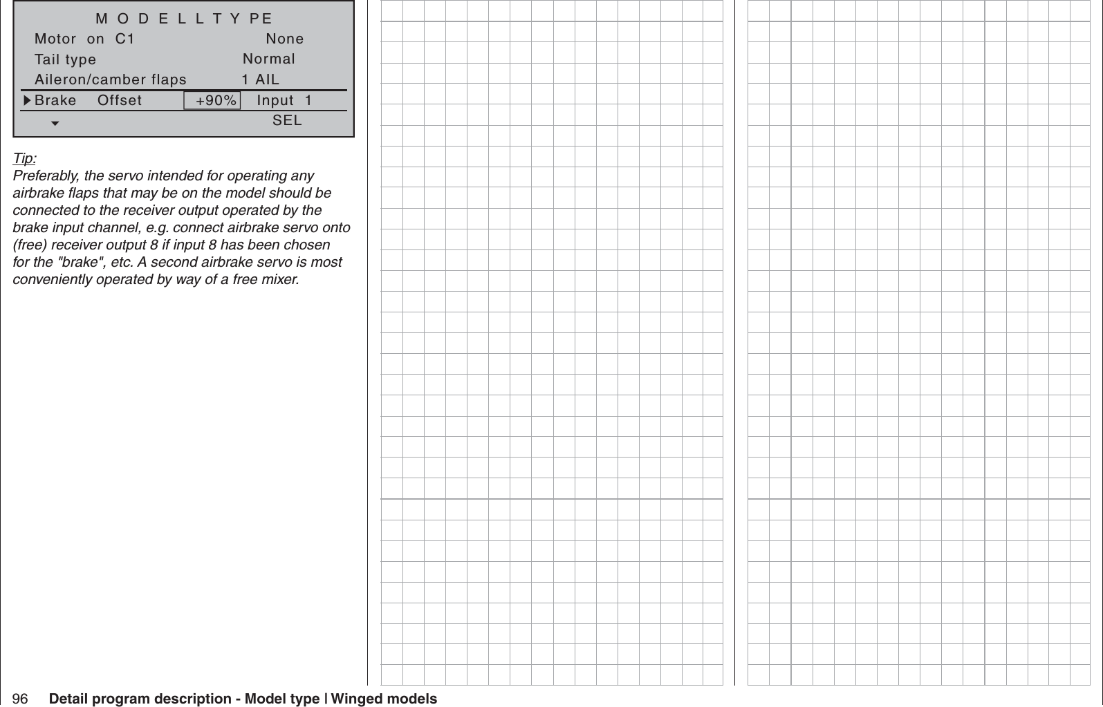 96 Detail program description - Model type | Winged modelsTail typeMotor  on  C1NormalNoneAileron/camber flaps 1 AILM O D E L L T Y PEBrake    Offset Input  1+90%SELTip:Preferably, the servo intended for operating any airbrake ﬂ aps that may be on the model should be connected to the receiver output operated by the brake input channel, e.g. connect airbrake servo onto (free) receiver output 8 if input 8 has been chosen for the &quot;brake&quot;, etc. A second airbrake servo is most conveniently operated by way of a free mixer.