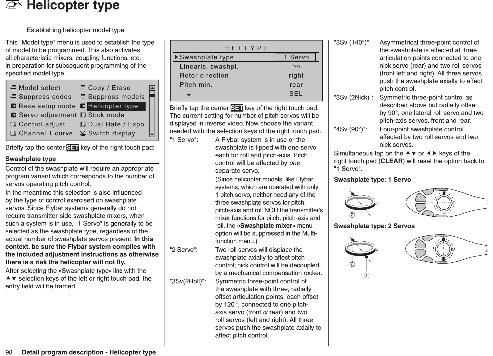 98 Detail program description - Helicopter type  Helicopter typeEstablishing helicopter model typeThis &quot;Model type&quot; menu is used to establish the type of model to be programmed. This also activates all characteristic mixers, coupling functions, etc. in preparation for subsequent programming of the speciﬁ ed model type.Model selectServo adjustment Stick modeControl adjust Dual Rate / ExpoChannel 1 curve Switch displayCopy / EraseSuppress codes  Suppress models Base setup modelHelicopter typeBrieﬂ y tap the center SET key of the right touch pad:  Swashplate typeControl of the swashplate will require an appropriate program variant which corresponds to the number of servos operating pitch control.In the meantime this selection is also inﬂ uenced by the type of control exercised on swashplate servos. Since Flybar systems generally do not require transmitter-side swashplate mixers, when such a system is in use, &quot;1 Servo&quot; is generally to be selected as the swashplate type, regardless of the actual number of swashplate servos present. In this context, be sure the Flybar system complies with the included adjustment instructions as otherwise there is a risk the helicopter will not ﬂ y.After selecting the »Swashplate type« line with the  selection keys of the left or right touch pad, the entry ﬁ eld will be framed.Linearis. swashpl.Swashplate typeno1 ServoRotor direction rightHELTYPEPitch min. rearSELBrieﬂ y tap the center SET key of the right touch pad. The current setting for number of pitch servos will be displayed in inverse video. Now choose the variant needed with the selection keys of the right touch pad. &quot;1 Servo&quot;:  A Flybar system is in use or the swashplate is tipped with one servo each for roll and pitch-axis. Pitch control will be affected by one separate servo.  (Since helicopter models, like Flybar systems, which are operated with only 1 pitch servo, neither need any of the three swashplate servos for pitch, pitch-axis and roll NOR the transmitter&apos;s mixer functions for pitch, pitch-axis and roll, the »Swashplate mixer« menu option will be suppressed in the Multi-function menu.)&quot;2 Servo&quot;:  Two roll servos will displace the swashplate axially to affect pitch control; nick control will be decoupled by a mechanical compensation rocker.&quot;3Sv(2Roll)&quot;:  Symmetric three-point control of the swashplate with three, radially offset articulation points, each offset by 120 °, connected to one pitch-axis servo (front or rear) and two roll servos (left and right). All three servos push the swashplate axially to affect pitch control.&quot;3Sv (140°)&quot;:  Asymmetrical three-point control of the swashplate is affected at three articulation points connected to one nick servo (rear) and two roll servos (front left and right). All three servos push the swashplate axially to affect pitch control.&quot;3Sv (2Nick)&quot;:  Symmetric three-point control as described above but radially offset by 90°, one lateral roll servo and two pitch-axis servos, front and rear.&quot;4Sv (90°)&quot;:  Four-point swashplate control affected by two roll servos and two nick servos.Simultaneous tap on the  or  keys of the right touch pad (CLEAR) will reset the option back to &quot;1 Servo&quot;.Swashplate type: 1 Servo2Swashplate type: 2 Servos21