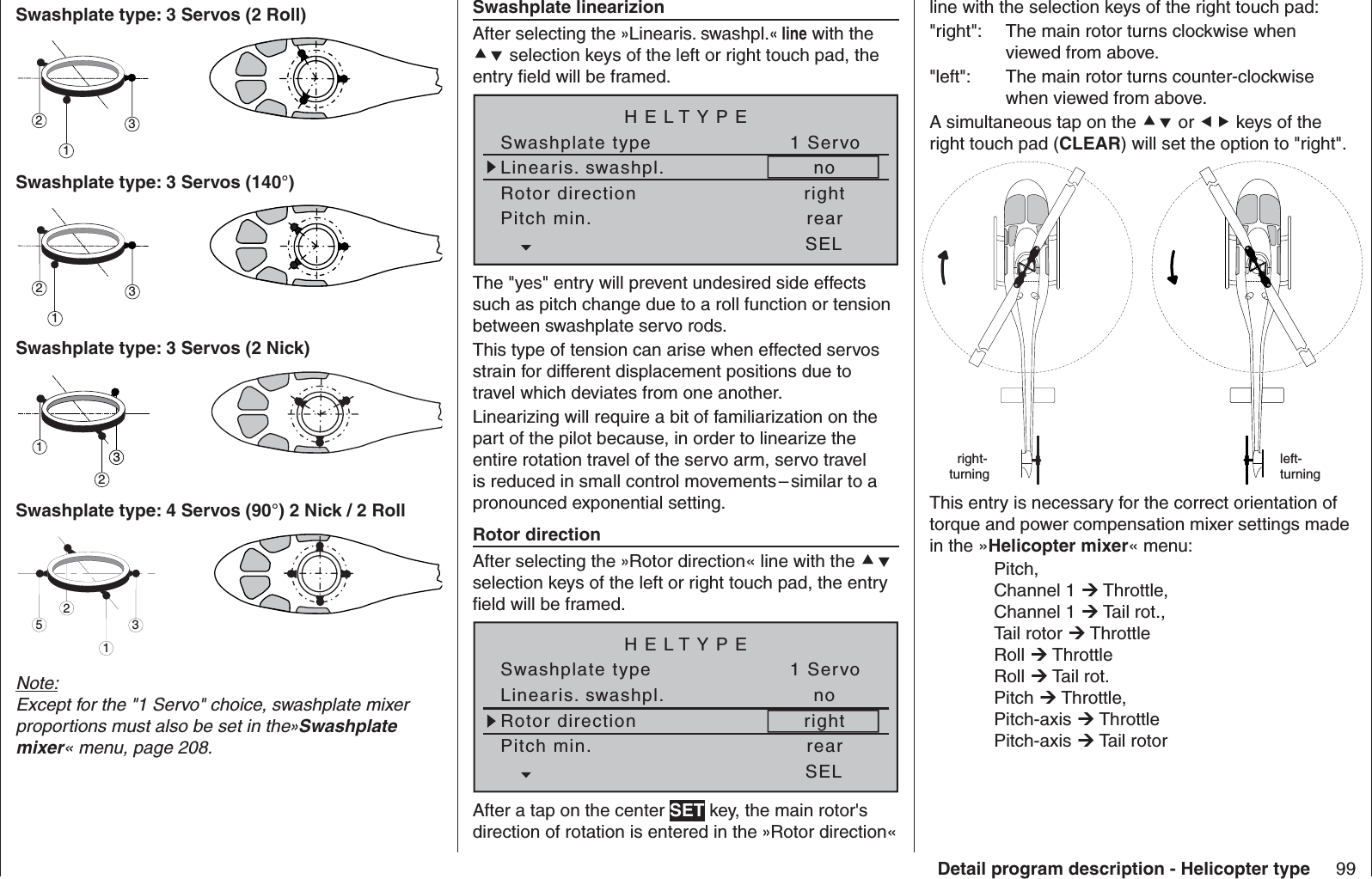 99Detail program description - Helicopter typeSwashplate type: 3 Servos (2 Roll)312Swashplate type: 3 Servos (140°)312Swashplate type: 3 Servos (2 Nick)321Swashplate type: 4 Servos (90°) 2 Nick / 2 Roll2513Note:Except for the &quot;1 Servo&quot; choice, swashplate mixer proportions must also be set in the»Swashplate mixer« menu, page 208.  Swashplate linearizionAfter selecting the »Linearis. swashpl.« line with the  selection keys of the left or right touch pad, the entry ﬁ eld will be framed.Linearis. swashpl.Swashplate typeno1 ServoRotor direction rightHELTYPEPitch min. rearSELThe &quot;yes&quot; entry will prevent undesired side effects such as pitch change due to a roll function or tension between swashplate servo rods.This type of tension can arise when effected servos strain for different displacement positions due to travel which deviates from one another.Linearizing will require a bit of familiarization on the part of the pilot because, in order to linearize the entire rotation travel of the servo arm, servo travel is reduced in small control movements – similar to a pronounced exponential setting.  Rotor directionAfter selecting the »Rotor direction« line with the  selection keys of the left or right touch pad, the entry ﬁ eld will be framed.Linearis. swashpl.Swashplate typeno1 ServoRotor direction rightHELTYPEPitch min. rearSELAfter a tap on the center SET key, the main rotor&apos;s direction of rotation is entered in the »Rotor direction« line with the selection keys of the right touch pad:&quot;right&quot;:   The main rotor turns clockwise when viewed from above.&quot;left&quot;:  The main rotor turns counter-clockwise when viewed from above.A simultaneous tap on the  or  keys of the right touch pad (CLEAR) will set the option to &quot;right&quot;. right-turningleft-turningThis entry is necessary for the correct orientation of torque and power compensation mixer settings made in the »Helicopter mixer« menu: Pitch, Channel 1  Throttle, Channel 1  Tail rot., Tail rotor  Throttle Roll  Throttle Roll  Tail rot. Pitch  Throttle, Pitch-axis  Throttle Pitch-axis  Tail rotor  