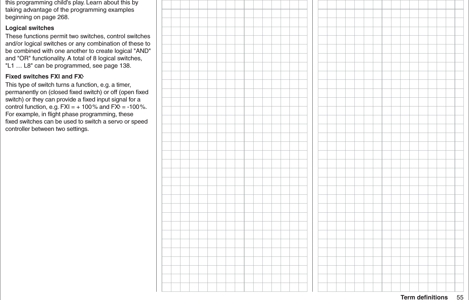 55Term deﬁ nitionsthis programming child&apos;s play. Learn about this by taking advantage of the programming examples beginning on page 268.Logical switchesThese functions permit two switches, control switches and/or logical switches or any combination of these to be combined with one another to create logical &quot;AND&quot; and &quot;OR&quot; functionality. A total of 8 logical switches, &quot;L1 … L8&quot; can be programmed, see page 138.Fixed switches FXI and FXThis type of switch turns a function, e.g. a timer, permanently on (closed ﬁ xed switch) or off (open ﬁ xed switch) or they can provide a ﬁ xed input signal for a control function, e.g. FXI = + 100 % and FX  = -100 %. For example, in ﬂ ight phase programming, these ﬁ xed switches can be used to switch a servo or speed controller between two settings. 
