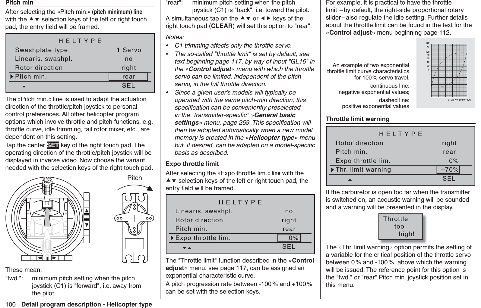 100 Detail program description - Helicopter typePitch minAfter selecting the »Pitch min.« (pitch minimum) line with the  selection keys of the left or right touch pad, the entry ﬁ eld will be framed.Linearis. swashpl.Swashplate typeno1 ServoRotor direction rightHELTYPEPitch min. rearSELThe »Pitch min.« line is used to adapt the actuation direction of the throttle/pitch joystick to personal control preferences. All other helicopter program options which involve throttle and pitch functions, e.g. throttle curve, idle trimming, tail rotor mixer, etc., are dependent on this setting. Tap the center SET key of the right touch pad. The operating direction of the throttle/pitch joystick will be displayed in inverse video. Now choose the variant needed with the selection keys of the right touch pad.PitchThese mean: &quot;fwd.&quot;:  minimum pitch setting when the pitch joystick (C1) is &quot;forward&quot;, i.e. away from the pilot.&quot;rear&quot;:  minimum pitch setting when the pitch joystick (C1) is &quot;back&quot;, i.e. toward the pilot.A simultaneous tap on the  or  keys of the right touch pad (CLEAR) will set this option to &quot;rear&quot;.Notes:C1 trimming affects only the throttle servo. • The so-called &quot;throttle limit&quot; is set by default, see • text beginning page 117, by way of input &quot;GL16&quot; in the »Control adjust« menu with which the throttle servo can be limited, independent of the pitch servo, in the full throttle direction.Since a given user&apos;s models will typically be • operated with the same pitch-min direction, this speciﬁ cation can be conveniently preselected in the &quot;transmitter-speciﬁ c&quot; »General basic settings« menu, page 259. This speciﬁ cation will then be adopted automatically when a new model memory is created in the »Helicopter type« menu but, if desired, can be adapted on a model-speciﬁ c basis as described.  Expo throttle limitAfter selecting the »Expo throttle lim.« line with the  selection keys of the left or right touch pad, the entry ﬁ eld will be framed.Linearis. swashpl. noRotor direction rightHELTYPEPitch min. rearSELExpo throttle lim. 0%The &quot;Throttle limit&quot; function described in the »Control adjust« menu, see page 117, can be assigned an exponential characteristic curve.A pitch progression rate between -100 % and +100 % can be set with the selection keys.For example, it is practical to have the throttle limit  – by default, the right-side proportional rotary slider – also regulate the idle setting. Further details about the throttle limit can be found in the text for the »Control adjust« menu beginning page 112.An example of two exponential throttle limit curve characteristics for 100 % servo travel.continuous line:negative exponential values;dashed line:positive exponential values  &quot; $ &amp;    #          &quot;    $   &amp;        Throttle limit warningRotor direction rightHELTYPEPitch min. rearSELExpo throttle lim. 0%Thr. limit warning –70%If the carburetor is open too far when the transmitter is switched on, an acoustic warning will be sounded and a warning will be presented in the display.Throttle     too       high!The »Thr. limit warning« option permits the setting of a variable for the critical position of the throttle servo between 0 % and -100 %, above which the warning will be issued. The reference point for this option is the &quot;fwd.&quot; or &quot;rear&quot; Pitch min. joystick position set in this menu. 