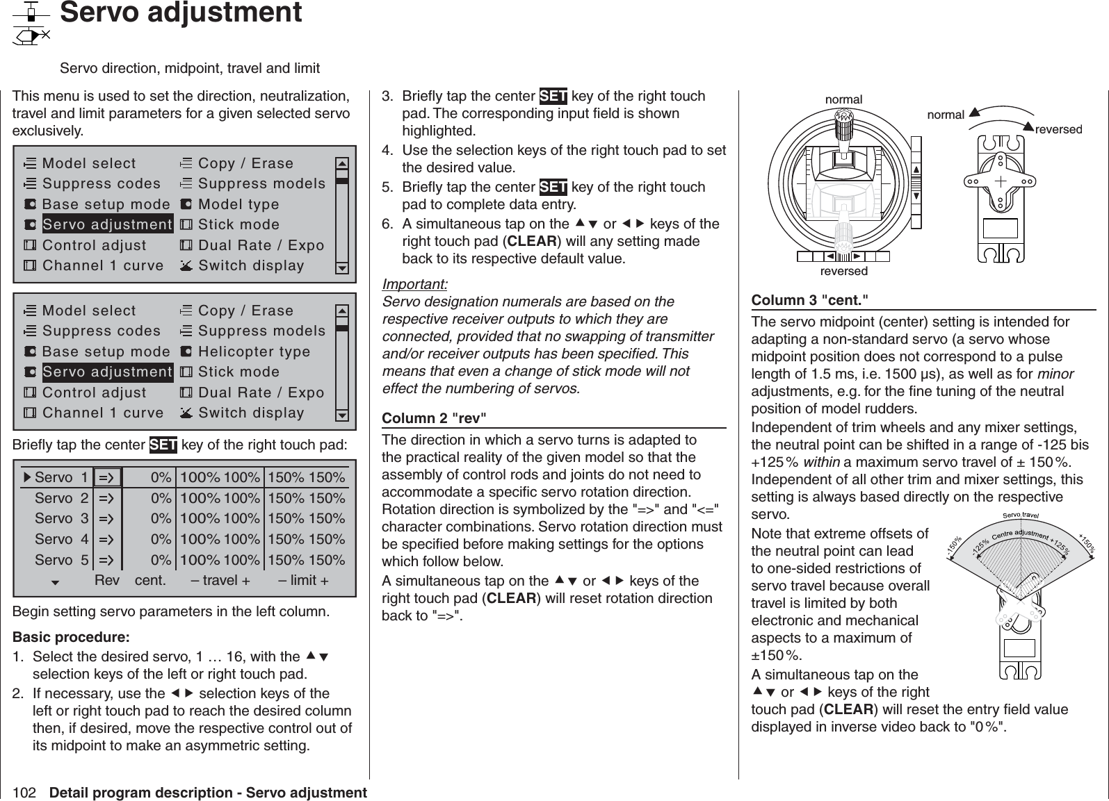 102 Detail program description - Servo adjustmentnormalreversednormalreversedColumn 3 &quot;cent.&quot;The servo midpoint (center) setting is intended for adapting a non-standard servo (a servo whose midpoint position does not correspond to a pulse length of 1.5 ms, i.e. 1500 µs), as well as for minor adjustments, e.g. for the ﬁ ne tuning of the neutral position of model rudders.Independent of trim wheels and any mixer settings, the neutral point can be shifted in a range of -125 bis +125 %  within a maximum servo travel of ± 150 %. Independent of all other trim and mixer settings, this setting is always based directly on the respective servo. Note that extreme offsets of the neutral point can lead to one-sided restrictions of servo travel because overall travel is limited by both electronic and mechanical aspects to a maximum of ±150 %.A simultaneous tap on the  or  keys of the right touch pad (CLEAR) will reset the entry ﬁ eld value displayed in inverse video back to &quot;0 %&quot;.Brieﬂ y tap the center 3.  SET key of the right touch pad. The corresponding input ﬁ eld is shown highlighted.Use the selection keys of the right touch pad to set 4. the desired value.Brieﬂ y tap the center 5.  SET key of the right touch pad to complete data entry.A simultaneous tap on the 6.   or  keys of the right touch pad (CLEAR) will any setting made back to its respective default value.Important:Servo designation numerals are based on the respective receiver outputs to which they are connected, provided that no swapping of transmitter and/or receiver outputs has been speciﬁ ed. This means that even a change of stick mode will not effect the numbering of servos.Column 2 &quot;rev&quot;The direction in which a servo turns is adapted to the practical reality of the given model so that the assembly of control rods and joints do not need to accommodate a speciﬁ c servo rotation direction. Rotation direction is symbolized by the &quot;=&gt;&quot; and &quot;&lt;=&quot; character combinations. Servo rotation direction must be speciﬁ ed before making settings for the options which follow below.A simultaneous tap on the  or  keys of the right touch pad (CLEAR) will reset rotation direction back to &quot;=&gt;&quot;. This menu is used to set the direction, neutralization, travel and limit parameters for a given selected servo exclusively. Model selectServo adjustment Stick modeControl adjust Dual Rate / ExpoChannel 1 curve Switch displayCopy / EraseSuppress codes  Suppress models Base setup modelModel typeModel selectServo adjustment Stick modeControl adjust Dual Rate / ExpoChannel 1 curve Switch displayCopy / EraseSuppress codes  Suppress models Base setup modelHelicopter typeBrieﬂ y tap the center SET key of the right touch pad:0% 100%Servo  1Servo  2Servo  3Servo  4Servo  5Rev cent.100%150% 150%– travel + – limit +0% 100%100%150% 150%0% 100%100%150% 150%0% 100%100%150% 150%0% 100%100%150% 150%Begin setting servo parameters in the left column.Basic procedure:Select the desired servo, 1 … 16, with the 1.   selection keys of the left or right touch pad. If necessary, use the 2.   selection keys of the left or right touch pad to reach the desired column then, if desired, move the respective control out of its midpoint to make an asymmetric setting.   Servo adjustmentServo direction, midpoint, travel and limit