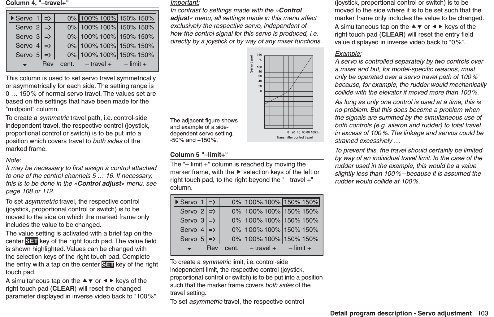 103Detail program description - Servo adjustmentColumn 4, &quot;–travel+&quot;0% 100%Servo  1Servo  2Servo  3Servo  4Servo  5Rev cent.100%150% 150%– travel + – limit +0% 100%100%150% 150%0% 100%100%150% 150%0% 100%100%150% 150%0% 100%100%150% 150%This column is used to set servo travel symmetrically or asymmetrically for each side. The setting range is 0 … 150 % of normal servo travel. The values set are based on the settings that have been made for the &quot;midpoint&quot; column. To create a symmetric travel path, i.e. control-side independent travel, the respective control (joystick, proportional control or switch) is to be put into a position which covers travel to both sides of the marked frame. Note:It may be necessary to ﬁ rst assign a control attached to one of the control channels 5 … 16. If necessary, this is to be done in the »Control adjust« menu, see page 108 or 112.To set asymmetric travel, the respective control (joystick, proportional control or switch) is to be moved to the side on which the marked frame only includes the value to be changed.The value setting is activated with a brief tap on the center SET key of the right touch pad. The value ﬁ eld is shown highlighted. Values can be changed with the selection keys of the right touch pad. Complete the entry with a tap on the center SET key of the right touch pad.A simultaneous tap on the  or  keys of the right touch pad (CLEAR) will reset the changed parameter displayed in inverse video back to &quot;100 %&quot;.Important:In contrast to settings made with the »Control adjust« menu, all settings made in this menu affect exclusively the respective servo, independent of how the control signal for this servo is produced, i.e. directly by a joystick or by way of any mixer functions.The adjacent ﬁ gure shows and example of a side-dependent servo setting, -50 % and +150 %. Transmitter control travelServo travelColumn 5 &quot;–limit+&quot;The &quot;– limit +&quot; column is reached by moving the marker frame, with the  selection keys of the left or right touch pad, to the right beyond the &quot;– travel +&quot; column.0% 100%Servo  1Servo  2Servo  3Servo  4Servo  5Rev cent.100%150% 150%– travel + – limit +0% 100%100%150% 150%0% 100%100%150% 150%0% 100%100%150% 150%0% 100%100%150% 150%To create a symmetric limit, i.e. control-side independent limit, the respective control (joystick, proportional control or switch) is to be put into a position such that the marker frame covers both sides of the travel setting.To set asymmetric travel, the respective control (joystick, proportional control or switch) is to be moved to the side where it is to be set such that the marker frame only includes the value to be changed.A simultaneous tap on the  or  keys of the right touch pad (CLEAR) will reset the entry ﬁ eld value displayed in inverse video back to &quot;0 %&quot;.Example:A servo is controlled separately by two controls over a mixer and but, for model-speciﬁ c reasons, must only be operated over a servo travel path of 100 % because, for example, the rudder would mechanically collide with the elevator if moved more than 100 %.As long as only one control is used at a time, this is no problem. But this does become a problem when the signals are summed by the simultaneous use of both controls (e.g. aileron and rudder) to total travel in excess of 100 %. The linkage and servos could be strained excessively …To prevent this, the travel should certainly be limited by way of an individual travel limit. In the case of the rudder used in the example, this would be a value slightly less than 100 % – because it is assumed the rudder would collide at 100 %.