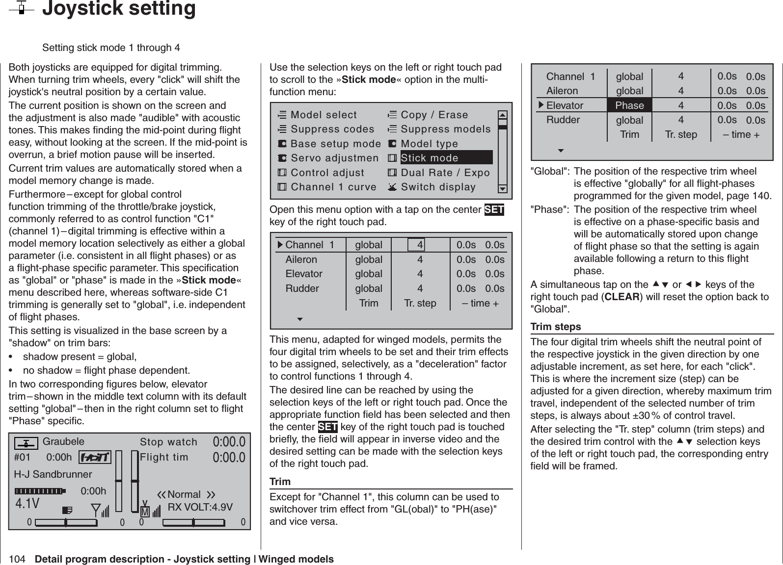 104 Detail program description - Joystick setting | Winged modelsBoth joysticks are equipped for digital trimming. When turning trim wheels, every &quot;click&quot; will shift the joystick&apos;s neutral position by a certain value. The current position is shown on the screen and the adjustment is also made &quot;audible&quot; with acoustic tones. This makes ﬁ nding the mid-point during ﬂ ight easy, without looking at the screen. If the mid-point is overrun, a brief motion pause will be inserted.Current trim values are automatically stored when a model memory change is made.Furthermore – except for global control function trimming of the throttle/brake joystick, commonly referred to as control function &quot;C1&quot; (channel 1) – digital trimming is effective within a model memory location selectively as either a global parameter (i.e. consistent in all ﬂ ight phases) or as a ﬂ ight-phase speciﬁ c parameter. This speciﬁ cation as &quot;global&quot; or &quot;phase&quot; is made in the »Stick mode« menu described here, whereas software-side C1 trimming is generally set to &quot;global&quot;, i.e. independent of ﬂ ight phases.This setting is visualized in the base screen by a &quot;shadow&quot; on trim bars:shadow present = global,• no shadow = ﬂ ight phase dependent.• In two corresponding ﬁ gures below, elevator trim – shown in the middle text column with its default setting &quot;global&quot; – then in the right column set to ﬂ ight &quot;Phase&quot; speciﬁ c.#01 0:00hStop watchFlight timK780:00.04.1V0:00.000000:00hMVGraubeleH-J SandbrunnerNormalRX VOLT:4.9V  Joystick setting Setting stick mode 1 through 4Use the selection keys on the left or right touch pad to scroll to the »Stick mode« option in the multi-function menu: Model selectServo adjustmentStick modeControl adjust Dual Rate / ExpoChannel 1 curve Switch displayCopy / EraseSuppress codes  Suppress models Base setup modelModel typeOpen this menu option with a tap on the center SET key of the right touch pad.globalChannel  1AileronElevatorRudderTrim0.0sTr. step – time +global 0.0sglobal 0.0sglobal 0.0s0.0s0.0s0.0s0.0s4444This menu, adapted for winged models, permits the four digital trim wheels to be set and their trim effects to be assigned, selectively, as a &quot;deceleration&quot; factor to control functions 1 through 4.The desired line can be reached by using the selection keys of the left or right touch pad. Once the appropriate function ﬁ eld has been selected and then the center SET key of the right touch pad is touched brieﬂ y, the ﬁ eld will appear in inverse video and the desired setting can be made with the selection keys of the right touch pad.TrimExcept for &quot;Channel 1&quot;, this column can be used to switchover trim effect from &quot;GL(obal)&quot; to &quot;PH(ase)&quot; and vice versa. globalChannel  1AileronElevatorRudderTrim0.0sTr. step – time +global 0.0sPhase 0.0sglobal 0.0s0.0s0.0s0.0s0.0s4444&quot;Global&quot;: The position of the respective trim wheel is effective &quot;globally&quot; for all ﬂ ight-phases programmed for the given model, page 140.&quot;Phase&quot;:  The position of the respective trim wheel is effective on a phase-speciﬁ c basis and will be automatically stored upon change of ﬂ ight phase so that the setting is again available following a return to this ﬂ ight phase.A simultaneous tap on the  or  keys of the right touch pad (CLEAR) will reset the option back to &quot;Global&quot;.Trim stepsThe four digital trim wheels shift the neutral point of the respective joystick in the given direction by one adjustable increment, as set here, for each &quot;click&quot;. This is where the increment size (step) can be adjusted for a given direction, whereby maximum trim travel, independent of the selected number of trim steps, is always about ±30 % of control travel.After selecting the &quot;Tr. step&quot; column (trim steps) and the desired trim control with the  selection keys of the left or right touch pad, the corresponding entry ﬁ eld will be framed. 