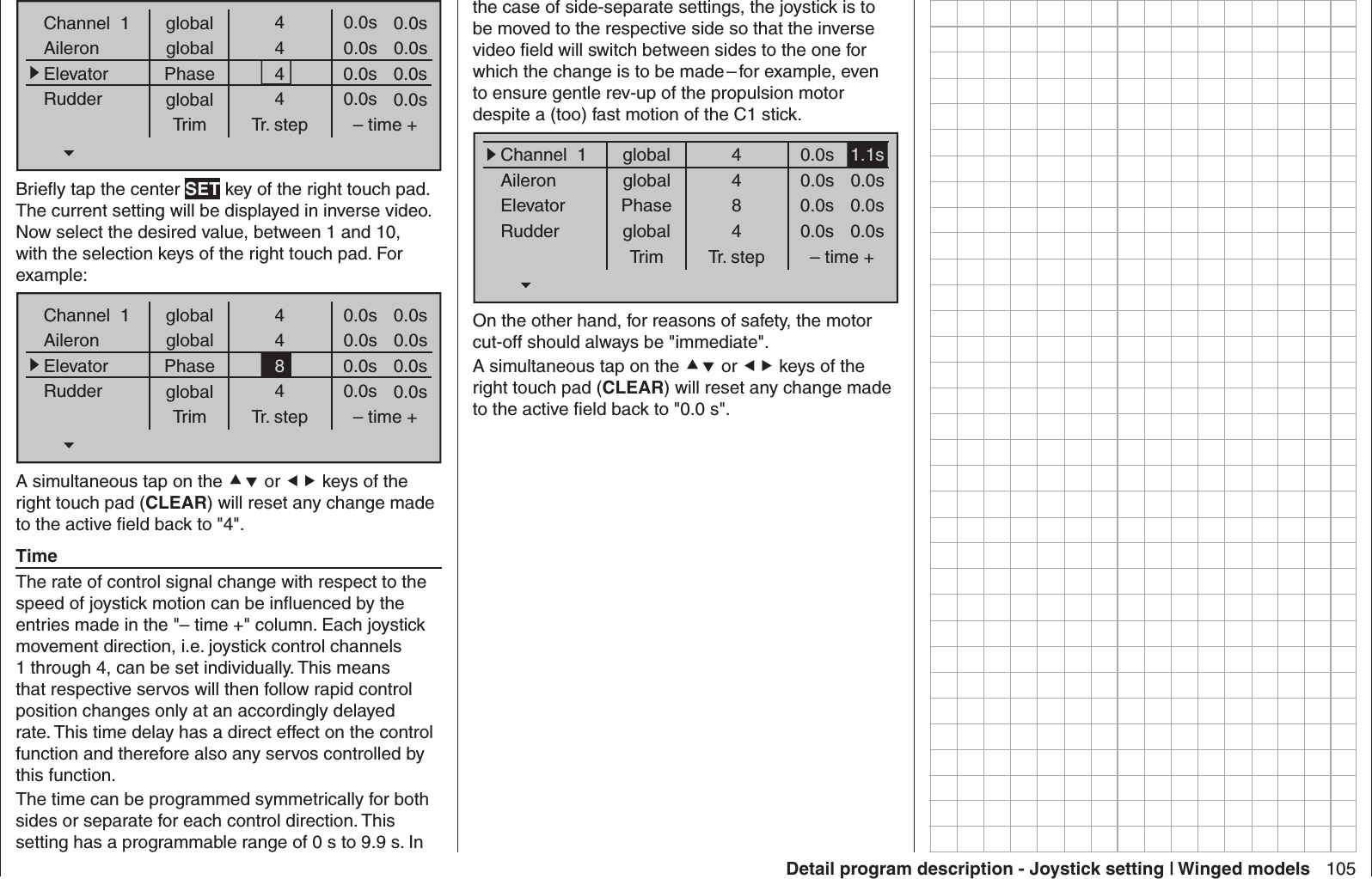 105Detail program description - Joystick setting | Winged modelsglobalChannel  1AileronElevatorRudderTrim0.0sTr. step – time +global 0.0sPhase 0.0sglobal 0.0s0.0s0.0s0.0s0.0s4444Brieﬂ y tap the center SET key of the right touch pad. The current setting will be displayed in inverse video. Now select the desired value, between 1 and 10, with the selection keys of the right touch pad. For example:globalChannel  1AileronElevatorRudderTrim0.0sTr. step – time +global 0.0sPhase 0.0sglobal 0.0s0.0s0.0s0.0s0.0s4484A simultaneous tap on the  or  keys of the right touch pad (CLEAR) will reset any change made to the active ﬁ eld back to &quot;4&quot;.TimeThe rate of control signal change with respect to the speed of joystick motion can be inﬂ uenced by the entries made in the &quot;– time +&quot; column. Each joystick movement direction, i.e. joystick control channels 1 through 4, can be set individually. This means that respective servos will then follow rapid control position changes only at an accordingly delayed rate. This time delay has a direct effect on the control function and therefore also any servos controlled by this function.The time can be programmed symmetrically for both sides or separate for each control direction. This setting has a programmable range of 0 s to 9.9 s. In the case of side-separate settings, the joystick is to be moved to the respective side so that the inverse video ﬁ eld will switch between sides to the one for which the change is to be made – for example, even to ensure gentle rev-up of the propulsion motor despite a (too) fast motion of the C1 stick.globalChannel  1AileronElevatorRudderTrim1.1sTr. step – time +global 0.0sPhase 0.0sglobal 0.0s0.0s0.0s0.0s0.0s4484On the other hand, for reasons of safety, the motor cut-off should always be &quot;immediate&quot;.A simultaneous tap on the  or  keys of the right touch pad (CLEAR) will reset any change made to the active ﬁ eld back to &quot;0.0 s&quot;.