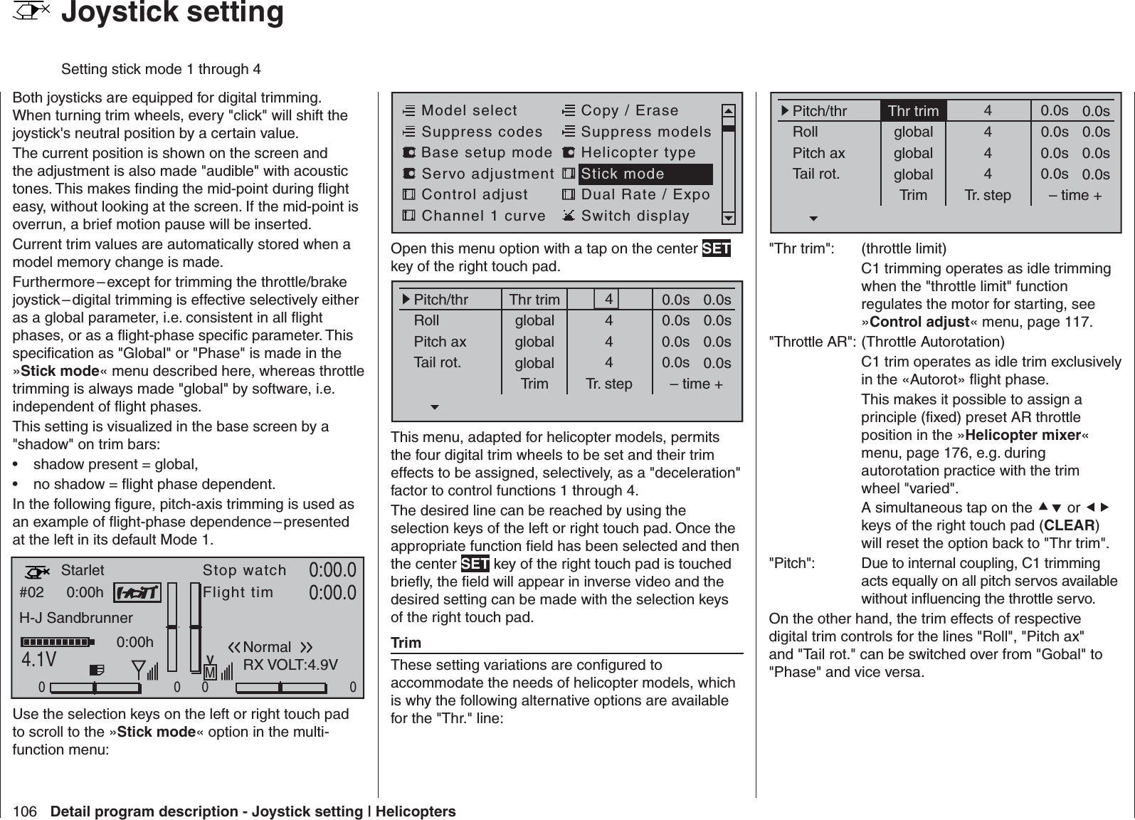 106 Detail program description - Joystick setting | HelicoptersBoth joysticks are equipped for digital trimming. When turning trim wheels, every &quot;click&quot; will shift the joystick&apos;s neutral position by a certain value. The current position is shown on the screen and the adjustment is also made &quot;audible&quot; with acoustic tones. This makes ﬁ nding the mid-point during ﬂ ight easy, without looking at the screen. If the mid-point is overrun, a brief motion pause will be inserted.Current trim values are automatically stored when a model memory change is made. Furthermore – except for trimming the throttle/brake joystick – digital trimming is effective selectively either as a global parameter, i.e. consistent in all ﬂ ight phases, or as a ﬂ ight-phase speciﬁ c parameter. This speciﬁ cation as &quot;Global&quot; or &quot;Phase&quot; is made in the »Stick mode« menu described here, whereas throttle trimming is always made &quot;global&quot; by software, i.e. independent of ﬂ ight phases.This setting is visualized in the base screen by a &quot;shadow&quot; on trim bars:shadow present = global,• no shadow = ﬂ ight phase dependent.• In the following ﬁ gure, pitch-axis trimming is used as an example of ﬂ ight-phase dependence – presented at the left in its default Mode 1.0:00hStop watchFlight timK780:00.04.1V0:00.000000:00hMVH-J SandbrunnerNormal#02StarletRX VOLT:4.9VUse the selection keys on the left or right touch pad to scroll to the »Stick mode« option in the multi-function menu:   Joystick settingSetting stick mode 1 through 4Model selectServo adjustment Stick modeControl adjust Dual Rate / ExpoChannel 1 curve Switch displayCopy / EraseSuppress codes  Suppress models Base setup modelHelicopter typeOpen this menu option with a tap on the center SET key of the right touch pad.Thr trimPitch/thrRollPitch axTail rot.Trim0.0sTr. step – time +global 0.0sglobal 0.0sglobal 0.0s0.0s0.0s0.0s0.0s4444This menu, adapted for helicopter models, permits the four digital trim wheels to be set and their trim effects to be assigned, selectively, as a &quot;deceleration&quot; factor to control functions 1 through 4.The desired line can be reached by using the selection keys of the left or right touch pad. Once the appropriate function ﬁ eld has been selected and then the center SET key of the right touch pad is touched brieﬂ y, the ﬁ eld will appear in inverse video and the desired setting can be made with the selection keys of the right touch pad.TrimThese setting variations are conﬁ gured to accommodate the needs of helicopter models, which is why the following alternative options are available for the &quot;Thr.&quot; line:Thr trimPitch/thrRollPitch axTail rot.Trim0.0sTr. step – time +global 0.0sglobal 0.0sglobal 0.0s0.0s0.0s0.0s0.0s4444&quot;Thr trim&quot;:  (throttle limit)  C1 trimming operates as idle trimming when the &quot;throttle limit&quot; function regulates the motor for starting, see »Control adjust« menu, page 117.&quot;Throttle AR&quot;: (Throttle Autorotation)  C1 trim operates as idle trim exclusively in the «Autorot» ﬂ ight phase.  This makes it possible to assign a principle (ﬁ xed) preset AR throttle position in the »Helicopter mixer« menu, page 176, e.g. during autorotation practice with the trim wheel &quot;varied&quot;.  A simultaneous tap on the  or  keys of the right touch pad (CLEAR) will reset the option back to &quot;Thr trim&quot;.&quot;Pitch&quot;:  Due to internal coupling, C1 trimming acts equally on all pitch servos available without inﬂ uencing the throttle servo.On the other hand, the trim effects of respective digital trim controls for the lines &quot;Roll&quot;, &quot;Pitch ax&quot; and &quot;Tail rot.&quot; can be switched over from &quot;Gobal&quot; to &quot;Phase&quot; and vice versa.