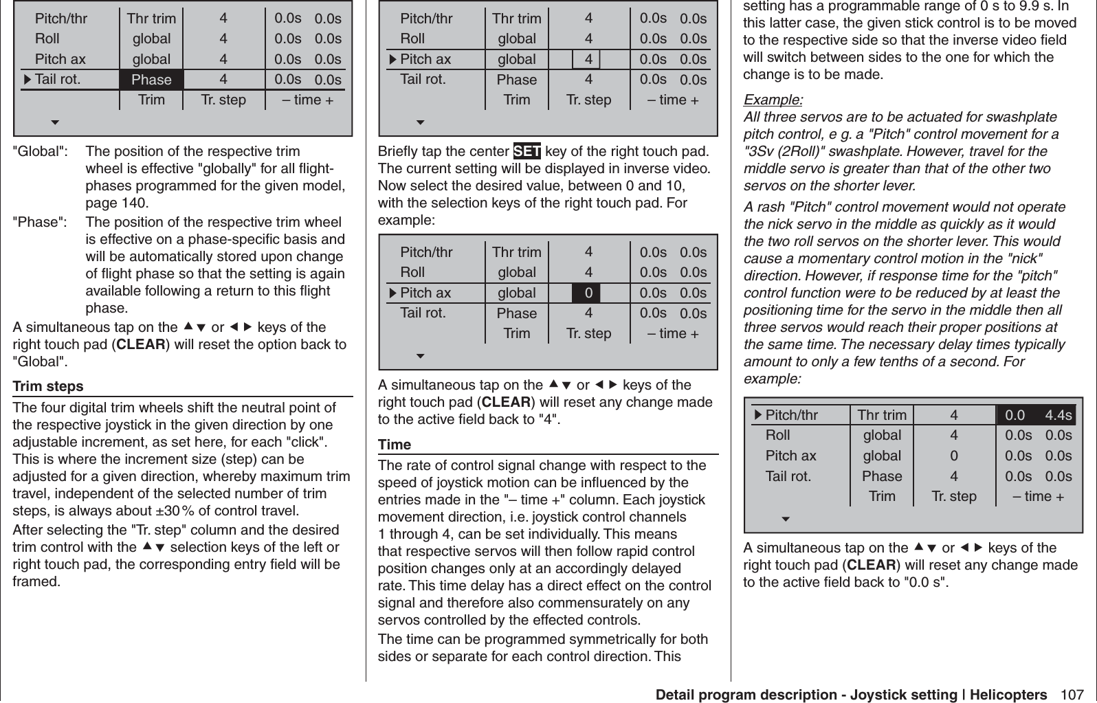 107Detail program description - Joystick setting | HelicoptersThr trimPitch/thrRollPitch axTail rot.Trim0.0sTr. step – time +global 0.0sglobal 0.0sPhase 0.0s0.0s0.0s0.0s0.0s4444&quot;Global&quot;:  The position of the respective trim wheel is effective &quot;globally&quot; for all ﬂ ight-phases programmed for the given model, page 140.&quot;Phase&quot;:  The position of the respective trim wheel is effective on a phase-speciﬁ c basis and will be automatically stored upon change of ﬂ ight phase so that the setting is again available following a return to this ﬂ ight phase.A simultaneous tap on the  or  keys of the right touch pad (CLEAR) will reset the option back to &quot;Global&quot;.Trim stepsThe four digital trim wheels shift the neutral point of the respective joystick in the given direction by one adjustable increment, as set here, for each &quot;click&quot;. This is where the increment size (step) can be adjusted for a given direction, whereby maximum trim travel, independent of the selected number of trim steps, is always about ±30 % of control travel.After selecting the &quot;Tr. step&quot; column and the desired trim control with the  selection keys of the left or right touch pad, the corresponding entry ﬁ eld will be framed.Thr trimPitch/thrRollPitch axTail rot.Trim0.0sTr. step – time +global 0.0sglobal 0.0sPhase 0.0s0.0s0.0s0.0s0.0s4444Brieﬂ y tap the center SET key of the right touch pad. The current setting will be displayed in inverse video. Now select the desired value, between 0 and 10, with the selection keys of the right touch pad. For example:Thr trimPitch/thrRollPitch axTail rot.Trim0.0sTr. step – time +global 0.0sglobal 0.0sPhase 0.0s0.0s0.0s0.0s0.0s4404A simultaneous tap on the  or  keys of the right touch pad (CLEAR) will reset any change made to the active ﬁ eld back to &quot;4&quot;.TimeThe rate of control signal change with respect to the speed of joystick motion can be inﬂ uenced by the entries made in the &quot;– time +&quot; column. Each joystick movement direction, i.e. joystick control channels 1 through 4, can be set individually. This means that respective servos will then follow rapid control position changes only at an accordingly delayed rate. This time delay has a direct effect on the control signal and therefore also commensurately on any servos controlled by the effected controls.The time can be programmed symmetrically for both sides or separate for each control direction. This setting has a programmable range of 0 s to 9.9 s. In this latter case, the given stick control is to be moved to the respective side so that the inverse video ﬁ eld will switch between sides to the one for which the change is to be made. Example:All three servos are to be actuated for swashplate pitch control, e g. a &quot;Pitch&quot; control movement for a &quot;3Sv (2Roll)&quot; swashplate. However, travel for the middle servo is greater than that of the other two servos on the shorter lever.A rash &quot;Pitch&quot; control movement would not operate the nick servo in the middle as quickly as it would the two roll servos on the shorter lever. This would cause a momentary control motion in the &quot;nick&quot; direction. However, if response time for the &quot;pitch&quot; control function were to be reduced by at least the positioning time for the servo in the middle then all three servos would reach their proper positions at the same time. The necessary delay times typically amount to only a few tenths of a second. For example:Thr trimPitch/thrRollPitch axTail rot.Trim4.4sTr. step – time +global 0.0sglobal 0.0sPhase 0.0s0.0s0.0s0.0s0.0s4404A simultaneous tap on the  or  keys of the right touch pad (CLEAR) will reset any change made to the active ﬁ eld back to &quot;0.0 s&quot;.