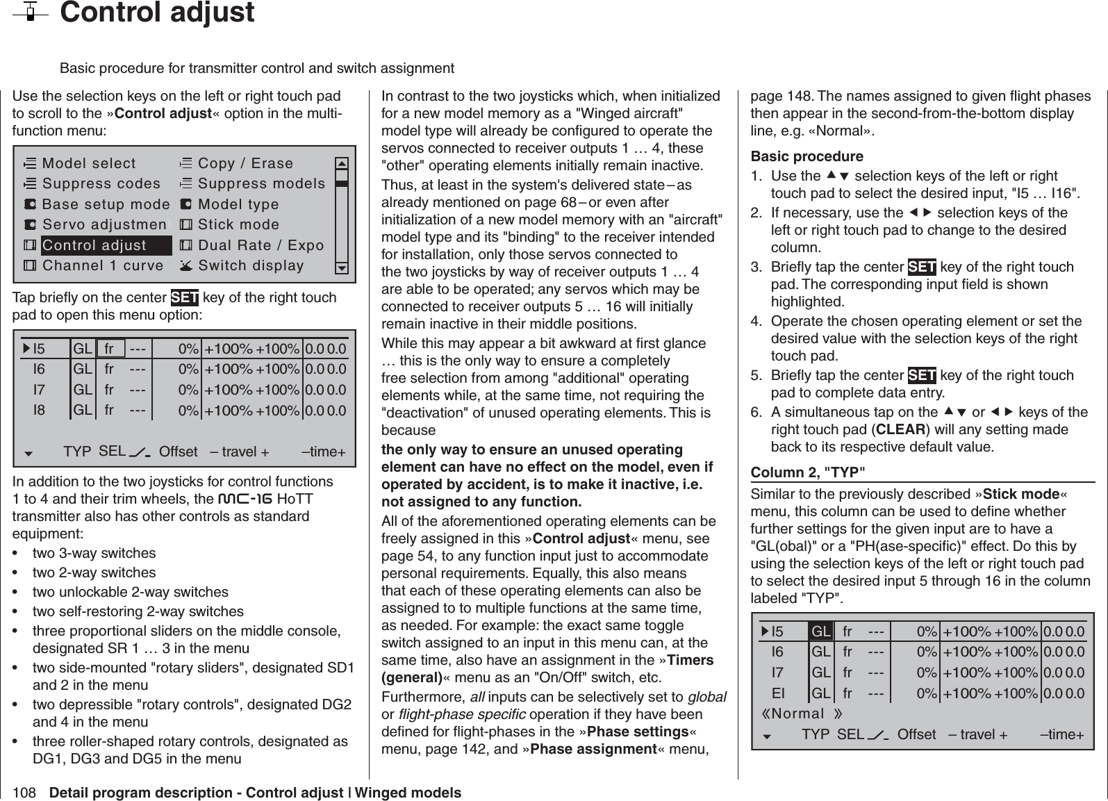 108 Detail program description - Control adjust | Winged models  Control adjust Basic procedure for transmitter control and switch assignmentUse the selection keys on the left or right touch pad to scroll to the »Control adjust« option in the multi-function menu: Model selectServo adjustmentStick modeControl adjust Dual Rate / ExpoChannel 1 curve Switch displayCopy / EraseSuppress codes  Suppress models Base setup modelModel typeTap brieﬂ y on the center SET key of the right touch pad to open this menu option:0% +100%I5I6I7I8TYP SEL+100%0.0 0.0– travel + –time+0% +100%+100%0.0 0.00% +100%+100%0.0 0.00% +100%+100%0.0 0.0GLGLGLfr ---frfrfr---------OffsetGLNormalIn addition to the two joysticks for control functions 1 to 4 and their trim wheels, the mc-16 HoTT transmitter also has other controls as standard equipment:two 3-way switches• two 2-way switches• two unlockable 2-way switches• two self-restoring 2-way switches• three proportional sliders on the middle console, • designated SR 1 … 3 in the menutwo side-mounted &quot;rotary sliders&quot;, designated SD1 • and 2 in the menutwo depressible &quot;rotary controls&quot;, designated DG2 • and 4 in the menuthree roller-shaped rotary controls, designated as • DG1, DG3 and DG5 in the menuIn contrast to the two joysticks which, when initialized for a new model memory as a &quot;Winged aircraft&quot; model type will already be conﬁ gured to operate the servos connected to receiver outputs 1 … 4, these &quot;other&quot; operating elements initially remain inactive. Thus, at least in the system&apos;s delivered state – as already mentioned on page 68 – or even after initialization of a new model memory with an &quot;aircraft&quot; model type and its &quot;binding&quot; to the receiver intended for installation, only those servos connected to the two joysticks by way of receiver outputs 1 … 4 are able to be operated; any servos which may be connected to receiver outputs 5 … 16 will initially remain inactive in their middle positions.While this may appear a bit awkward at ﬁ rst glance … this is the only way to ensure a completely free selection from among &quot;additional&quot; operating elements while, at the same time, not requiring the &quot;deactivation&quot; of unused operating elements. This is because the only way to ensure an unused operating element can have no effect on the model, even if operated by accident, is to make it inactive, i.e. not assigned to any function.All of the aforementioned operating elements can be freely assigned in this »Control adjust« menu, see page 54, to any function input just to accommodate personal requirements. Equally, this also means that each of these operating elements can also be assigned to to multiple functions at the same time, as needed. For example: the exact same toggle switch assigned to an input in this menu can, at the same time, also have an assignment in the »Timers (general)« menu as an &quot;On/Off&quot; switch, etc.Furthermore, all inputs can be selectively set to global or ﬂ ight-phase speciﬁ c operation if they have been deﬁ ned for ﬂ ight-phases in the »Phase settings« menu, page 142, and »Phase assignment« menu, page 148. The names assigned to given ﬂ ight phases then appear in the second-from-the-bottom display line, e.g. «Normal».Basic procedureUse the 1.   selection keys of the left or right touch pad to select the desired input, &quot;I5 … I16&quot;. If necessary, use the 2.   selection keys of the left or right touch pad to change to the desired column.Brieﬂ y tap the center 3.  SET key of the right touch pad. The corresponding input ﬁ eld is shown highlighted.Operate the chosen operating element or set the 4. desired value with the selection keys of the right touch pad.Brieﬂ y tap the center 5.  SET key of the right touch pad to complete data entry.A simultaneous tap on the 6.  or  keys of the right touch pad (CLEAR) will any setting made back to its respective default value. Column 2, &quot;TYP&quot;Similar to the previously described »Stick mode« menu, this column can be used to deﬁ ne whether further settings for the given input are to have a &quot;GL(obal)&quot; or a &quot;PH(ase-speciﬁ c)&quot; effect. Do this by using the selection keys of the left or right touch pad to select the desired input 5 through 16 in the column labeled &quot;TYP&quot;. 0% +100%I5I6I7EITYP SEL+100%0.0 0.0– travel + –time+0% +100%+100%0.0 0.00% +100%+100%0.0 0.00% +100%+100%0.0 0.0GLGLGLfr ---frfrfr---------OffsetGLNormal