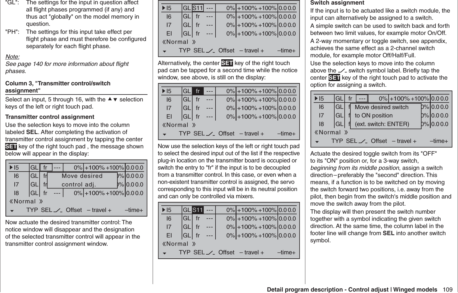 109Detail program description - Control adjust | Winged models&quot;GL&quot;:  The settings for the input in question affect all ﬂ ight phases programmed (if any) and thus act &quot;globally&quot; on the model memory in question.&quot;PH&quot;:  The settings for this input take effect per ﬂ ight phase and must therefore be conﬁ gured separately for each ﬂ ight phase.Note:See page 140 for more information about ﬂ ight phases. Column 3, &quot;Transmitter control/switch assignment&quot;Select an input, 5 through 16, with the  selection keys of the left or right touch pad. Transmitter control assignment Use the selection keys to move into the column labeled SEL. After completing the activation of transmitter control assignment by tapping the center SET key of the right touch pad , the message shown below will appear in the display:0% +100%I5I6I7I8TYP SEL+100%0.0 0.0– travel + –time+0% +100%+100%0.0 0.00% +100%+100%0.0 0.00% +100%+100%0.0 0.0GLGLGLfr ---frfrfr---------OffsetGLNormalMove desiredcontrol adj.Now actuate the desired transmitter control: The notice window will disappear and the designation of the selected transmitter control will appear in the transmitter control assignment window.0% +100%I5I6I7EITYP SEL+100%0.0 0.0– travel + –time+0% +100%+100%0.0 0.00% +100%+100%0.0 0.00% +100%+100%0.0 0.0GLGLGLS11 ---frfrfr---------OffsetGLNormalAlternatively, the center SET key of the right touch pad can be tapped for a second time while the notice window, see above, is still on the display:0% +100%I5I6I7EITYP SEL+100%0.0 0.0– travel + –time+0% +100%+100%0.0 0.00% +100%+100%0.0 0.00% +100%+100%0.0 0.0GLGLGLfr ---frfrfr---------OffsetGLNormalNow use the selection keys of the left or right touch pad to select the desired input out of the list if the respective plug-in location on the transmitter board is occupied or switch the entry to &quot;fr&quot; if the input is to be decoupled from a transmitter control. In this case, or even when a non-existent transmitter control is assigned, the servo corresponding to this input will be in its neutral position and can only be controlled via mixers.0% +100%I5I6I7EITYP SEL+100%0.0 0.0– travel + –time+0% +100%+100%0.0 0.00% +100%+100%0.0 0.00% +100%+100%0.0 0.0GLGLGLS11 ---frfrfr---------OffsetGLNormal Switch assignment If the input is to be actuated like a switch module, the input can alternatively be assigned to a switch.A simple switch can be used to switch back and forth between two limit values, for example motor On/Off.A 2-way momentary or toggle switch, see appendix, achieves the same effect as a 2-channel switch module, for example motor Off/Half/Full. Use the selection keys to move into the column above the   switch symbol label. Brieﬂ y tap the center SET key of the right touch pad to activate the option for assigning a switch.0% +100%I5I6I7I8TYP SEL+100%0.0 0.0– travel + –time+0% +100%+100%0.0 0.00% +100%+100%0.0 0.00% +100%+100%0.0 0.0GLGLGL---frfrfr---------OffsetGL frNormalMove desired switchto ON position(ext. switch: ENTER)Actuate the desired toggle switch from its &quot;OFF&quot; to its &quot;ON&quot; position or, for a 3-way switch, beginning from its middle position, assign a switch direction – preferably the &quot;second&quot; direction. This means, if a function is to be switched on by moving the switch forward two positions, i.e. away from the pilot, then begin from the switch&apos;s middle position and move the switch away from the pilot. The display will then present the switch number together with a symbol indicating the given switch direction. At the same time, the column label in the footer line will change from SEL into another switch symbol.