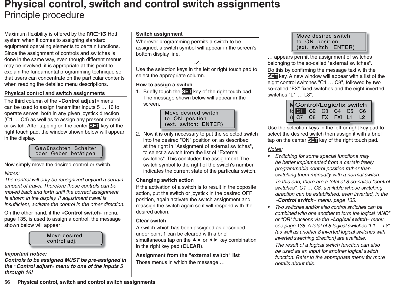 56 Physical control, switch and control switch assignments   Physical control, switch and control switch assignmentsPrinciple procedureMaximum ﬂ exibility is offered by the mc-16 Hott system when it comes to assigning standard equipment operating elements to certain functions.Since the assignment of controls and switches is done in the same way, even though different menus may be involved, it is appropriate at this point to explain the fundamental programming technique so that users can concentrate on the particular contents when reading the detailed menu descriptions.Physical control and switch assignmentsThe third column of the »Control adjust« menu can be used to assign transmitter inputs 5 … 16 to operate servos, both in any given joystick direction (C1 … C4) as well as to assign any present control or switch. After tapping on the center SET key of the right touch pad, the window shown below will appear in the display.Gewünschten  Schalteroder  Geber  betätigenNow simply move the desired control or switch.Notes:The control will only be recognized beyond a certain amount of travel. Therefore these controls can be moved back and forth until the correct assignment is shown in the display. If adjustment travel is insufﬁ cient, activate the control in the other direction.On the other hand, if the »Control switch« menu, page 135, is used to assign a control, the message shown below will appear:     Move desiredcontrol adj.Important notice:Controls to be assigned MUST be pre-assigned in the »Control adjust« menu to one of the inputs 5 through 16!Switch assignmentWherever programming permits a switch to be assigned, a switch symbol will appear in the screen&apos;s bottom display line.Use the selection keys in the left or right touch pad to select the appropriate column.How to assign a switchBrieﬂ y touch the 1.  SET key of the right touch pad. The message shown below will appear in the screen.Move desired switchto  ON  position(ext.  switch:  ENTER)Now it is only necessary to put the selected switch 2. into the desired &quot;ON&quot; position or, as described at the right in &quot;Assignment of external switches&quot;, to select a switch from the list of &quot;External switches&quot;. This concludes the assignment. The switch symbol to the right of the switch&apos;s number indicates the current state of the particular switch.Changing switch actionIf the activation of a switch is to result in the opposite action, put the switch or joystick in the desired OFF position, again activate the switch assignment and reassign the switch again so it will respond with the desired action.Clear switchA switch which has been assigned as described under point 1 can be cleared with a brief simultaneous tap on the  or  key combination in the right key pad (CLEAR).Assignment from the &quot;external switch&quot; listThose menus in which the message …Move desired switchto  ON  position(ext.  switch:  ENTER)… appears permit the assignment of switches belonging to the so-called &quot;external switches&quot;.Do this by conﬁ rming the message text with the SET key. A new window will appear with a list of the eight control switches &quot;C1 … C8&quot;, followed by two so-called &quot;FX&quot; ﬁ xed switches and the eight inverted switches &quot;L1 … L8&quot;.M wünschten  Schalterto  die  EIN  Position(erw.  Schalter:  SET)Control/Logic/fix switchC2 C4 C5 C6C7 C8 FX FXi L1 L2C3C1Use the selection keys in the left or right key pad to select the desired switch then assign it with a brief tap on the center SET key of the right touch pad.Notes:Switching for some special functions may • be better implemented from a certain freely programmable control position rather than switching them manually with a normal switch.To this end, there are a total of 8 so-called &quot;control switches&quot;, C1 … C8, available whose switching direction can be established, even inverted, in the »Control switch« menu, page 135.Two switches and/or also control switches can be • combined with one another to form the logical &quot;AND&quot; or &quot;OR&quot; functions via the »Logical switch« menu, see page 138. A total of 8 logical switches &quot;L1 … L8&quot; (as well as another 8 inverted logical switches with inverted switching direction) are available.The result of a logical switch function can also be used as an input for another logical switch function. Refer to the appropriate menu for more details about this.