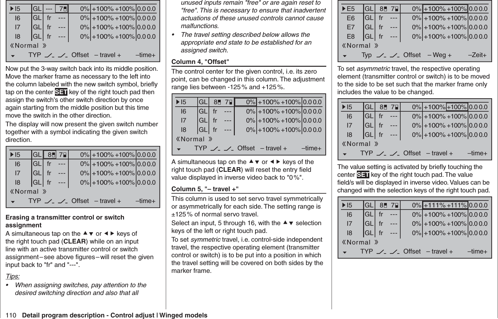 110 Detail program description - Control adjust | Winged models0% +100%I5I6I7I8TYP+100%0.0 0.0– travel + –time+0% +100%+100%0.0 0.00% +100%+100%0.0 0.00% +100%+100%0.0 0.0GLGLGLfrfrfr---------OffsetGL ---Normal7Now put the 3-way switch back into its middle position. Move the marker frame as necessary to the left into the column labeled with the new switch symbol, brieﬂ y tap on the center SET key of the right touch pad then assign the switch&apos;s other switch direction by once again starting from the middle position but this time move the switch in the other direction.The display will now present the given switch number together with a symbol indicating the given switch direction.0% +100%I5I6I7I8TYP+100%0.0 0.0– travel + –time+0% +100%+100%0.0 0.00% +100%+100%0.0 0.00% +100%+100%0.0 0.0GLGLGLfrfrfr---------OffsetGLNormal78 Erasing a transmitter control or switch assignmentA simultaneous tap on the  or  keys of the right touch pad (CLEAR) while on an input line with an active transmitter control or switch assignment – see above ﬁ gures – will reset the given input back to &quot;fr&quot; and &quot;---&quot;.Tips:When assigning switches, pay attention to the • desired switching direction and also that all unused inputs remain &quot;free&quot; or are again reset to &quot;free&quot;. This is necessary to ensure that inadvertent actuations of these unused controls cannot cause malfunctions.The travel setting described below allows the • appropriate end state to be established for an assigned switch. Column 4, &quot;Offset&quot;The control center for the given control, i.e. its zero point, can be changed in this column. The adjustment range lies between -125 % and +125 %.0% +100%I5I6I7I8TYP+100%0.0 0.0– travel + –time+0% +100%+100%0.0 0.00% +100%+100%0.0 0.00% +100%+100%0.0 0.0GLGLGLfrfrfr---------OffsetGLNormal78A simultaneous tap on the  or  keys of the right touch pad (CLEAR) will reset the entry ﬁ eld value displayed in inverse video back to &quot;0 %&quot;. Column 5, &quot;– travel +&quot;This column is used to set servo travel symmetrically or asymmetrically for each side. The setting range is ±125 % of normal servo travel.Select an input, 5 through 16, with the  selection keys of the left or right touch pad.To set symmetric travel, i.e. control-side independent travel, the respective operating element (transmitter control or switch) is to be put into a position in which the travel setting will be covered on both sides by the marker frame.0% +100%E5E6E7E8Typ+100%0.0 0.0– Weg + –Zeit+0% +100%+100%0.0 0.00% +100%+100%0.0 0.00% +100%+100%0.0 0.0GLGLGLfrfrfr---------OffsetGLNormal78To set asymmetric travel, the respective operating element (transmitter control or switch) is to be moved to the side to be set such that the marker frame only includes the value to be changed.0% +100%I5I6I7I8TYP+100%0.0 0.0– travel + –time+0% +100%+100%0.0 0.00% +100%+100%0.0 0.00% +100%+100%0.0 0.0GLGLGLfrfrfr---------OffsetGLNormal78The value setting is activated by brieﬂ y touching the center SET key of the right touch pad. The value ﬁ eld/s will be displayed in inverse video. Values can be changed with the selection keys of the right touch pad.0% +111%I5I6I7I8TYP+111%0.0 0.0– travel + –time+0% +100%+100%0.0 0.00% +100%+100%0.0 0.00% +100%+100%0.0 0.0GLGLGLfrfrfr---------OffsetGLNormal78