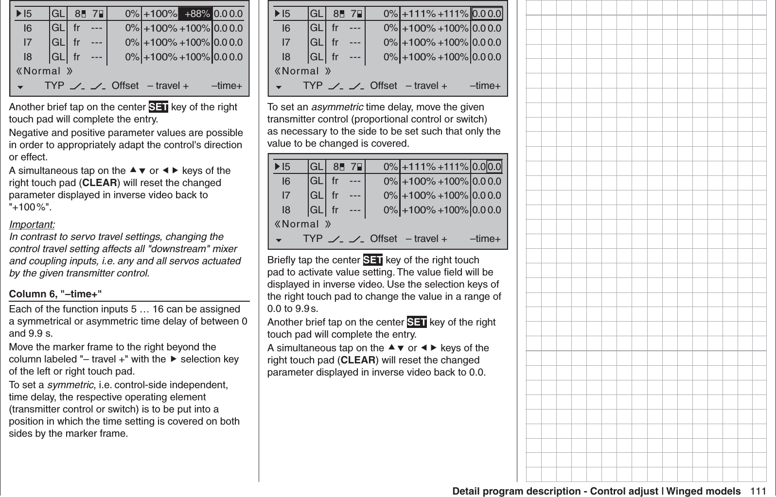 111Detail program description - Control adjust | Winged models0% +88%I5I6I7I8TYP+100%0.0 0.0– travel + –time+0% +100%+100%0.0 0.00% +100%+100%0.0 0.00% +100%+100%0.0 0.0GLGLGLfrfrfr---------OffsetGLNormal78Another brief tap on the center SET key of the right touch pad will complete the entry.Negative and positive parameter values are possible in order to appropriately adapt the control&apos;s direction or effect.A simultaneous tap on the  or  keys of the right touch pad (CLEAR) will reset the changed parameter displayed in inverse video back to &quot;+100 %&quot;.Important:In contrast to servo travel settings, changing the control travel setting affects all &quot;downstream&quot; mixer and coupling inputs, i.e. any and all servos actuated by the given transmitter control. Column 6, &quot;–time+&quot;Each of the function inputs 5 … 16 can be assigned a symmetrical or asymmetric time delay of between 0 and 9.9 s.Move the marker frame to the right beyond the column labeled &quot;– travel +&quot; with the  selection key of the left or right touch pad.To set a symmetric, i.e. control-side independent, time delay, the respective operating element (transmitter control or switch) is to be put into a position in which the time setting is covered on both sides by the marker frame.0% +111%I5I6I7I8TYP+111%0.0 0.0– travel + –time+0% +100%+100%0.0 0.00% +100%+100%0.0 0.00% +100%+100%0.0 0.0GLGLGLfrfrfr---------OffsetGLNormal78To set an asymmetric time delay, move the given transmitter control (proportional control or switch) as necessary to the side to be set such that only the value to be changed is covered.0% +111%I5I6I7I8TYP+111%0.0 0.0– travel + –time+0% +100%+100%0.0 0.00% +100%+100%0.0 0.00% +100%+100%0.0 0.0GLGLGLfrfrfr---------OffsetGLNormal78Brieﬂ y tap the center SET key of the right touch pad to activate value setting. The value ﬁ eld will be displayed in inverse video. Use the selection keys of the right touch pad to change the value in a range of 0.0 to 9.9 s.Another brief tap on the center SET key of the right touch pad will complete the entry.A simultaneous tap on the  or  keys of the right touch pad (CLEAR) will reset the changed parameter displayed in inverse video back to 0.0.