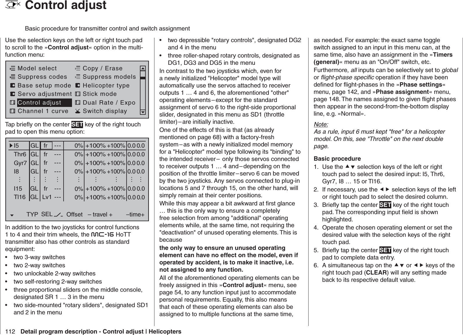 112 Detail program description - Control adjust | Helicopters  Control adjustBasic procedure for transmitter control and switch assignmentUse the selection keys on the left or right touch pad to scroll to the »Control adjust« option in the multi-function menu: Model selectServo adjustment Stick modeControl adjust Dual Rate / ExpoChannel 1 curve Switch displayCopy / EraseSuppress codes  Suppress models Base setup modelHelicopter typeTap brieﬂ y on the center SET key of the right touch pad to open this menu option:0% +100%I5Thr6Gyr7I8TYP SEL+100%0.0 0.0– travel + –time+0% +100%+100%0.0 0.00% +100%+100%0.0 0.00% +100%+100%0.0 0.0GLGLGLGLfr ---frfrfr---------OffsetI15 GL 0% +100%+100%0.0 0.0fr ---………………………Tl16 GL 0% +100%+100%0.0 0.0Lv1 ---In addition to the two joysticks for control functions 1 to 4 and their trim wheels, the mc-16 HoTT transmitter also has other controls as standard equipment:two 3-way switches• two 2-way switches• two unlockable 2-way switches• two self-restoring 2-way switches• three proportional sliders on the middle console, • designated SR 1 … 3 in the menutwo side-mounted &quot;rotary sliders&quot;, designated SD1 • and 2 in the menutwo depressible &quot;rotary controls&quot;, designated DG2 • and 4 in the menuthree roller-shaped rotary controls, designated as • DG1, DG3 and DG5 in the menu In contrast to the two joysticks which, even for a newly initialized &quot;Helicopter&quot; model type will automatically use the servos attached to receiver outputs 1 … 4 and 6, the aforementioned &quot;other&quot; operating elements – except for the standard assignment of servo 6 to the right-side proportional slider, designated in this menu as SD1 (throttle limiter) – are  initially  inactive. One of the effects of this is that (as already mentioned on page 68) with a factory-fresh system – as with a newly initialized model memory for a &quot;Helicopter&quot; model type following its &quot;binding&quot; to the intended receiver –  only those servos connected to receiver outputs 1 … 4 and – depending on the position of the throttle limiter – servo 6 can be moved by the two joysticks. Any servos connected to plug-in locations 5 and 7 through 15, on the other hand, will simply remain at their center positions.While this may appear a bit awkward at ﬁ rst glance … this is the only way to ensure a completely free selection from among &quot;additional&quot; operating elements while, at the same time, not requiring the &quot;deactivation&quot; of unused operating elements. This is because the only way to ensure an unused operating element can have no effect on the model, even if operated by accident, is to make it inactive, i.e. not assigned to any function.All of the aforementioned operating elements can be freely assigned in this »Control adjust« menu, see page 54, to any function input just to accommodate personal requirements. Equally, this also means that each of these operating elements can also be assigned to to multiple functions at the same time, as needed. For example: the exact same toggle switch assigned to an input in this menu can, at the same time, also have an assignment in the »Timers (general)« menu as an &quot;On/Off&quot; switch, etc.Furthermore, all inputs can be selectively set to global or ﬂ ight-phase speciﬁ c operation if they have been deﬁ ned for ﬂ ight-phases in the »Phase settings« menu, page 142, and »Phase assignment« menu, page 148. The names assigned to given ﬂ ight phases then appear in the second-from-the-bottom display line, e.g. «Normal».Note:As a rule, input 6 must kept &quot;free&quot; for a helicopter model. On this, see &quot;Throttle&quot; on the next double page.Basic procedureUse the 1.   selection keys of the left or right touch pad to select the desired input: I5, Thr6, Gyr7, I8 … 15 or Tl16. If necessary, use the 2.   selection keys of the left or right touch pad to select the desired column.Brieﬂ y tap the center 3.  SET key of the right touch pad. The corresponding input ﬁ eld is shown highlighted.Operate the chosen operating element or set the 4. desired value with the selection keys of the right touch pad.Brieﬂ y tap the center 5.  SET key of the right touch pad to complete data entry.A simultaneous tap on the 6.   or  keys of the right touch pad (CLEAR) will any setting made back to its respective default value.