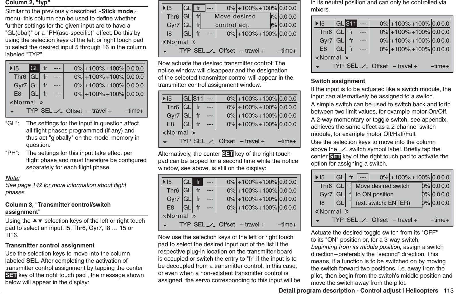 113Detail program description - Control adjust | Helicoptersin its neutral position and can only be controlled via mixers.0% +100%I5Thr6Gyr7E8TYP SEL+100%0.0 0.0– travel + –time+0% +100%+100%0.0 0.00% +100%+100%0.0 0.00% +100%+100%0.0 0.0GLGLGLS11 ---frfrfr---------OffsetGLNormal Switch assignment If the input is to be actuated like a switch module, the input can alternatively be assigned to a switch.A simple switch can be used to switch back and forth between two limit values, for example motor On/Off.A 2-way momentary or toggle switch, see appendix, achieves the same effect as a 2-channel switch module, for example motor Off/Half/Full. Use the selection keys to move into the column above the   switch symbol label. Brieﬂ y tap the center SET key of the right touch pad to activate the option for assigning a switch.0% +100%I5Thr6Gyr7I8TYP SEL+100%0.0 0.0– travel + –time+0% +100%+100%0.0 0.00% +100%+100%0.0 0.00% +100%+100%0.0 0.0GLGLGL---frfrfr---------OffsetGL frNormalMove desired switchto ON position(ext. switch: ENTER)Actuate the desired toggle switch from its &quot;OFF&quot; to its &quot;ON&quot; position or, for a 3-way switch, beginning from its middle position, assign a switch direction – preferably the &quot;second&quot; direction. This means, if a function is to be switched on by moving the switch forward two positions, i.e. away from the pilot, then begin from the switch&apos;s middle position and move the switch away from the pilot.  Column 2, &quot;typ&quot;Similar to the previously described »Stick mode« menu, this column can be used to deﬁ ne whether further settings for the given input are to have a &quot;GL(obal)&quot; or a &quot;PH(ase-speciﬁ c)&quot; effect. Do this by using the selection keys of the left or right touch pad to select the desired input 5 through 16 in the column labeled &quot;TYP&quot;.0% +100%I5Thr6Gyr7E8TYP SEL+100%0.0 0.0– travel + –time+0% +100%+100%0.0 0.00% +100%+100%0.0 0.00% +100%+100%0.0 0.0GLGLGLfr ---frfrfr---------OffsetGLNormal&quot;GL&quot;:  The settings for the input in question affect all ﬂ ight phases programmed (if any) and thus act &quot;globally&quot; on the model memory in question.&quot;PH&quot;:  The settings for this input take effect per ﬂ ight phase and must therefore be conﬁ gured separately for each ﬂ ight phase.Note:See page 142 for more information about ﬂ ight phases. Column 3, &quot;Transmitter control/switch assignment&quot;Using the  selection keys of the left or right touch pad to select an input: I5, Thr6, Gyr7, I8 … 15 or Tl16. Transmitter control assignmentUse the selection keys to move into the column labeled SEL. After completing the activation of transmitter control assignment by tapping the center SET key of the right touch pad , the message shown below will appear in the display:0% +100%I5Thr6Gyr7I8TYP SEL+100%0.0 0.0– travel + –time+0% +100%+100%0.0 0.00% +100%+100%0.0 0.00% +100%+100%0.0 0.0GLGLGLfr ---frfrfr---------OffsetGLNormalMove desiredcontrol adj.Now actuate the desired transmitter control: The notice window will disappear and the designation of the selected transmitter control will appear in the transmitter control assignment window.0% +100%I5Thr6Gyr7E8TYP SEL+100%0.0 0.0– travel + –time+0% +100%+100%0.0 0.00% +100%+100%0.0 0.00% +100%+100%0.0 0.0GLGLGLS11 ---frfrfr---------OffsetGLNormalAlternatively, the center SET key of the right touch pad can be tapped for a second time while the notice window, see above, is still on the display:0% +100%I5Thr6Gyr7E8TYP SEL+100%0.0 0.0– travel + –time+0% +100%+100%0.0 0.00% +100%+100%0.0 0.00% +100%+100%0.0 0.0GLGLGLfr ---frfrfr---------OffsetGLNormalNow use the selection keys of the left or right touch pad to select the desired input out of the list if the respective plug-in location on the transmitter board is occupied or switch the entry to &quot;fr&quot; if the input is to be decoupled from a transmitter control. In this case, or even when a non-existent transmitter control is assigned, the servo corresponding to this input will be 