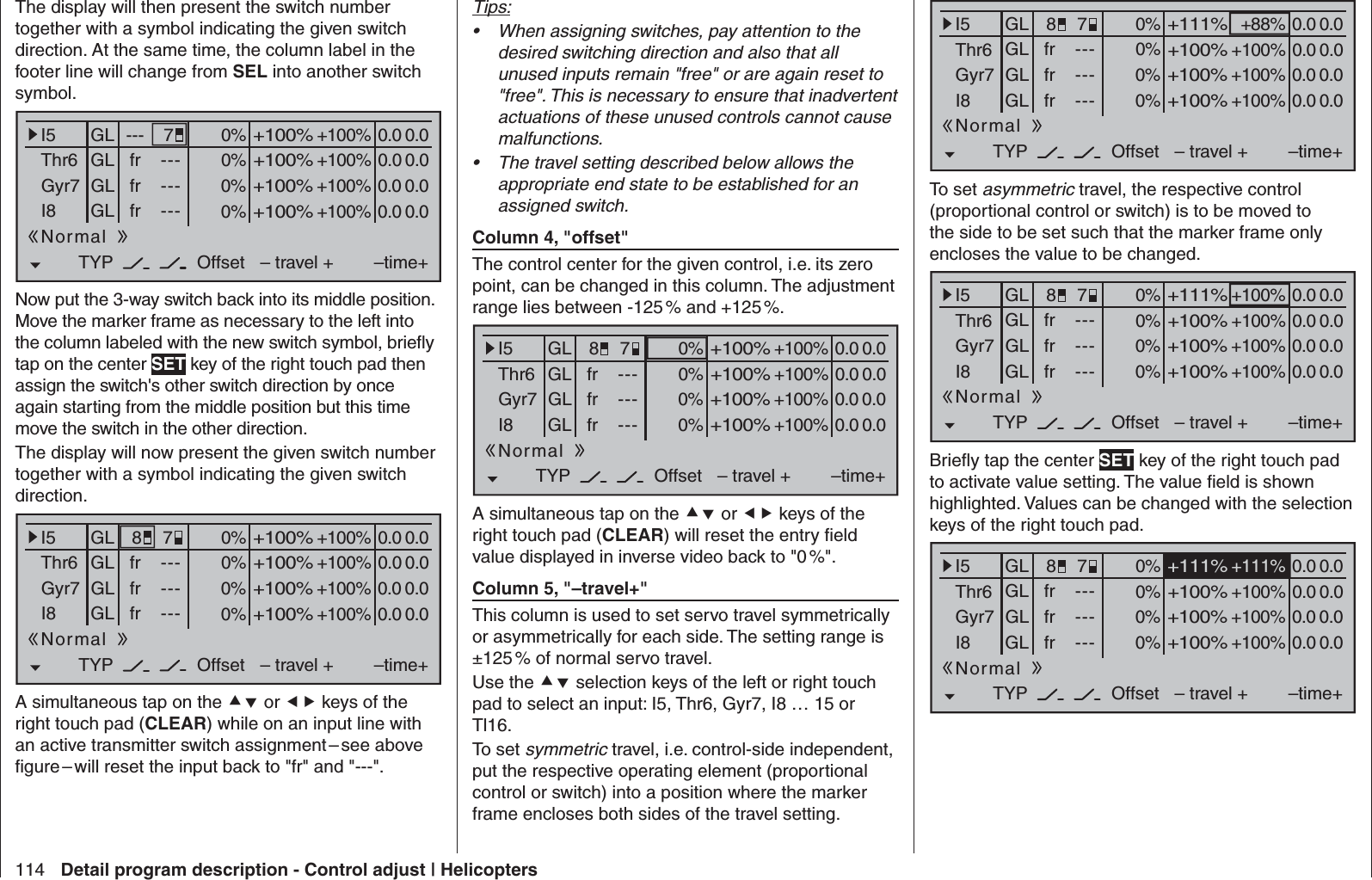 114 Detail program description - Control adjust | HelicoptersThe display will then present the switch number together with a symbol indicating the given switch direction. At the same time, the column label in the footer line will change from SEL into another switch symbol.0% +100%I5Thr6Gyr7I8TYP+100%0.0 0.0– travel + –time+0% +100%+100%0.0 0.00% +100%+100%0.0 0.00% +100%+100%0.0 0.0GLGLGLfrfrfr---------OffsetGL ---Normal7Now put the 3-way switch back into its middle position. Move the marker frame as necessary to the left into the column labeled with the new switch symbol, brieﬂ y tap on the center SET key of the right touch pad then assign the switch&apos;s other switch direction by once again starting from the middle position but this time move the switch in the other direction.The display will now present the given switch number together with a symbol indicating the given switch direction.0% +100%I5Thr6Gyr7I8TYP+100%0.0 0.0– travel + –time+0% +100%+100%0.0 0.00% +100%+100%0.0 0.00% +100%+100%0.0 0.0GLGLGLfrfrfr---------OffsetGLNormal78A simultaneous tap on the  or  keys of the right touch pad (CLEAR) while on an input line with an active transmitter switch assignment – see above ﬁ gure – will reset the input back to &quot;fr&quot; and &quot;---&quot;.Tips:When assigning switches, pay attention to the • desired switching direction and also that all unused inputs remain &quot;free&quot; or are again reset to &quot;free&quot;. This is necessary to ensure that inadvertent actuations of these unused controls cannot cause malfunctions.The travel setting described below allows the • appropriate end state to be established for an assigned switch. Column 4, &quot;offset&quot;The control center for the given control, i.e. its zero point, can be changed in this column. The adjustment range lies between -125 % and +125 %.0% +100%I5Thr6Gyr7I8TYP+100%0.0 0.0– travel + –time+0% +100%+100%0.0 0.00% +100%+100%0.0 0.00% +100%+100%0.0 0.0GLGLGLfrfrfr---------OffsetGLNormal78A simultaneous tap on the  or  keys of the right touch pad (CLEAR) will reset the entry ﬁ eld value displayed in inverse video back to &quot;0 %&quot;. Column 5, &quot;–travel+&quot;This column is used to set servo travel symmetrically or asymmetrically for each side. The setting range is ±125 % of normal servo travel.Use the  selection keys of the left or right touch pad to select an input: I5, Thr6, Gyr7, I8 … 15 or Tl16.To set symmetric travel, i.e. control-side independent, put the respective operating element (proportional control or switch) into a position where the marker frame encloses both sides of the travel setting.0% +88%I5Thr6Gyr7I8TYP+111%0.0 0.0– travel + –time+0% +100%+100%0.0 0.00% +100%+100%0.0 0.00% +100%+100%0.0 0.0GLGLGLfrfrfr---------OffsetGLNormal78To set asymmetric travel, the respective control (proportional control or switch) is to be moved to the side to be set such that the marker frame only encloses the value to be changed.0% +100%I5Thr6Gyr7I8TYP+111%0.0 0.0– travel + –time+0% +100%+100%0.0 0.00% +100%+100%0.0 0.00% +100%+100%0.0 0.0GLGLGLfrfrfr---------OffsetGLNormal78Brieﬂ y tap the center SET key of the right touch pad to activate value setting. The value ﬁ eld is shown highlighted. Values can be changed with the selection keys of the right touch pad.0% +111%I5Thr6Gyr7I8TYP+111%0.0 0.0– travel + –time+0% +100%+100%0.0 0.00% +100%+100%0.0 0.00% +100%+100%0.0 0.0GLGLGLfrfrfr---------OffsetGLNormal78