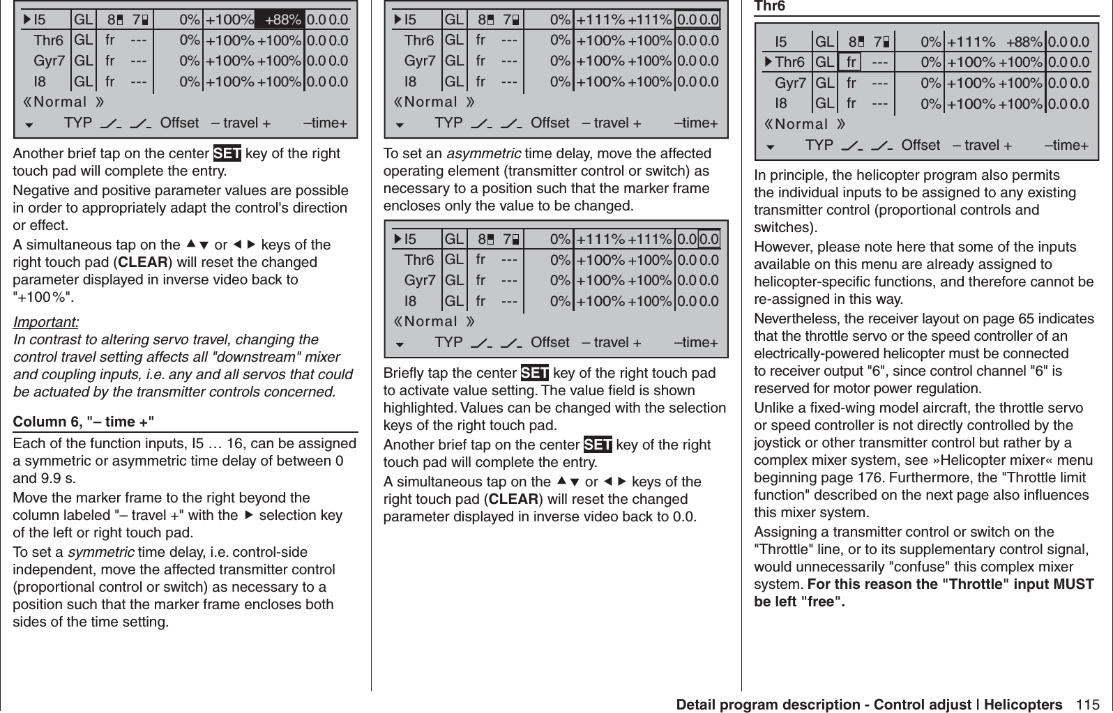 115Detail program description - Control adjust | Helicopters Thr60% +88%I5Thr6Gyr7I8TYP+111%0.0 0.0– travel + –time+0% +100%+100%0.0 0.00% +100%+100%0.0 0.00% +100%+100%0.0 0.0GLGLGLfrfrfr---------OffsetGLNormal78In principle, the helicopter program also permits the individual inputs to be assigned to any existing transmitter control (proportional controls and switches).However, please note here that some of the inputs available on this menu are already assigned to helicopter-speciﬁ c functions, and therefore cannot be re-assigned in this way.Nevertheless, the receiver layout on page 65 indicates that the throttle servo or the speed controller of an electrically-powered helicopter must be connected to receiver output &quot;6&quot;, since control channel &quot;6&quot; is reserved for motor power regulation.Unlike a ﬁ xed-wing model aircraft, the throttle servo or speed controller is not directly controlled by the joystick or other transmitter control but rather by a complex mixer system, see »Helicopter mixer« menu beginning page 176. Furthermore, the &quot;Throttle limit function&quot; described on the next page also inﬂ uences this mixer system.Assigning a transmitter control or switch on the &quot;Throttle&quot; line, or to its supplementary control signal, would unnecessarily &quot;confuse&quot; this complex mixer system. For this reason the &quot;Throttle&quot; input MUST be left &quot;free&quot;.0% +88%I5Thr6Gyr7I8TYP+100%0.0 0.0– travel + –time+0% +100%+100%0.0 0.00% +100%+100%0.0 0.00% +100%+100%0.0 0.0GLGLGLfrfrfr---------OffsetGLNormal78Another brief tap on the center SET key of the right touch pad will complete the entry.Negative and positive parameter values are possible in order to appropriately adapt the control&apos;s direction or effect.A simultaneous tap on the  or  keys of the right touch pad (CLEAR) will reset the changed parameter displayed in inverse video back to &quot;+100 %&quot;.Important:In contrast to altering servo travel, changing the control travel setting affects all &quot;downstream&quot; mixer and coupling inputs, i.e. any and all servos that could be actuated by the transmitter controls concerned. Column 6, &quot;– time +&quot;Each of the function inputs, I5 … 16, can be assigned a symmetric or asymmetric time delay of between 0 and 9.9 s.Move the marker frame to the right beyond the column labeled &quot;– travel +&quot; with the  selection key of the left or right touch pad.To set a symmetric time delay, i.e. control-side independent, move the affected transmitter control (proportional control or switch) as necessary to a position such that the marker frame encloses both sides of the time setting.0% +111%I5Thr6Gyr7I8TYP+111%0.0 0.0– travel + –time+0% +100%+100%0.0 0.00% +100%+100%0.0 0.00% +100%+100%0.0 0.0GLGLGLfrfrfr---------OffsetGLNormal78To set an asymmetric time delay, move the affected operating element (transmitter control or switch) as necessary to a position such that the marker frame encloses only the value to be changed.0% +111%I5Thr6Gyr7I8TYP+111%0.0 0.0– travel + –time+0% +100%+100%0.0 0.00% +100%+100%0.0 0.00% +100%+100%0.0 0.0GLGLGLfrfrfr---------OffsetGLNormal78Brieﬂ y tap the center SET key of the right touch pad to activate value setting. The value ﬁ eld is shown highlighted. Values can be changed with the selection keys of the right touch pad.Another brief tap on the center SET key of the right touch pad will complete the entry.A simultaneous tap on the  or  keys of the right touch pad (CLEAR) will reset the changed parameter displayed in inverse video back to 0.0.