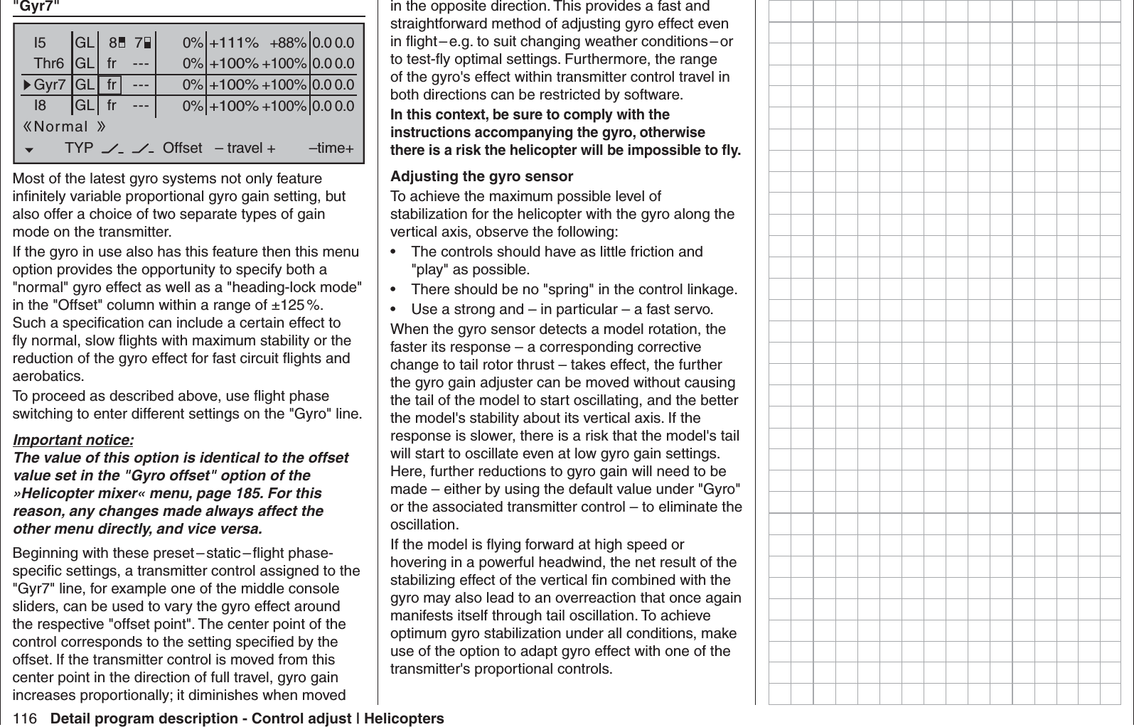 116 Detail program description - Control adjust | Helicopters &quot; Gyr7&quot;0% +88%I5Thr6Gyr7I8TYP+111%0.0 0.0– travel + –time+0% +100%+100%0.0 0.00% +100%+100%0.0 0.00% +100%+100%0.0 0.0GLGLGLfrfrfr---------OffsetGLNormal78Most of the latest gyro systems not only feature inﬁ nitely variable proportional gyro gain setting, but also offer a choice of two separate types of gain mode on the transmitter. If the gyro in use also has this feature then this menu option provides the opportunity to specify both a &quot;normal&quot; gyro effect as well as a &quot;heading-lock mode&quot; in the &quot;Offset&quot; column within a range of ±125 %. Such a speciﬁ cation can include a certain effect to ﬂ y normal, slow ﬂ ights with maximum stability or the reduction of the gyro effect for fast circuit ﬂ ights and aerobatics.To proceed as described above, use ﬂ ight phase switching to enter different settings on the &quot;Gyro&quot; line.Important notice:The value of this option is identical to the offset value set in the &quot;Gyro offset&quot; option of the »Helicopter mixer« menu, page 185. For this reason, any changes made always affect the other menu directly, and vice versa.Beginning  with  these  preset – static – ﬂ  ight  phase-speciﬁ c settings, a transmitter control assigned to the &quot;Gyr7&quot; line, for example one of the middle console sliders, can be used to vary the gyro effect around the respective &quot;offset point&quot;. The center point of the control corresponds to the setting speciﬁ ed by the offset. If the transmitter control is moved from this center point in the direction of full travel, gyro gain increases proportionally; it diminishes when moved in the opposite direction. This provides a fast and straightforward method of adjusting gyro effect even in ﬂ ight – e.g. to suit changing weather conditions – or to test-ﬂ y optimal settings. Furthermore, the range of the gyro&apos;s effect within transmitter control travel in both directions can be restricted by software. In this context, be sure to comply with the instructions accompanying the gyro, otherwise there is a risk the helicopter will be impossible to ﬂ y.Adjusting the gyro sensorTo achieve the maximum possible level of stabilization for the helicopter with the gyro along the vertical axis, observe the following:The controls should have as little friction and • &quot;play&quot; as possible.There should be no &quot;spring&quot; in the control linkage.• Use a strong and – in particular – a fast servo. • When the gyro sensor detects a model rotation, the faster its response – a corresponding corrective change to tail rotor thrust – takes effect, the further the gyro gain adjuster can be moved without causing the tail of the model to start oscillating, and the better the model&apos;s stability about its vertical axis. If the response is slower, there is a risk that the model&apos;s tail will start to oscillate even at low gyro gain settings. Here, further reductions to gyro gain will need to be made – either by using the default value under &quot;Gyro&quot; or the associated transmitter control – to eliminate the oscillation.If the model is ﬂ ying forward at high speed or hovering in a powerful headwind, the net result of the stabilizing effect of the vertical ﬁ n combined with the gyro may also lead to an overreaction that once again manifests itself through tail oscillation. To achieve optimum gyro stabilization under all conditions, make use of the option to adapt gyro effect with one of the transmitter&apos;s proportional controls.