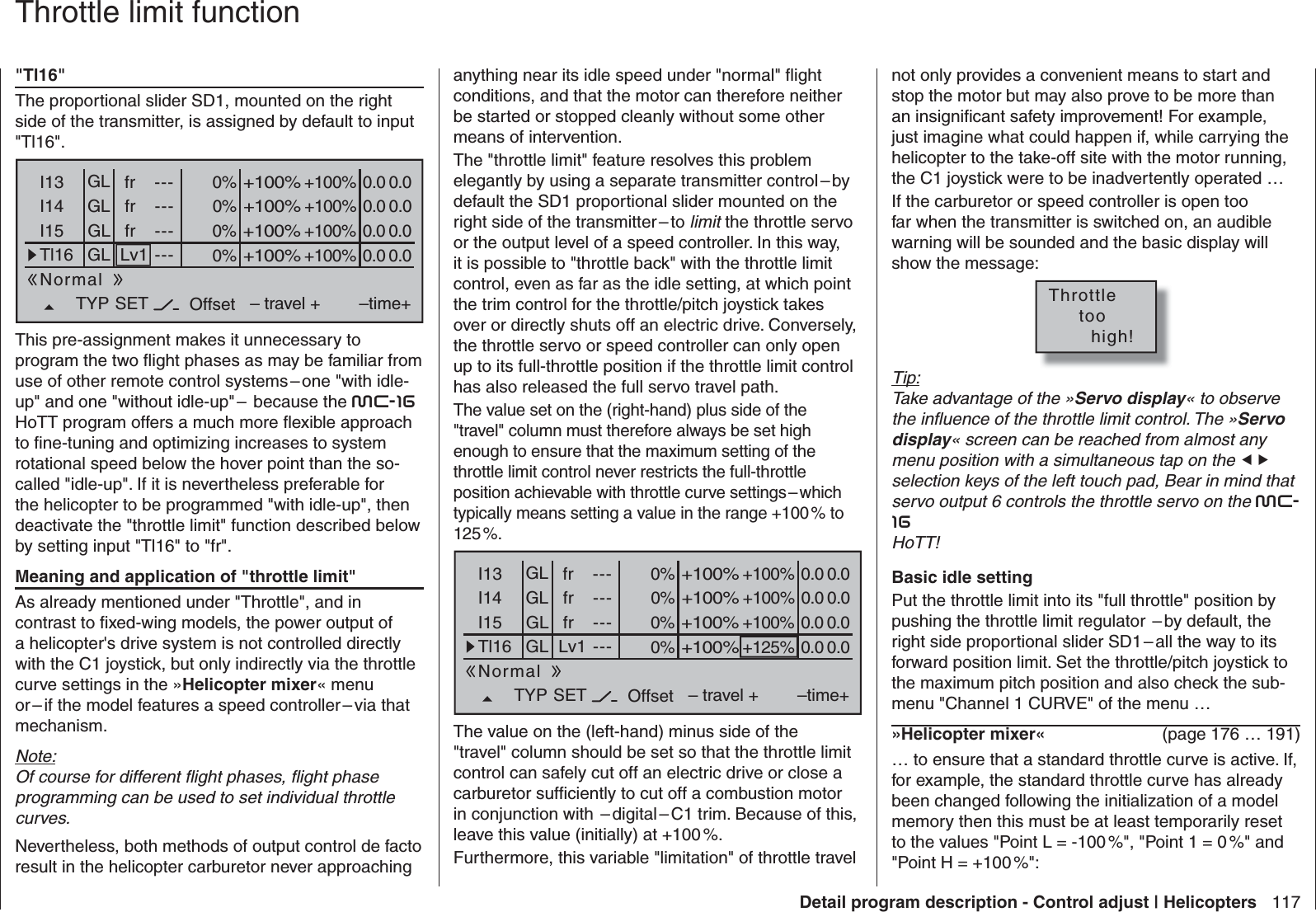 117Detail program description - Control adjust | Helicoptersnot only provides a convenient means to start and stop the motor but may also prove to be more than an insigniﬁ cant safety improvement! For example, just imagine what could happen if, while carrying the helicopter to the take-off site with the motor running, the C1 joystick were to be inadvertently operated … If the carburetor or speed controller is open too far when the transmitter is switched on, an audible warning will be sounded and the basic display will show the message:Throttle     too       high!Tip:Take advantage of the »Servo display« to observe the inﬂ uence of the throttle limit control. The »Servo display« screen can be reached from almost any menu position with a simultaneous tap on the  selection keys of the left touch pad, Bear in mind that servo output 6 controls the throttle servo on the mc-16HoTT!  Basic idle settingPut the throttle limit into its &quot;full throttle&quot; position by pushing the throttle limit regulator  – by default, the right side proportional slider SD1 – all the way to its forward position limit. Set the throttle/pitch joystick to the maximum pitch position and also check the sub-menu &quot;Channel 1 CURVE&quot; of the menu …»Helicopter mixer«  (page 176 … 191)… to ensure that a standard throttle curve is active. If, for example, the standard throttle curve has already been changed following the initialization of a model memory then this must be at least temporarily reset to the values &quot;Point L = -100 %&quot;, &quot;Point 1 = 0 %&quot; and &quot;Point H = +100 %&quot;:&quot;Tl16&quot;The proportional slider SD1, mounted on the right side of the transmitter, is assigned by default to input &quot;Tl16&quot;.0%I13 +100%I14I15Tl16TYP+100%– travel + –time+0% +100%+100%0.0 0.00% +100%+100%0.0 0.00% +100%+100%0.0 0.0GLGLGLfrfrLv1---------OffsetGLNormal0.0 0.0fr ---SETThis pre-assignment makes it unnecessary to program the two ﬂ ight phases as may be familiar from use of other remote control systems – one &quot;with idle-up&quot; and one &quot;without idle-up&quot; –  because the mc-16HoTT program offers a much more ﬂ exible approach to ﬁ ne-tuning and optimizing increases to system rotational speed below the hover point than the so-called &quot;idle-up&quot;. If it is nevertheless preferable for the helicopter to be programmed &quot;with idle-up&quot;, then deactivate the &quot;throttle limit&quot; function described below by setting input &quot;Tl16&quot; to &quot;fr&quot;. Meaning and application of &quot;throttle limit&quot;As already mentioned under &quot;Throttle&quot;, and in contrast to ﬁ xed-wing models, the power output of a helicopter&apos;s drive system is not controlled directly with the C1 joystick, but only indirectly via the throttle curve settings in the »Helicopter mixer« menu or – if the model features a speed controller – via that mechanism.Note:Of course for different ﬂ ight phases, ﬂ ight phase programming can be used to set individual throttle curves.Nevertheless, both methods of output control de facto result in the helicopter carburetor never approaching   Throttle limit functionanything near its idle speed under &quot;normal&quot; ﬂ ight conditions, and that the motor can therefore neither be started or stopped cleanly without some other means of intervention. The &quot;throttle limit&quot; feature resolves this problem elegantly by using a separate transmitter control – by default the SD1 proportional slider mounted on the right side of the transmitter – to limit the throttle servo or the output level of a speed controller. In this way, it is possible to &quot;throttle back&quot; with the throttle limit control, even as far as the idle setting, at which point the trim control for the throttle/pitch joystick takes over or directly shuts off an electric drive. Conversely, the throttle servo or speed controller can only open up to its full-throttle position if the throttle limit control has also released the full servo travel path.The value set on the (right-hand) plus side of the &quot;travel&quot; column must therefore always be set high enough to ensure that the maximum setting of the throttle limit control never restricts the full-throttle position achievable with throttle curve settings – which typically means setting a value in the range +100 % to 125 %. 0%I13 +100%I14I15Tl16TYP+100%– travel + –time+0% +100%+100%0.0 0.00% +100%+100%0.0 0.00% +125%+100%0.0 0.0GLGLGLfrfrLv1---------OffsetGLNormal0.0 0.0fr ---SETThe value on the (left-hand) minus side of the &quot;travel&quot; column should be set so that the throttle limit control can safely cut off an electric drive or close a carburetor sufﬁ ciently to cut off a combustion motor in conjunction with  – digital – C1 trim. Because of this, leave this value (initially) at +100 %.Furthermore, this variable &quot;limitation&quot; of throttle travel 