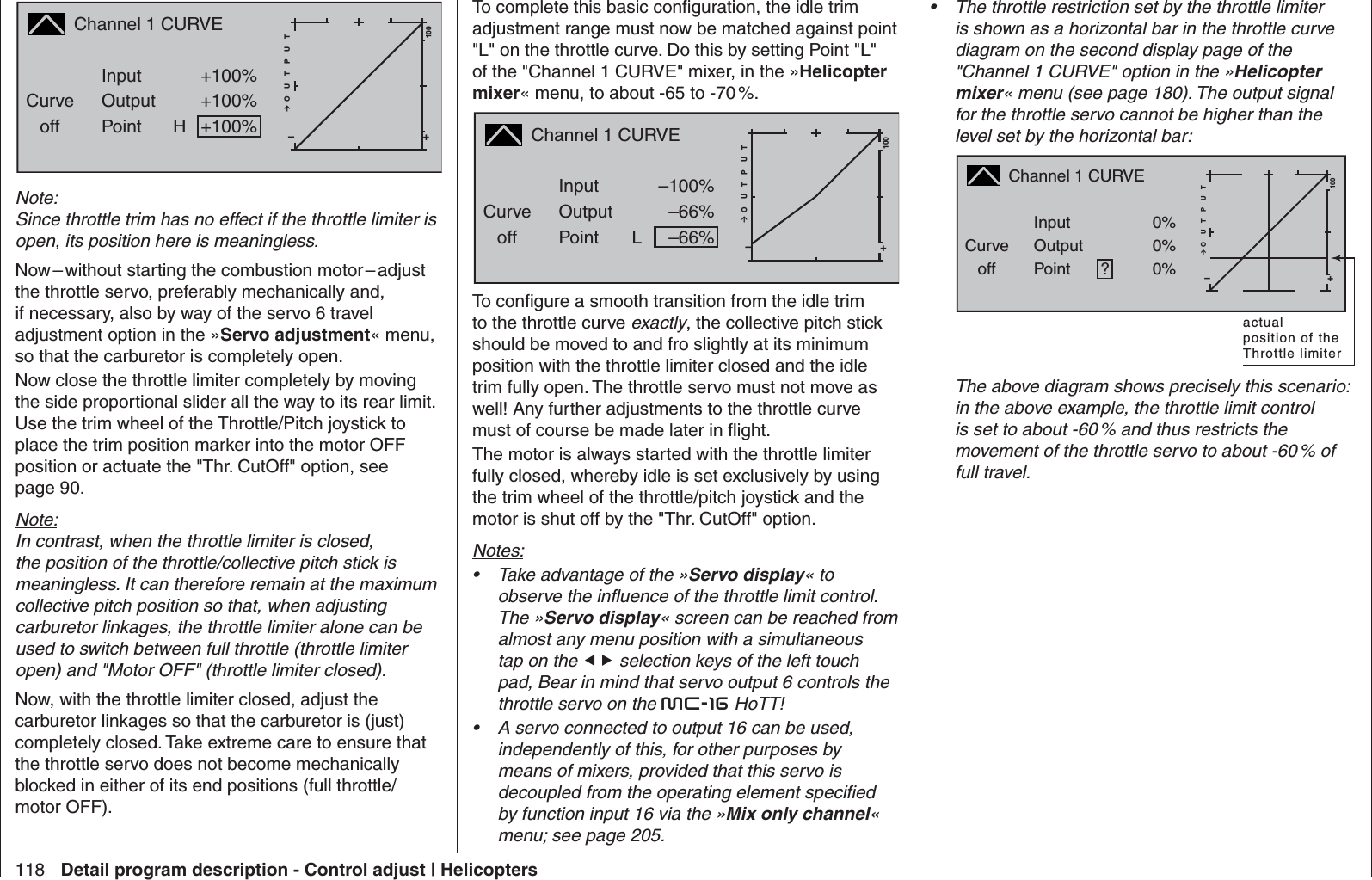 118 Detail program description - Control adjust | HelicoptersChannel 1 CURVECurveoff PointOutputInput +100%+100%H+–100O U T P U T0%+100%Note:Since throttle trim has no effect if the throttle limiter is open, its position here is meaningless.Now – without starting the combustion motor – adjust the throttle servo, preferably mechanically and, if necessary, also by way of the servo 6 travel adjustment option in the »Servo adjustment« menu, so that the carburetor is completely open. Now close the throttle limiter completely by moving the side proportional slider all the way to its rear limit. Use the trim wheel of the Throttle/Pitch joystick to place the trim position marker into the motor OFF position or actuate the &quot;Thr. CutOff&quot; option, see page 90.Note:In contrast, when the throttle limiter is closed, the position of the throttle/collective pitch stick is meaningless. It can therefore remain at the maximum collective pitch position so that, when adjusting carburetor linkages, the throttle limiter alone can be used to switch between full throttle (throttle limiter open) and &quot;Motor OFF&quot; (throttle limiter closed).Now, with the throttle limiter closed, adjust the carburetor linkages so that the carburetor is (just) completely closed. Take extreme care to ensure that the throttle servo does not become mechanically blocked in either of its end positions (full throttle/motor OFF).To complete this basic conﬁ guration, the idle trim adjustment range must now be matched against point &quot;L&quot; on the throttle curve. Do this by setting Point &quot;L&quot; of the &quot;Channel 1 CURVE&quot; mixer, in the »Helicopter mixer« menu, to about -65 to -70 %.Channel 1 CURVECurveoff PointOutputInput –100%–66%L+–100O U T P U T0%–66%To conﬁ gure a smooth transition from the idle trim to the throttle curve exactly, the collective pitch stick should be moved to and fro slightly at its minimum position with the throttle limiter closed and the idle trim fully open. The throttle servo must not move as well! Any further adjustments to the throttle curve must of course be made later in ﬂ ight.The motor is always started with the throttle limiter fully closed, whereby idle is set exclusively by using the trim wheel of the throttle/pitch joystick and the motor is shut off by the &quot;Thr. CutOff&quot; option. Notes:Take advantage of the »•  Servo display« to observe the inﬂ uence of the throttle limit control. The »Servo display« screen can be reached from almost any menu position with a simultaneous tap on the  selection keys of the left touch pad, Bear in mind that servo output 6 controls the throttle servo on the mc-16 HoTT!A servo connected to output 16 can be used, • independently of this, for other purposes by means of mixers, provided that this servo is decoupled from the operating element speciﬁ ed by function input 16 via the »Mix only channel« menu; see page 205.The throttle restriction set by the throttle limiter • is shown as a horizontal bar in the throttle curve diagram on the second display page of the &quot;Channel 1 CURVE&quot; option in the »Helicopter mixer« menu (see page 180). The output signal for the throttle servo cannot be higher than the level set by the horizontal bar:Channel 1 CURVECurveoff PointOutputInput 0%0%?+–100O U T P U T0%0%actualposition of theThrottle limiterThe above diagram shows precisely this scenario: in the above example, the throttle limit control is set to about -60 % and thus restricts the movement of the throttle servo to about -60 % of full travel.