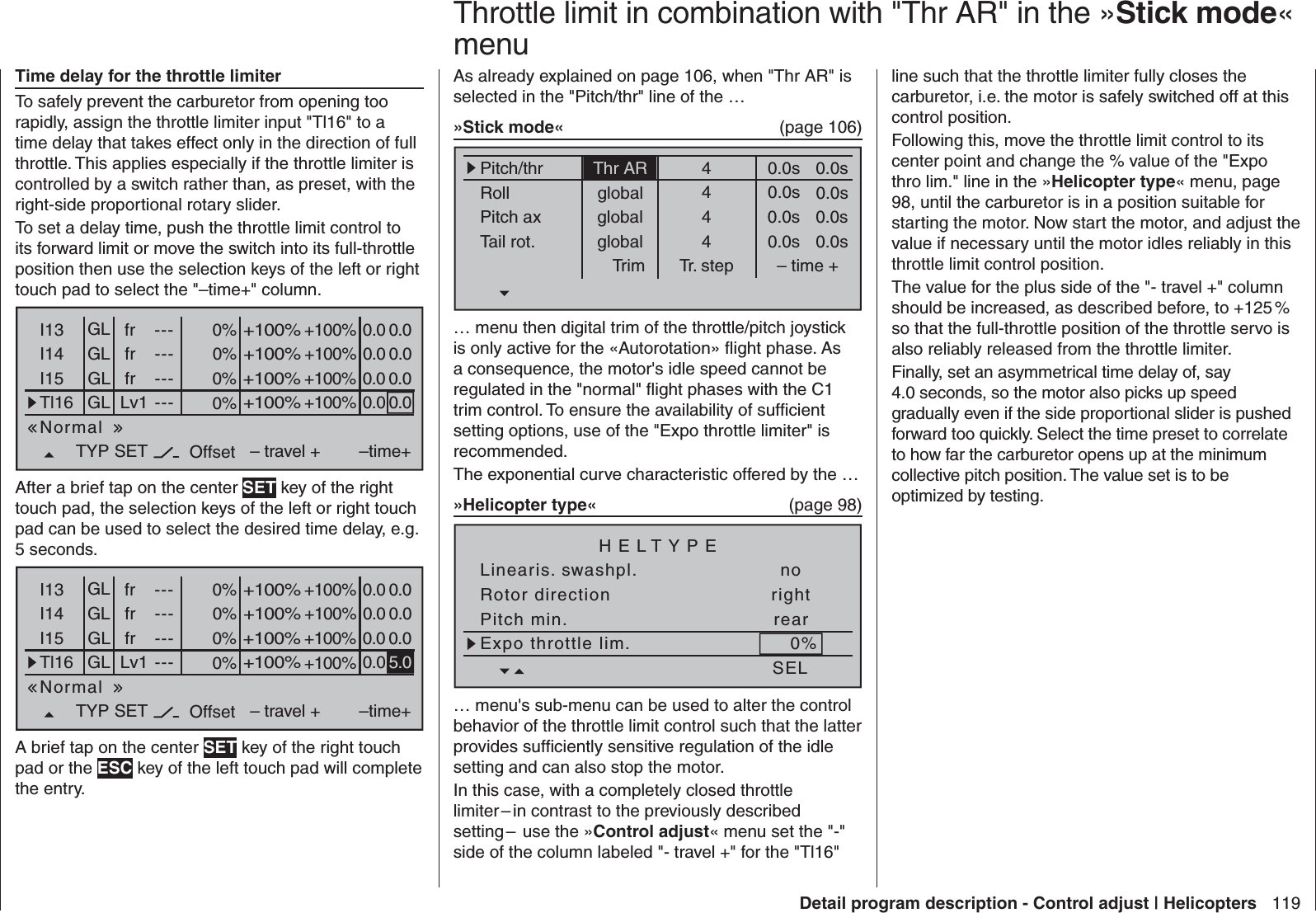 119Detail program description - Control adjust | Helicopters Time delay for the throttle limiterTo safely prevent the carburetor from opening too rapidly, assign the throttle limiter input &quot;Tl16&quot; to a time delay that takes effect only in the direction of full throttle. This applies especially if the throttle limiter is controlled by a switch rather than, as preset, with the right-side proportional rotary slider.To set a delay time, push the throttle limit control to its forward limit or move the switch into its full-throttle position then use the selection keys of the left or right touch pad to select the &quot;–time+&quot; column.0%I13 +100%I14I15Tl16TYP+100%– travel + –time+0% +100%+100%0.0 0.00% +100%+100%0.0 0.00% +100%+100%0.0GLGLGLfrfrLv1---------OffsetGLNormal0.0 0.0fr ---0.0SETAfter a brief tap on the center SET key of the right touch pad, the selection keys of the left or right touch pad can be used to select the desired time delay, e.g. 5 seconds.0%I13 +100%I14I15Tl16TYP+100%– travel + –time+0% +100%+100%0.0 0.00% +100%+100%0.0 0.00% +100%+100%0.0GLGLGLfrfrLv1---------OffsetGLNormal0.0 0.0fr ---5.0SETA brief tap on the center SET key of the right touch pad or the ESC key of the left touch pad will complete the entry.As already explained on page 106, when &quot;Thr AR&quot; is selected in the &quot;Pitch/thr&quot; line of the …»Stick mode«  (page 106)Pitch/thrRollPitch axTail rot.Trim0.0sTr. step – time +global 0.0sglobal 0.0sglobal 0.0s0.0s0.0s0.0s0.0s4444Thr AR… menu then digital trim of the throttle/pitch joystick is only active for the «Autorotation» ﬂ ight phase. As a consequence, the motor&apos;s idle speed cannot be regulated in the &quot;normal&quot; ﬂ ight phases with the C1 trim control. To ensure the availability of sufﬁ cient setting options, use of the &quot;Expo throttle limiter&quot; is recommended.The exponential curve characteristic offered by the …»Helicopter type«  (page 98)Linearis. swashpl. noRotor direction rightHELTYPEPitch min. rearSELExpo throttle lim. 0%… menu&apos;s sub-menu can be used to alter the control behavior of the throttle limit control such that the latter provides sufﬁ ciently sensitive regulation of the idle setting and can also stop the motor.In this case, with a completely closed throttle limiter – in contrast to the previously described setting –  use the »Control adjust« menu set the &quot;-&quot; side of the column labeled &quot;- travel +&quot; for the &quot;Tl16&quot;   Throttle limit in combination with &quot;Thr AR&quot; in the »Stick mode« menuline such that the throttle limiter fully closes the carburetor, i.e. the motor is safely switched off at this control position.Following this, move the throttle limit control to its center point and change the % value of the &quot;Expo thro lim.&quot; line in the »Helicopter type« menu, page 98, until the carburetor is in a position suitable for starting the motor. Now start the motor, and adjust the value if necessary until the motor idles reliably in this throttle limit control position.The value for the plus side of the &quot;- travel +&quot; column should be increased, as described before, to +125 % so that the full-throttle position of the throttle servo is also reliably released from the throttle limiter.Finally, set an asymmetrical time delay of, say 4.0 seconds, so the motor also picks up speed gradually even if the side proportional slider is pushed forward too quickly. Select the time preset to correlate to how far the carburetor opens up at the minimum collective pitch position. The value set is to be optimized by testing. 