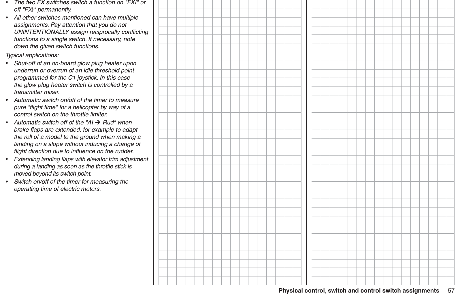 57Physical control, switch and control switch assignmentsThe two FX switches switch a function on &quot;FXI&quot; or • off &quot;FX &quot; permanently.All other switches mentioned can have multiple • assignments. Pay attention that you do not UNINTENTIONALLY assign reciprocally conﬂ icting functions to a single switch. If necessary, note down the given switch functions.Typical applications:Shut-off of an on-board glow plug heater upon • underrun or overrun of an idle threshold point programmed for the C1 joystick. In this case the glow plug heater switch is controlled by a transmitter mixer.Automatic switch on/off of the timer to measure • pure &quot;ﬂ ight time&quot; for a helicopter by way of a control switch on the throttle limiter.Automatic switch off of the &quot;AI •   Rud&quot; when brake ﬂ aps are extended, for example to adapt the roll of a model to the ground when making a landing on a slope without inducing a change of ﬂ ight direction due to inﬂ uence on the rudder.Extending landing ﬂ aps with elevator trim adjustment • during a landing as soon as the throttle stick is moved beyond its switch point. Switch on/off of the timer for measuring the • operating time of electric motors.