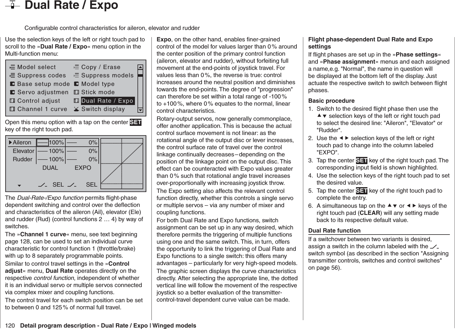 120 Detail program description - Dual Rate / Expo | Winged models  Dual Rate / ExpoConﬁ gurable control characteristics for aileron, elevator and rudderUse the selection keys of the left or right touch pad to scroll to the »Dual Rate / Expo« menu option in the Multi-function menu: Model selectServo adjustmentStick modeControl adjust Dual Rate / ExpoChannel 1 curve Switch displayCopy / EraseSuppress codes  Suppress models Base setup modelModel typeOpen this menu option with a tap on the center SET key of the right touch pad.0%0%0%AileronElevatorRudderDUAL–––––––––SEL–––––––––100%100%100%EXPOSELThe Dual-Rate-/Expo function permits ﬂ ight-phase dependent switching and control over the deﬂ ection and characteristics of the aileron (Ail), elevator (Ele) and rudder (Rud) (control functions 2 … 4) by way of switches. The »Channel 1 curve« menu, see text beginning page 128, can be used to set an individual curve characteristic for control function 1 (throttle/brake) with up to 8 separately programmable points.Similar to control travel settings in the »Control adjust« menu, Dual Rate operates directly on the respective control function, independent of whether it is an individual servo or multiple servos connected via complex mixer and coupling functions. The control travel for each switch position can be set to between 0 and 125 % of normal full travel. Expo, on the other hand, enables ﬁ ner-grained control of the model for values larger than 0 % around the center position of the primary control function (aileron, elevator and rudder), without forfeiting full movement at the end-points of joystick travel. For values less than 0 %, the reverse is true: control increases around the neutral position and diminishes towards the end-points. The degree of &quot;progression&quot; can therefore be set within a total range of -100 % to +100 %, where 0 % equates to the normal, linear control characteristics.Rotary-output servos, now generally commonplace, offer another application. This is because the actual control surface movement is not linear: as the rotational angle of the output disc or lever increases, the control surface rate of travel over the control linkage continually decreases – depending on the position of the linkage point on the output disc. This effect can be counteracted with Expo values greater than 0 % such that rotational angle travel increases over-proportionally with increasing joystick throw.The Expo setting also affects the relevant control function directly, whether this controls a single servo or multiple servos – via any number of mixer and coupling functions.For both Dual Rate and Expo functions, switch assignment can be set up in any way desired, which therefore permits the triggering of multiple functions using one and the same switch. This, in turn, offers the opportunity to link the triggering of Dual Rate and Expo functions to a single switch: this offers many advantages – particularly for very high-speed models.The graphic screen displays the curve characteristics directly. After selecting the appropriate line, the dotted vertical line will follow the movement of the respective joystick so a better evaluation of the transmitter-control-travel dependent curve value can be made.Flight phase-dependent Dual Rate and Expo settingsIf ﬂ ight phases are set up in the »Phase settings« and »Phase assignment« menus and each assigned a name,e.g. &quot;Normal&quot;, the name in question will be displayed at the bottom left of the display. Just actuate the respective switch to switch between ﬂ ight phases.Basic procedureSwitch to the desired ﬂ ight phase then use the 1.  selection keys of the left or right touch pad to select the desired line: &quot;Aileron&quot;, &quot;Elevator&quot; or &quot;Rudder&quot;.Use the 2.   selection keys of the left or right touch pad to change into the column labeled &quot;EXPO&quot;.Tap the center 3.  SET key of the right touch pad. The corresponding input ﬁ eld is shown highlighted.Use the selection keys of the right touch pad to set 4. the desired value.Tap the center 5.  SET key of the right touch pad to complete the entry.A simultaneous tap on the 6.  or  keys of the right touch pad (CLEAR) will any setting made back to its respective default value.Dual Rate functionIf a switchover between two variants is desired, assign a switch in the column labeled with the   switch symbol (as described in the section &quot;Assigning transmitter controls, switches and control switches&quot; on page 56).