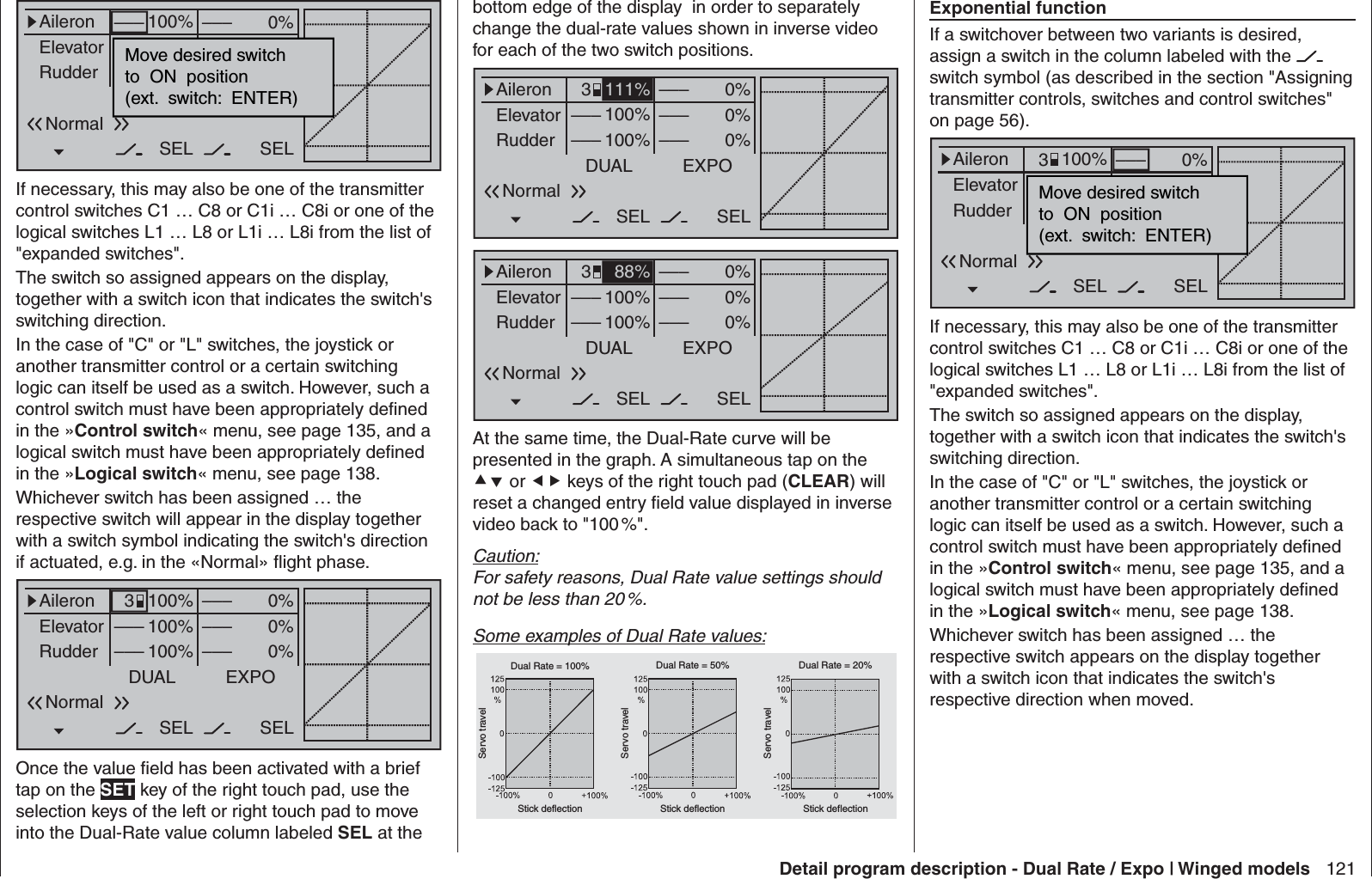 121Detail program description - Dual Rate / Expo | Winged modelsbottom edge of the display  in order to separately change the dual-rate values shown in inverse video for each of the two switch positions.0%0%0%AileronElevatorRudderDUAL––––––SEL–––––––––100%100%EXPOSEL3Normal111%0%0%0%AileronElevatorRudderDUAL––––––SEL–––––––––100%100%EXPOSEL3Normal88%At the same time, the Dual-Rate curve will be presented in the graph. A simultaneous tap on the  or  keys of the right touch pad (CLEAR) will reset a changed entry ﬁ eld value displayed in inverse video back to &quot;100 %&quot;.Caution:For safety reasons, Dual Rate value settings should not be less than 20 %.Some examples of Dual Rate values:Servo travelServo travelServo travelStick deflection Stick deflection Stick deflectionDual Rate = 100% Dual Rate = 50% Dual Rate = 20%0%0%0%AileronElevatorRudderDUAL–––––––––SEL–––––––––100%100%100%EXPOSELMove desired switchto  ON  position(ext.  switch:  ENTER)NormalIf necessary, this may also be one of the transmitter control switches C1 … C8 or C1i … C8i or one of the logical switches L1 … L8 or L1i … L8i from the list of &quot;expanded switches&quot;.The switch so assigned appears on the display, together with a switch icon that indicates the switch&apos;s switching direction.In the case of &quot;C&quot; or &quot;L&quot; switches, the joystick or another transmitter control or a certain switching logic can itself be used as a switch. However, such a control switch must have been appropriately deﬁ ned in the »Control switch« menu, see page 135, and a logical switch must have been appropriately deﬁ ned in the »Logical switch« menu, see page 138.Whichever switch has been assigned … the respective switch will appear in the display together with a switch symbol indicating the switch&apos;s direction if actuated, e.g. in the «Normal» ﬂ ight phase.0%0%0%AileronElevatorRudderDUAL––––––SEL–––––––––100%100%100%EXPOSEL3NormalOnce the value ﬁ eld has been activated with a brief tap on the SET key of the right touch pad, use the selection keys of the left or right touch pad to move into the Dual-Rate value column labeled SEL at the Exponential functionIf a switchover between two variants is desired, assign a switch in the column labeled with the   switch symbol (as described in the section &quot;Assigning transmitter controls, switches and control switches&quot; on page 56).0%0%0%AileronElevatorRudderDUAL––––––SEL–––––––––100%100%100%EXPOSELMove desired switchto  ON  position(ext.  switch:  ENTER)Normal3If necessary, this may also be one of the transmitter control switches C1 … C8 or C1i … C8i or one of the logical switches L1 … L8 or L1i … L8i from the list of &quot;expanded switches&quot;.The switch so assigned appears on the display, together with a switch icon that indicates the switch&apos;s switching direction.In the case of &quot;C&quot; or &quot;L&quot; switches, the joystick or another transmitter control or a certain switching logic can itself be used as a switch. However, such a control switch must have been appropriately deﬁ ned in the »Control switch« menu, see page 135, and a logical switch must have been appropriately deﬁ ned in the »Logical switch« menu, see page 138.Whichever switch has been assigned … the respective switch appears on the display together with a switch icon that indicates the switch&apos;s respective direction when moved.