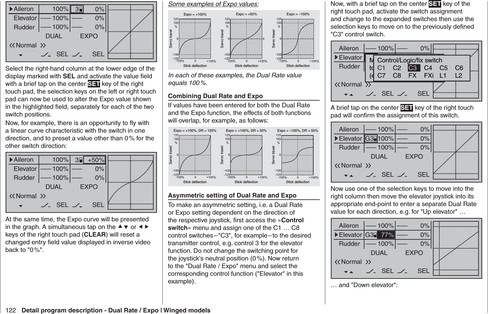 122 Detail program description - Dual Rate / Expo | Winged models0%0%0%AileronElevatorRudderDUAL–––SEL–––––––––100%100%100%EXPOSELNormal3Select the right-hand column at the lower edge of the display marked with SEL and activate the value ﬁ eld with a brief tap on the center SET key of the right touch pad, the selection keys on the left or right touch pad can now be used to alter the Expo value shown in the highlighted ﬁ eld, separately for each of the two switch positions.Now, for example, there is an opportunity to ﬂ y with a linear curve characteristic with the switch in one direction, and to preset a value other than 0 % for the other switch direction:+50%0%0%AileronElevatorRudderDUAL–––SEL–––––––––100%100%100%EXPOSELNormal3At the same time, the Expo curve will be presented in the graph. A simultaneous tap on the  or  keys of the right touch pad (CLEAR) will reset a changed entry ﬁ eld value displayed in inverse video back to &quot;0 %&quot;.Some examples of Expo values:Servo travelServo travelServo travelStick deflection Stick deflection Stick deflectionExpo = +100% Expo = +50% Expo = –100%In each of these examples, the Dual Rate value equals 100 %.Combining Dual Rate and ExpoIf values have been entered for both the Dual Rate and the Expo function, the effects of both functions will overlap, for example, as follows:Servo travelServo travelServo travelStick deflection Stick deflection Stick deflectionExpo = +100%, DR = 125% Expo = +100%, DR = 50% Expo = –100%, DR = 50%Asymmetric setting of Dual Rate and ExpoTo make an asymmetric setting, i.e. a Dual Rate or Expo setting dependent on the direction of the respective joystick, ﬁ rst access the »Control switch« menu and assign one of the C1 … C8 control switches – &quot;C3&quot;, for example – to the desired transmitter control, e.g. control 3 for the elevator function. Do not change the switching point for the joystick&apos;s neutral position (0 %). Now return to the &quot;Dual Rate / Expo&quot; menu and select the corresponding control function (&quot;Elevator&quot; in this example). Now, with a brief tap on the center SET key of the right touch pad, activate the switch assignment and change to the expanded switches then use the selection keys to move on to the previously deﬁ ned &quot;C3&quot; control switch.0%0%0%AileronElevatorRudderDUAL–––––––––SEL–––––––t–100%100%100%EXPOSELMoewünschten  Schaltertoe  die  EIN  Position(erw.  Schalter:  SET)NormalControl/Logic/fix switchC2 C4 C5 C6C7 C8 FX FXi L1 L2C1 C3A brief tap on the center SET key of the right touch pad will conﬁ rm the assignment of this switch.0%0%0%AileronElevatorRudderDUAL––––––SEL–––––––––100%100%100%EXPOSELG3NormalNow use one of the selection keys to move into the right column then move the elevator joystick into its appropriate end-point to enter a separate Dual Rate value for each direction, e.g. for &quot;Up elevator&quot; … 0%0%0%AileronElevatorRudderDUAL––––––SEL–––––––––100%77%100%EXPOSELG3Normal… and &quot;Down elevator&quot;: