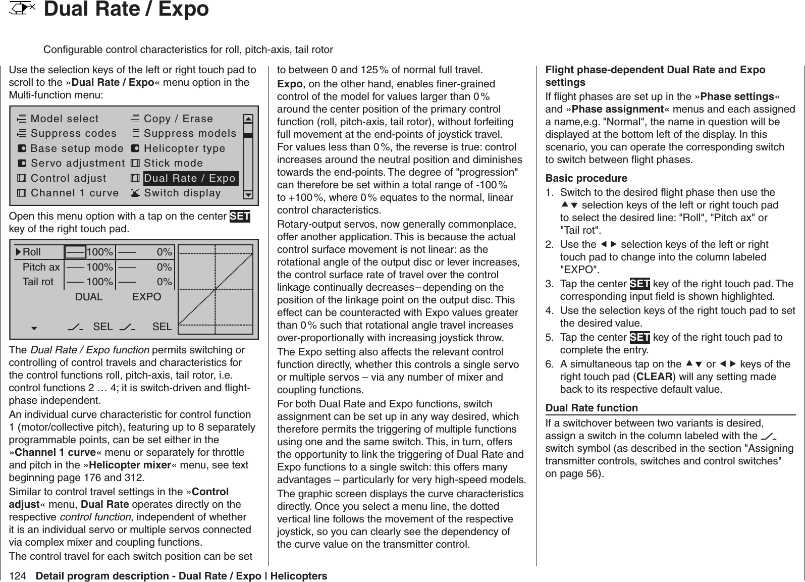 124 Detail program description - Dual Rate / Expo | Helicopters  Dual Rate / ExpoConﬁ gurable control characteristics for roll, pitch-axis, tail rotorUse the selection keys of the left or right touch pad to scroll to the »Dual Rate / Expo« menu option in the Multi-function menu: Model selectServo adjustment Stick modeControl adjust Dual Rate / ExpoChannel 1 curve Switch displayCopy / EraseSuppress codes  Suppress models Base setup modelHelicopter typeOpen this menu option with a tap on the center SET key of the right touch pad.0%0%0%RollPitch axTail rotDUAL–––––––––SEL–––––––––100%100%100%EXPOSELThe Dual Rate / Expo function permits switching or controlling of control travels and characteristics for the control functions roll, pitch-axis, tail rotor, i.e. control functions 2 … 4; it is switch-driven and ﬂ ight-phase independent. An individual curve characteristic for control function 1 (motor/collective pitch), featuring up to 8 separately programmable points, can be set either in the »Channel 1 curve« menu or separately for throttle and pitch in the »Helicopter mixer« menu, see text beginning page 176 and 312.Similar to control travel settings in the »Control adjust« menu, Dual Rate operates directly on the respective control function, independent of whether it is an individual servo or multiple servos connected via complex mixer and coupling functions. The control travel for each switch position can be set to between 0 and 125 % of normal full travel. Expo, on the other hand, enables ﬁ ner-grained control of the model for values larger than 0 % around the center position of the primary control function (roll, pitch-axis, tail rotor), without forfeiting full movement at the end-points of joystick travel. For values less than 0 %, the reverse is true: control increases around the neutral position and diminishes towards the end-points. The degree of &quot;progression&quot; can therefore be set within a total range of -100 % to +100 %, where 0 % equates to the normal, linear control characteristics.Rotary-output servos, now generally commonplace, offer another application. This is because the actual control surface movement is not linear: as the rotational angle of the output disc or lever increases, the control surface rate of travel over the control linkage continually decreases – depending on the position of the linkage point on the output disc. This effect can be counteracted with Expo values greater than 0 % such that rotational angle travel increases over-proportionally with increasing joystick throw.The Expo setting also affects the relevant control function directly, whether this controls a single servo or multiple servos – via any number of mixer and coupling functions.For both Dual Rate and Expo functions, switch assignment can be set up in any way desired, which therefore permits the triggering of multiple functions using one and the same switch. This, in turn, offers the opportunity to link the triggering of Dual Rate and Expo functions to a single switch: this offers many advantages – particularly for very high-speed models.The graphic screen displays the curve characteristics directly. Once you select a menu line, the dotted vertical line follows the movement of the respective joystick, so you can clearly see the dependency of the curve value on the transmitter control.Flight phase-dependent Dual Rate and Expo settingsIf ﬂ ight phases are set up in the »Phase settings« and »Phase assignment« menus and each assigned a name,e.g. &quot;Normal&quot;, the name in question will be displayed at the bottom left of the display. In this scenario, you can operate the corresponding switch to switch between ﬂ ight phases.Basic procedureSwitch to the desired ﬂ ight phase then use the 1.  selection keys of the left or right touch pad to select the desired line: &quot;Roll&quot;, &quot;Pitch ax&quot; or &quot;Tail rot&quot;.Use the 2.   selection keys of the left or right touch pad to change into the column labeled &quot;EXPO&quot;.Tap the center 3.  SET key of the right touch pad. The corresponding input ﬁ eld is shown highlighted.Use the selection keys of the right touch pad to set 4. the desired value.Tap the center 5.  SET key of the right touch pad to complete the entry.A simultaneous tap on the 6.  or  keys of the right touch pad (CLEAR) will any setting made back to its respective default value.Dual Rate functionIf a switchover between two variants is desired, assign a switch in the column labeled with the   switch symbol (as described in the section &quot;Assigning transmitter controls, switches and control switches&quot; on page 56).