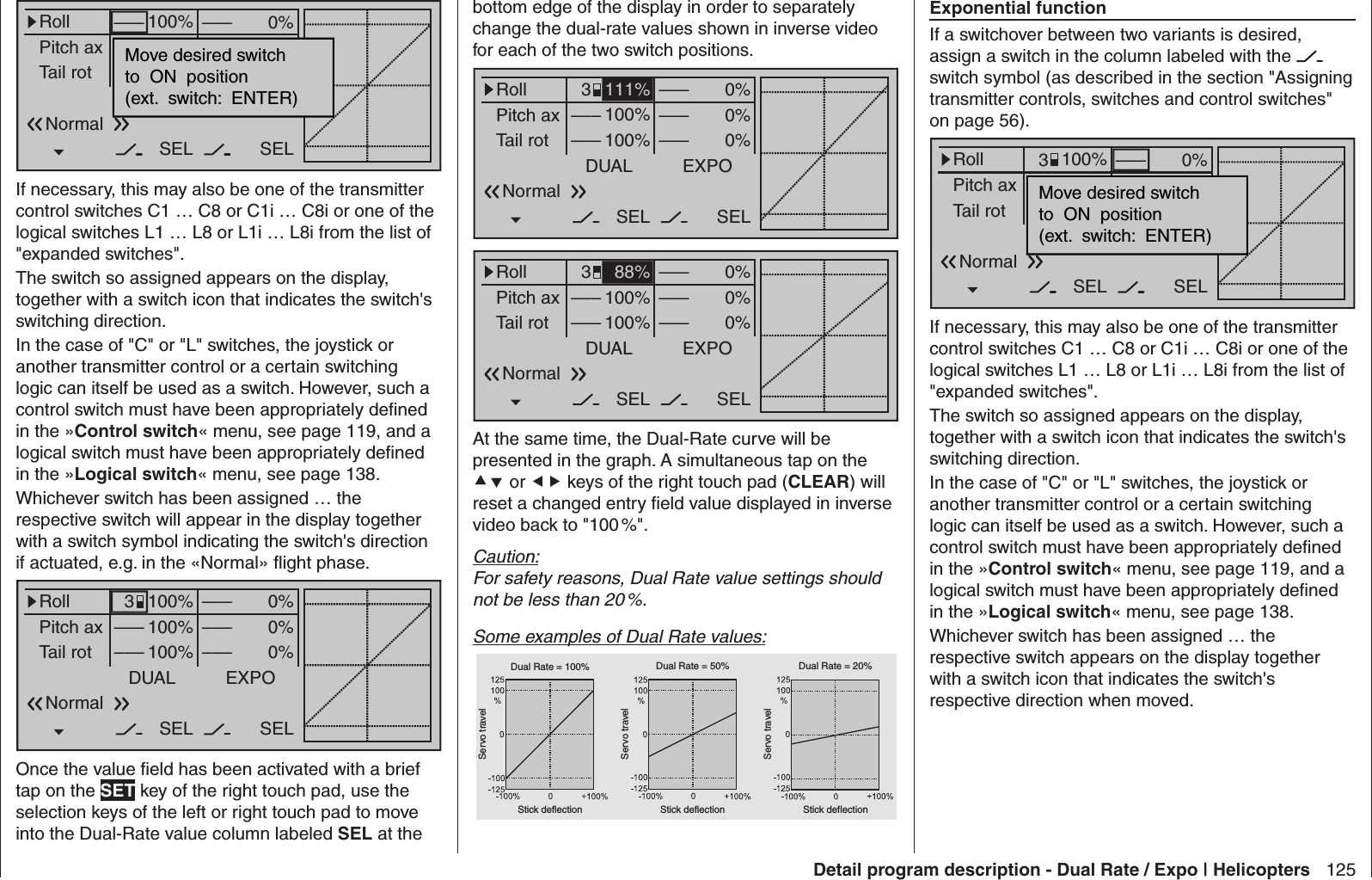 125Detail program description - Dual Rate / Expo | HelicoptersExponential functionIf a switchover between two variants is desired, assign a switch in the column labeled with the   switch symbol (as described in the section &quot;Assigning transmitter controls, switches and control switches&quot; on page 56). 0%0%0%RollPitch axTail rotDUAL––––––SEL–––––––––100%100%100%EXPOSELMove desired switchto  ON  position(ext.  switch:  ENTER)Normal3If necessary, this may also be one of the transmitter control switches C1 … C8 or C1i … C8i or one of the logical switches L1 … L8 or L1i … L8i from the list of &quot;expanded switches&quot;.The switch so assigned appears on the display, together with a switch icon that indicates the switch&apos;s switching direction.In the case of &quot;C&quot; or &quot;L&quot; switches, the joystick or another transmitter control or a certain switching logic can itself be used as a switch. However, such a control switch must have been appropriately deﬁ ned in the »Control switch« menu, see page 119, and a logical switch must have been appropriately deﬁ ned in the »Logical switch« menu, see page 138.Whichever switch has been assigned … the respective switch appears on the display together with a switch icon that indicates the switch&apos;s respective direction when moved.0%0%0%RollPitch axTail rotDUAL–––––––––SEL–––––––100%100%100%EXPOSELMove desired switchto  ON  position(ext.  switch:  ENTER)NormalIf necessary, this may also be one of the transmitter control switches C1 … C8 or C1i … C8i or one of the logical switches L1 … L8 or L1i … L8i from the list of &quot;expanded switches&quot;.The switch so assigned appears on the display, together with a switch icon that indicates the switch&apos;s switching direction.In the case of &quot;C&quot; or &quot;L&quot; switches, the joystick or another transmitter control or a certain switching logic can itself be used as a switch. However, such a control switch must have been appropriately deﬁ ned in the »Control switch« menu, see page 119, and a logical switch must have been appropriately deﬁ ned in the »Logical switch« menu, see page 138.Whichever switch has been assigned … the respective switch will appear in the display together with a switch symbol indicating the switch&apos;s direction if actuated, e.g. in the «Normal» ﬂ ight phase.0%0%0%RollPitch axTail rotDUAL––––––SEL–––––––––100%100%100%EXPOSEL3NormalOnce the value ﬁ eld has been activated with a brief tap on the SET key of the right touch pad, use the selection keys of the left or right touch pad to move into the Dual-Rate value column labeled SEL at the bottom edge of the display in order to separately change the dual-rate values shown in inverse video for each of the two switch positions.0%0%0%RollPitch axTail rotDUAL––––––SEL–––––––––100%100%EXPOSEL3Normal111%0%0%0%RollPitch axTail rotDUAL––––––SEL–––––––––100%100%EXPOSEL3Normal88%At the same time, the Dual-Rate curve will be presented in the graph. A simultaneous tap on the  or  keys of the right touch pad (CLEAR) will reset a changed entry ﬁ eld value displayed in inverse video back to &quot;100 %&quot;.Caution:For safety reasons, Dual Rate value settings should not be less than 20 %.Some examples of Dual Rate values:Servo travelServo travelServo travelStick deflection Stick deflection Stick deflectionDual Rate = 100% Dual Rate = 50% Dual Rate = 20%