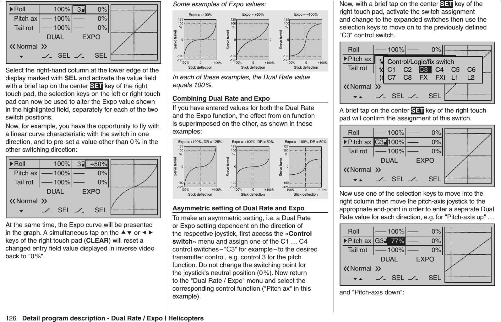 126 Detail program description - Dual Rate / Expo | Helicopters0%0%0%RollPitch axTail rotDUAL–––SEL–––––––––100%100%100%EXPOSELNormal3Select the right-hand column at the lower edge of the display marked with SEL and activate the value ﬁ eld with a brief tap on the center SET key of the right touch pad, the selection keys on the left or right touch pad can now be used to alter the Expo value shown in the highlighted ﬁ eld, separately for each of the two switch positions.Now, for example, you have the opportunity to ﬂ y with a linear curve characteristic with the switch in one direction, and to pre-set a value other than 0 % in the other switching direction:+50%0%0%RollPitch axTail rotDUAL–––SEL–––––––––100%100%100%EXPOSELNormal3At the same time, the Expo curve will be presented in the graph. A simultaneous tap on the  or  keys of the right touch pad (CLEAR) will reset a changed entry ﬁ eld value displayed in inverse video back to &quot;0 %&quot;.Some examples of Expo values:Servo travelServo travelServo travelStick deflection Stick deflection Stick deflectionExpo = +100% Expo = +50% Expo = –100%In each of these examples, the Dual Rate value equals 100 %.Combining Dual Rate and ExpoIf you have entered values for both the Dual Rate and the Expo function, the effect from on function is superimposed on the other, as shown in these examples:Servo travelServo travelServo travelStick deflection Stick deflection Stick deflectionExpo = +100%, DR = 125% Expo = +100%, DR = 50% Expo = –100%, DR = 50%Asymmetric setting of Dual Rate and ExpoTo make an asymmetric setting, i.e. a Dual Rate or Expo setting dependent on the direction of the respective joystick, ﬁ rst access the »Control switch« menu and assign one of the C1 … C4 control switches – &quot;C3&quot; for example – to the desired transmitter control, e.g. control 3 for the pitch function. Do not change the switching point for the joystick&apos;s neutral position (0 %). Now return to the &quot;Dual Rate / Expo&quot; menu and select the corresponding control function (&quot;Pitch ax&quot; in this example). Now, with a brief tap on the center SET key of the right touch pad, activate the switch assignment and change to the expanded switches then use the selection keys to move on to the previously deﬁ ned &quot;C3&quot; control switch.0%0%0%RollPitch axTail rotDUAL–––––––––SEL–––––––––100%100%100%EXPOSELMoünschten  Schalterto  die  EIN  Position(erw.  Schalter:  SET)NormalControl/Logic/fix switchC2 C4 C5 C6C7 C8 FX FXi L1 L2C1 C3A brief tap on the center SET key of the right touch pad will conﬁ rm the assignment of this switch.0%0%0%RollPitch axTail rotDUAL––––––SEL–––––––––100%100%100%EXPOSELG3NormalNow use one of the selection keys to move into the right column then move the pitch-axis joystick to the appropriate end-point in order to enter a separate Dual Rate value for each direction, e.g. for &quot;Pitch-axis up&quot; … 0%0%0%RollPitch axTail rotDUAL––––––SEL–––––––––100%77%100%EXPOSELG3Normaland &quot;Pitch-axis down&quot;: