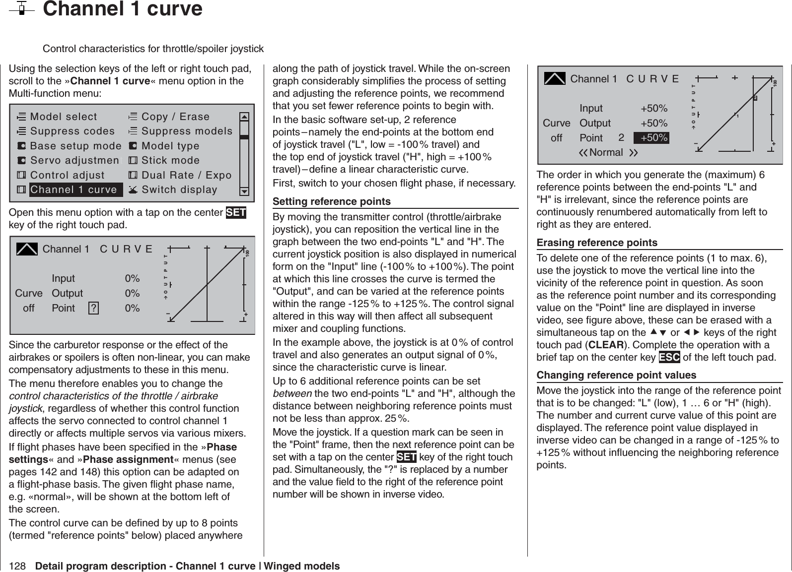 128 Detail program description - Channel 1 curve | Winged models  Channel 1 curveControl characteristics for throttle/spoiler joystickUsing the selection keys of the left or right touch pad, scroll to the »Channel 1 curve« menu option in the Multi-function menu: Model selectServo adjustmentStick modeControl adjust Dual Rate / ExpoChannel 1 curve Switch displayCopy / EraseSuppress codes  Suppress models Base setup modelModel typeOpen this menu option with a tap on the center SET key of the right touch pad.Channel 1  C U R V ECurveoff PointOutputInput 0%0%?+–100O U T P U T0%Since the carburetor response or the effect of the airbrakes or spoilers is often non-linear, you can make compensatory adjustments to these in this menu. The menu therefore enables you to change the control characteristics of the throttle / airbrake joystick, regardless of whether this control function affects the servo connected to control channel 1 directly or affects multiple servos via various mixers.If ﬂ ight phases have been speciﬁ ed in the »Phase settings« and »Phase assignment« menus (see pages 142 and 148) this option can be adapted on a ﬂ ight-phase basis. The given ﬂ ight phase name, e.g. «normal», will be shown at the bottom left of the screen.The control curve can be deﬁ ned by up to 8 points (termed &quot;reference points&quot; below) placed anywhere along the path of joystick travel. While the on-screen graph considerably simpliﬁ es the process of setting and adjusting the reference points, we recommend that you set fewer reference points to begin with.In the basic software set-up, 2 reference points – namely the end-points at the bottom end of joystick travel (&quot;L&quot;, low = -100 % travel) and the top end of joystick travel (&quot;H&quot;, high = +100 % travel) – deﬁ ne a linear characteristic curve.First, switch to your chosen ﬂ ight phase, if necessary. Setting reference pointsBy moving the transmitter control (throttle/airbrake joystick), you can reposition the vertical line in the graph between the two end-points &quot;L&quot; and &quot;H&quot;. The current joystick position is also displayed in numerical form on the &quot;Input&quot; line (-100 % to +100 %). The point at which this line crosses the curve is termed the &quot;Output&quot;, and can be varied at the reference points within the range -125 % to +125 %. The control signal altered in this way will then affect all subsequent mixer and coupling functions. In the example above, the joystick is at 0 % of control travel and also generates an output signal of 0 %, since the characteristic curve is linear.Up to 6 additional reference points can be set between the two end-points &quot;L&quot; and &quot;H&quot;, although the distance between neighboring reference points must not be less than approx. 25 %.Move the joystick. If a question mark can be seen in the &quot;Point&quot; frame, then the next reference point can be set with a tap on the center SET key of the right touch pad. Simultaneously, the &quot;?&quot; is replaced by a number and the value ﬁ eld to the right of the reference point number will be shown in inverse video.Channel 1   C U R V ECurveoff PointOutputInput +50%+50%2+–100O U T P U T1+50%Normal2The order in which you generate the (maximum) 6 reference points between the end-points &quot;L&quot; and &quot;H&quot; is irrelevant, since the reference points are continuously renumbered automatically from left to right as they are entered. Erasing reference pointsTo delete one of the reference points (1 to max. 6), use the joystick to move the vertical line into the vicinity of the reference point in question. As soon as the reference point number and its corresponding value on the &quot;Point&quot; line are displayed in inverse video, see ﬁ gure above, these can be erased with a simultaneous tap on the  or  keys of the right touch pad (CLEAR). Complete the operation with a brief tap on the center key ESC of the left touch pad. Changing reference point valuesMove the joystick into the range of the reference point that is to be changed: &quot;L&quot; (low), 1 … 6 or &quot;H&quot; (high). The number and current curve value of this point are displayed. The reference point value displayed in inverse video can be changed in a range of -125 % to +125 % without inﬂ uencing the neighboring reference points.