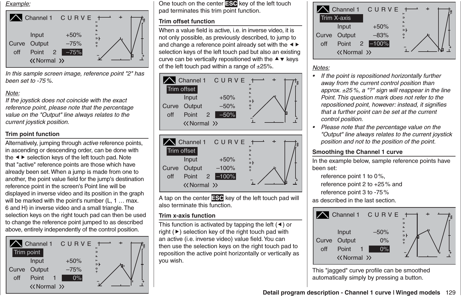 129Detail program description - Channel 1 curve | Winged modelsExample:Channel 1  C U R V ECurveoff PointOutputInput +50%–75%2+–100O U T P U T1–75%Normal2In this sample screen image, reference point &quot;2&quot; has been set to -75 %.Note:If the joystick does not coincide with the exact reference point, please note that the percentage value on the &quot;Output&quot; line always relates to the current joystick position. Trim point function Alternatively, jumping through active reference points, in ascending or descending order, can be done with the  selection keys of the left touch pad. Note that &quot;active&quot; reference points are those which have already been set. When a jump is made from one to another, the point value ﬁ eld for the jump&apos;s destination reference point in the screen&apos;s Point line will be displayed in inverse video and its position in the graph will be marked with the point&apos;s number (L, 1 … max. 6 and H) in inverse video and a small triangle. The selection keys on the right touch pad can then be used to change the reference point jumped to as described above, entirely independently of the control position.Channel 1  C U R V ECurveoff PointOutputInput +50%–75%1+–100O U T P U T0% 2NormalTrim point1One touch on the center ESC key of the left touch pad terminates this trim point function. Trim offset function When a value ﬁ eld is active, i.e. in inverse video, it is not only possible, as previously described, to jump to and change a reference point already set with the  selection keys of the left touch pad but also an existing curve can be vertically repositioned with the  keys of the left touch pad within a range of ±25%.Channel 1  C U R V ECurveoff PointOutputInput +50%–50%2+–100O U T P U T–50%1NormalTrim offset2Channel 1  C U R V ECurveoff PointOutputInput +50%–100%2+–100O U T P U T–100%1NormalTrim offset2A tap on the center ESC key of the left touch pad will also terminate this function. Trim x-axis function This function is activated by tapping the left () or right () selection key of the right touch pad with an active (i.e. inverse video) value ﬁ eld. You can then use the selection keys on the right touch pad to reposition the active point horizontally or vertically as you wish.Channel 1  C U R V ECurveoff PointOutputInput +50%–83%2+–100O U T P U T–100%1NormalTrim X-axis2Notes:If the point is repositioned horizontally further • away from the current control position than approx. ±25 %, a &quot;?&quot; sign will reappear in the line Point. This question mark does not refer to the repositioned point, however: instead, it signiﬁ es that a further point can be set at the current control position.Please note that the percentage value on the • &quot;Output&quot; line always relates to the current joystick position and not to the position of the point. Smoothing the Channel 1 curveIn the example below, sample reference points have been set: reference point 1 to 0 %,reference point 2 to +25 % andreference point 3 to -75 %as described in the last section.Channel 1  C U R V ECurveoff PointOutputInput –50%0%1+–100O U T P U T0%23Normal1This &quot;jagged&quot; curve proﬁ le can be smoothed automatically simply by pressing a button. 