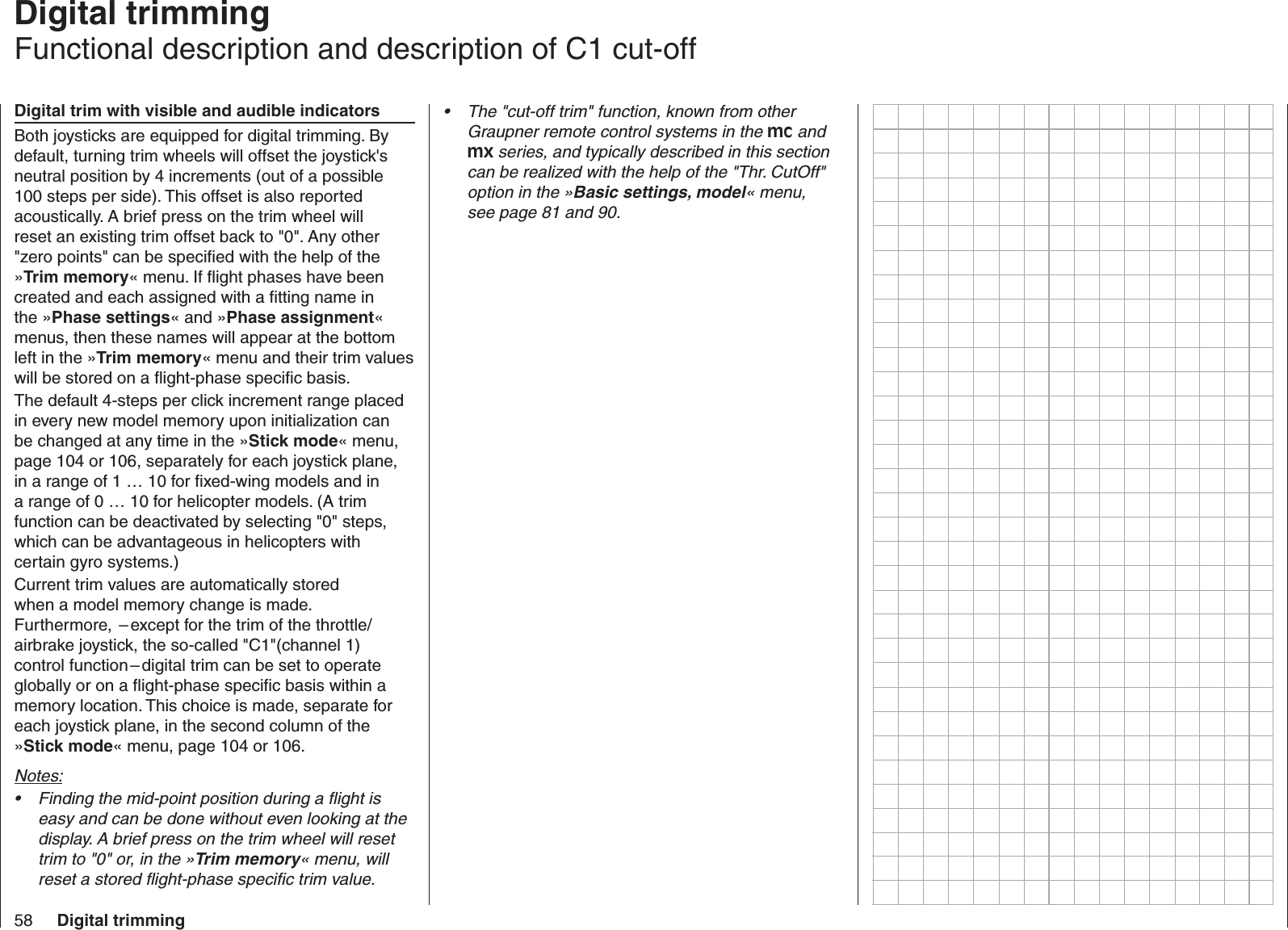 58 Digital trimming  Digital trimmingFunctional description and description of C1 cut-offDigital trim with visible and audible indicatorsBoth joysticks are equipped for digital trimming. By default, turning trim wheels will offset the joystick&apos;s neutral position by 4 increments (out of a possible 100 steps per side). This offset is also reported acoustically. A brief press on the trim wheel will reset an existing trim offset back to &quot;0&quot;. Any other &quot;zero points&quot; can be speciﬁ ed with the help of the »Trim memory« menu. If ﬂ ight phases have been created and each assigned with a ﬁ tting name in the »Phase settings« and »Phase assignment« menus, then these names will appear at the bottom left in the »Trim memory« menu and their trim values will be stored on a ﬂ ight-phase speciﬁ c basis.The default 4-steps per click increment range placed in every new model memory upon initialization can be changed at any time in the »Stick mode« menu, page 104 or 106, separately for each joystick plane, in a range of 1 … 10 for ﬁ xed-wing models and in a range of 0 … 10 for helicopter models. (A trim function can be deactivated by selecting &quot;0&quot; steps, which can be advantageous in helicopters with certain gyro systems.)Current trim values are automatically stored when a model memory change is made. Furthermore,  – except for the trim of the throttle/airbrake joystick, the so-called &quot;C1&quot;(channel 1) control function – digital trim can be set to operate globally or on a ﬂ ight-phase speciﬁ c basis within a memory location. This choice is made, separate for each joystick plane, in the second column of the »Stick mode« menu, page 104 or 106.Notes:Finding the mid-point position during a ﬂ ight is • easy and can be done without even looking at the display. A brief press on the trim wheel will reset trim to &quot;0&quot; or, in the »Trim memory« menu, will reset a stored ﬂ ight-phase speciﬁ c trim value. The &quot;cut-off trim&quot; function, known from other • Graupner remote control systems in the mc and mx series, and typically described in this section can be realized with the help of the &quot;Thr. CutOff&quot; option in the »Basic settings, model« menu, see page 81 and 90.